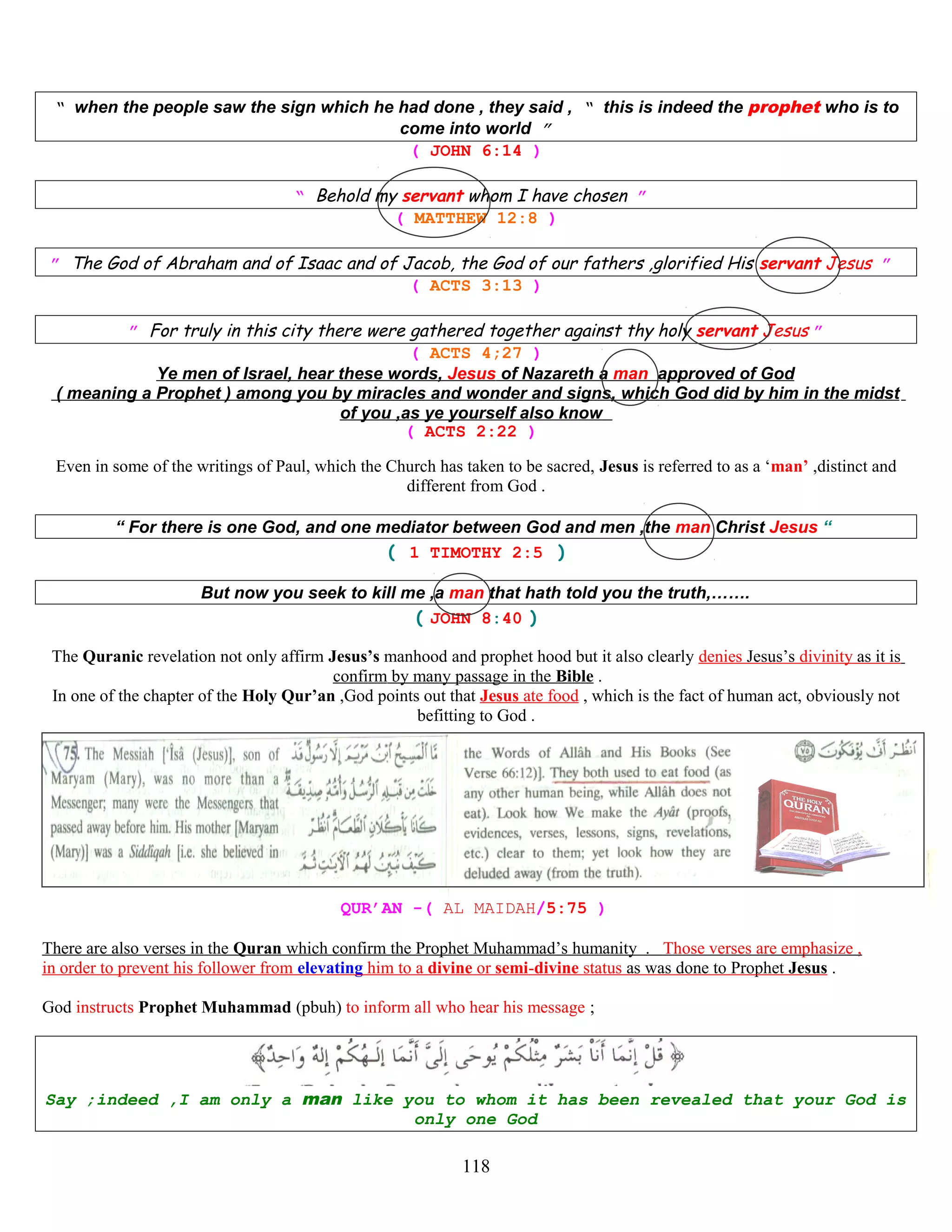 “ when the people saw the sign which he had done , they said , “ this is indeed the prophet who is to
come into world ”
( JOHN 6:14 )
“ Behold my servant whom I have chosen ”
( MATTHEW 12:8 )
” The God of Abraham and of Isaac and of Jacob, the God of our fathers ,glorified His servant Jesus ”
( ACTS 3:13 )
” For truly in this city there were gathered together against thy holy servant Jesus ”
( ACTS 4;27 )
Ye men of Israel, hear these words, Jesus of Nazareth a man approved of God
( meaning a Prophet ) among you by miracles and wonder and signs, which God did by him in the midst
of you ,as ye yourself also know
( ACTS 2:22 )
Even in some of the writings of Paul, which the Church has taken to be sacred, Jesus is referred to as a ‘man’ ,distinct and
different from God .
“ For there is one God, and one mediator between God and men ,the man Christ Jesus “
( 1 TIMOTHY 2:5 )
But now you seek to kill me ,a man that hath told you the truth,…….
( JOHN 8:40 )
The Quranic revelation not only affirm Jesus’s manhood and prophet hood but it also clearly denies Jesus’s divinity as it is
confirm by many passage in the Bible .
In one of the chapter of the Holy Qur’an ,God points out that Jesus ate food , which is the fact of human act, obviously not
befitting to God .
QUR’AN -( AL MAIDAH/5:75 )
There are also verses in the Quran which confirm the Prophet Muhammad’s humanity . Those verses are emphasize ,
in order to prevent his follower from elevating him to a divine or semi-divine status as was done to Prophet Jesus .
God instructs Prophet Muhammad (pbuh) to inform all who hear his message ;
Say ;indeed ,I am only a man like you to whom it has been revealed that your God is
only one God
118
 