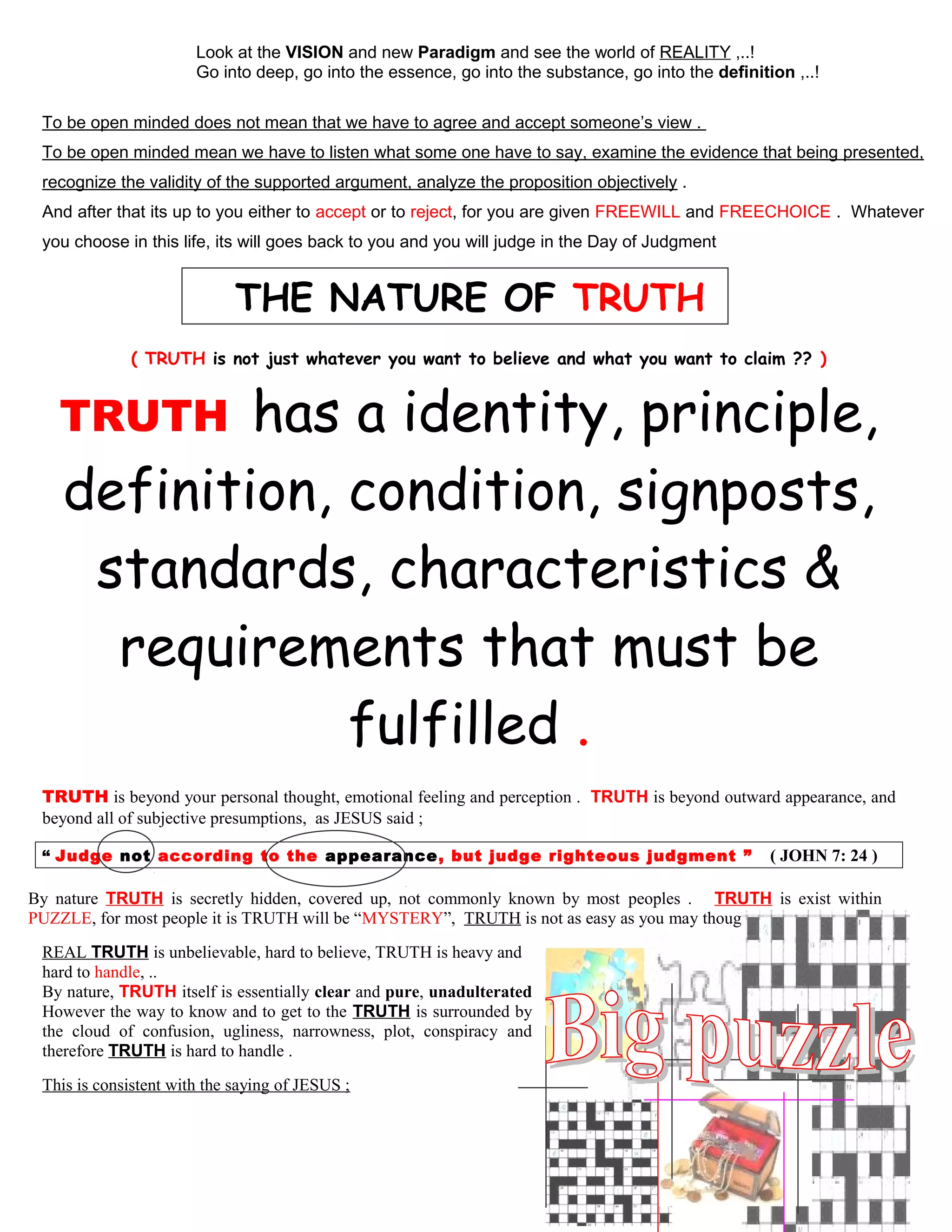 Look at the VISION and new Paradigm and see the world of REALITY ,..!
Go into deep, go into the essence, go into the substance, go into the definition ,..!
To be open minded does not mean that we have to agree and accept someone’s view .
To be open minded mean we have to listen what some one have to say, examine the evidence that being presented,
recognize the validity of the supported argument, analyze the proposition objectively .
And after that its up to you either to accept or to reject, for you are given FREEWILL and FREECHOICE . Whatever
you choose in this life, its will goes back to you and you will judge in the Day of Judgment
THE NATURE OF TRUTH
( TRUTH is not just whatever you want to believe and what you want to claim ?? )
TRUTH has a identity, principle,
definition, condition, signposts,
standards, characteristics &
requirements that must be
fulfilled .
TRUTH is beyond your personal thought, emotional feeling and perception . TRUTH is beyond outward appearance, and
beyond all of subjective presumptions, as JESUS said ;
“ Judge not according to the appearance, but judge righteous judgment ” ( JOHN 7: 24 )
By nature TRUTH is secretly hidden, covered up, not commonly known by most peoples . TRUTH is exist within
PUZZLE, for most people it is TRUTH will be “MYSTERY”, TRUTH is not as easy as you may thought .
REAL TRUTH is unbelievable, hard to believe, TRUTH is heavy and
hard to handle, ..
By nature, TRUTH itself is essentially clear and pure, unadulterated
However the way to know and to get to the TRUTH is surrounded by
the cloud of confusion, ugliness, narrowness, plot, conspiracy and
therefore TRUTH is hard to handle .
This is consistent with the saying of JESUS ;
12
 