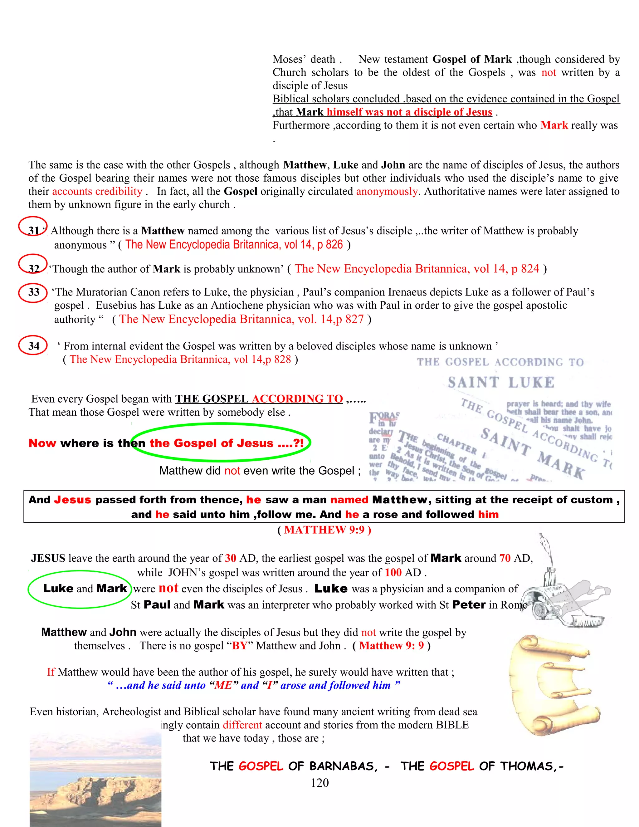 Moses’ death . New testament Gospel of Mark ,though considered by
Church scholars to be the oldest of the Gospels , was not written by a
disciple of Jesus
Biblical scholars concluded ,based on the evidence contained in the Gospel
,that Mark himself was not a disciple of Jesus .
Furthermore ,according to them it is not even certain who Mark really was
.
The same is the case with the other Gospels , although Matthew, Luke and John are the name of disciples of Jesus, the authors
of the Gospel bearing their names were not those famous disciples but other individuals who used the disciple’s name to give
their accounts credibility . In fact, all the Gospel originally circulated anonymously. Authoritative names were later assigned to
them by unknown figure in the early church .
31 “ Although there is a Matthew named among the. various list of Jesus’s disciple ,..the writer of Matthew is probably
….. anonymous ” ( The New Encyclopedia Britannica, vol 14, p 826 )
32 ‘Though the author of Mark is probably unknown’ ( The New Encyclopedia Britannica, vol 14, p 824 )
33 ‘The Muratorian Canon refers to Luke, the physician , Paul’s companion Irenaeus depicts Luke as a follower of Paul’s
…gospel . Eusebius has Luke as an Antiochene physician who was with Paul in order to give the gospel apostolic.
…. authority “ ( The New Encyclopedia Britannica, vol. 14,p 827 )
34 ‘ From internal evident the Gospel was written by a beloved disciples whose name is unknown ’
( The New Encyclopedia Britannica, vol 14,p 828 )
Even every Gospel began with THE GOSPEL ACCORDING TO ,…..
That mean those Gospel were written by somebody else .
Now where is then the Gospel of Jesus ….?!
Matthew did not even write the Gospel ;
And Jesus passed forth from thence, he saw a man named Matthew, sitting at the receipt of custom ,
and he said unto him ,follow me. And he a rose and followed him
( MATTHEW 9:9 )
JESUS leave the earth around the year of 30 AD, the earliest gospel was the gospel of Mark around 70 AD,
while JOHN’s gospel was written around the year of 100 AD .
Luke and Mark were not even the disciples of Jesus . Luke was a physician and a companion of
St Paul and Mark was an interpreter who probably worked with St Peter in Rome
Matthew and John were actually the disciples of Jesus but they did not write the gospel by
themselves . There is no gospel “BY” Matthew and John . ( Matthew 9: 9 )
If Matthew would have been the author of his gospel, he surely would have written that ;
“ …and he said unto “ME” and “I” arose and followed him ”
Even historian, Archeologist and Biblical scholar have found many ancient writing from dead sea
scroll, some writing shockingly contain different account and stories from the modern BIBLE
that we have today , those are ;
THE GOSPEL OF BARNABAS, - THE GOSPEL OF THOMAS,-
120
 