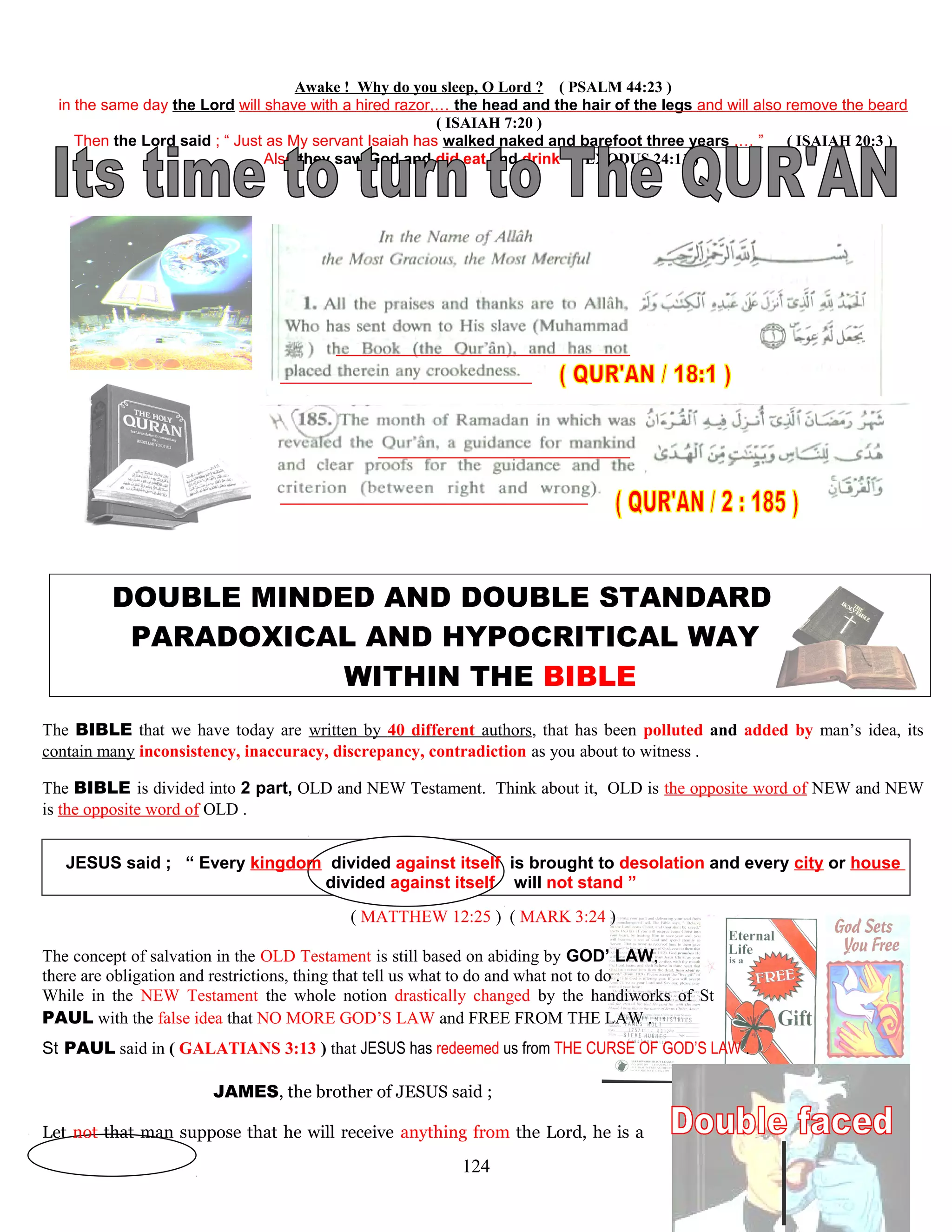 Awake ! Why do you sleep, O Lord ? ( PSALM 44:23 )
in the same day the Lord will shave with a hired razor,… the head and the hair of the legs and will also remove the beard
( ISAIAH 7:20 )
Then the Lord said ; “ Just as My servant Isaiah has walked naked and barefoot three years ,… ” ( ISAIAH 20:3 )
Also they saw God and did eat and drink ( EXODUS 24:11 )
DOUBLE MINDED AND DOUBLE STANDARD
PARADOXICAL AND HYPOCRITICAL WAY
WITHIN THE BIBLE
The BIBLE that we have today are written by 40 different authors, that has been polluted and added by man’s idea, its
contain many inconsistency, inaccuracy, discrepancy, contradiction as you about to witness .
The BIBLE is divided into 2 part, OLD and NEW Testament. Think about it, OLD is the opposite word of NEW and NEW
is the opposite word of OLD .
JESUS said ; “ Every kingdom divided against itself is brought to desolation and every city or house
divided against itself will not stand ”
( MATTHEW 12:25 ) ( MARK 3:24 )
The concept of salvation in the OLD Testament is still based on abiding by GOD’ LAW,
there are obligation and restrictions, thing that tell us what to do and what not to do .
While in the NEW Testament the whole notion drastically changed by the handiworks of St
PAUL with the false idea that NO MORE GOD’S LAW and FREE FROM THE LAW .
St PAUL said in ( GALATIANS 3:13 ) that JESUS has redeemed us from THE CURSE OF GOD’S LAW .
JAMES, the brother of JESUS said ;
Let not that man suppose that he will receive anything from the Lord, he is a
124
 