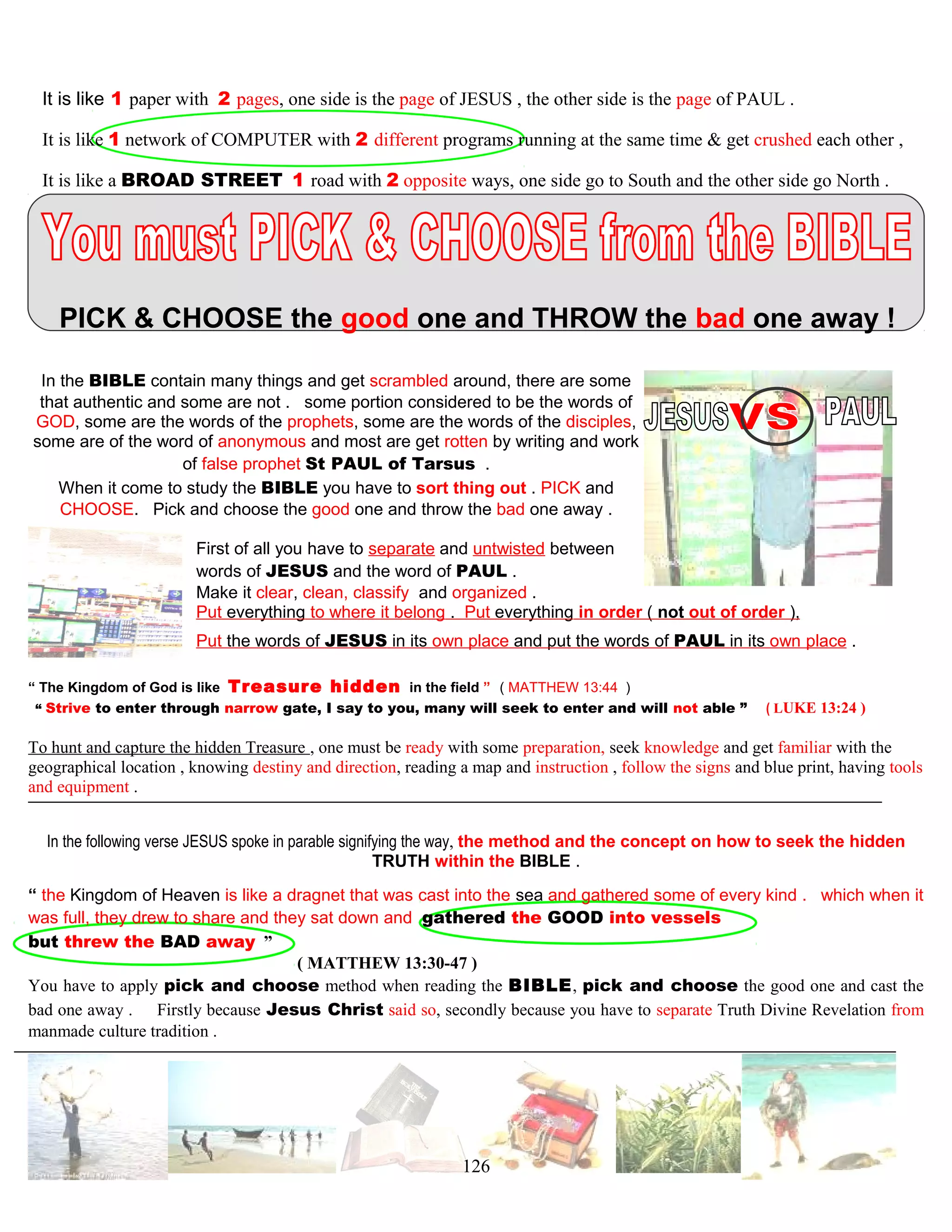 It is like 1 paper with 2 pages, one side is the page of JESUS , the other side is the page of PAUL .
It is like 1 network of COMPUTER with 2 different programs running at the same time & get crushed each other ,
It is like a BROAD STREET 1 road with 2 opposite ways, one side go to South and the other side go North .
PICK & CHOOSE the good one and THROW the bad one away !
In the BIBLE contain many things and get scrambled around, there are some
that authentic and some are not . some portion considered to be the words of
GOD, some are the words of the prophets, some are the words of the disciples,
some are of the word of anonymous and most are get rotten by writing and work
of false prophet St PAUL of Tarsus .
When it come to study the BIBLE you have to sort thing out . PICK and
CHOOSE. Pick and choose the good one and throw the bad one away .
First of all you have to separate and untwisted between
words of JESUS and the word of PAUL .
Make it clear, clean, classify and organized .
Put everything to where it belong . Put everything in order ( not out of order ),
Put the words of JESUS in its own place and put the words of PAUL in its own place .
“ The Kingdom of God is like Treasure hidden in the field ” ( MATTHEW 13:44 )
“ Strive to enter through narrow gate, I say to you, many will seek to enter and will not able ” ( LUKE 13:24 )
To hunt and capture the hidden Treasure , one must be ready with some preparation, seek knowledge and get familiar with the
geographical location , knowing destiny and direction, reading a map and instruction , follow the signs and blue print, having tools
and equipment .
In the following verse JESUS spoke in parable signifying the way, the method and the concept on how to seek the hidden
TRUTH within the BIBLE .
“ the Kingdom of Heaven is like a dragnet that was cast into the sea and gathered some of every kind . which when it
was full, they drew to share and they sat down and gathered the GOOD into vessels
but threw the BAD away ”
( MATTHEW 13:30-47 )
You have to apply pick and choose method when reading the BIBLE, pick and choose the good one and cast the
bad one away . Firstly because Jesus Christ said so, secondly because you have to separate Truth Divine Revelation from
manmade culture tradition .
126
 