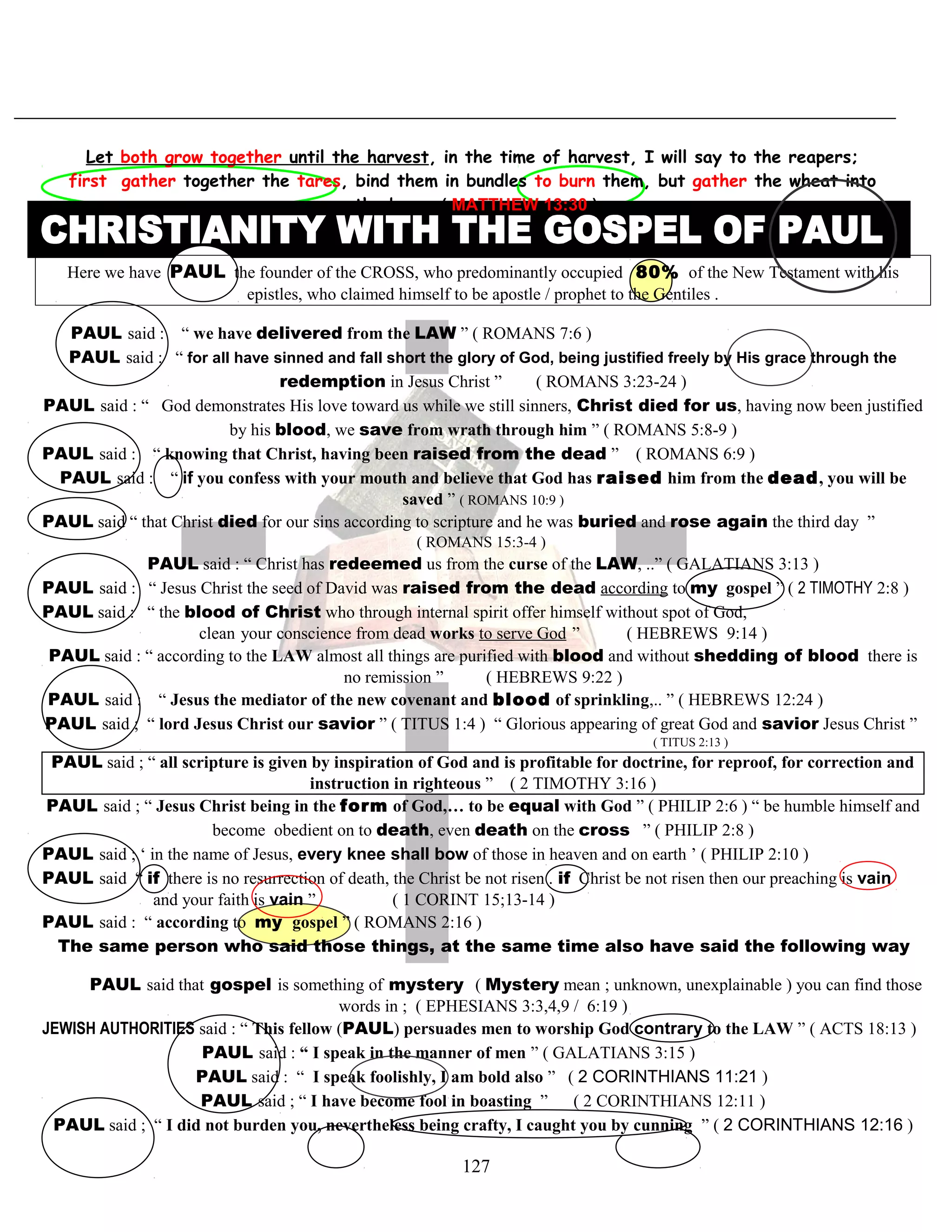 Let both grow together until the harvest, in the time of harvest, I will say to the reapers;
first gather together the tares, bind them in bundles to burn them, but gather the wheat into
the barn .( MATTHEW 13:30 )
Here we have PAUL the founder of the CROSS, who predominantly occupied 80% of the New Testament with his
epistles, who claimed himself to be apostle / prophet to the Gentiles .
PAUL said : “ we have delivered from the LAW ” ( ROMANS 7:6 )
PAUL said : “ for all have sinned and fall short the glory of God, being justified freely by His grace through the
redemption in Jesus Christ ” ( ROMANS 3:23-24 )
PAUL said : “ God demonstrates His love toward us while we still sinners, Christ died for us, having now been justified
by his blood, we save from wrath through him ” ( ROMANS 5:8-9 )
PAUL said : “ knowing that Christ, having been raised from the dead ” ( ROMANS 6:9 )
PAUL said : “ if you confess with your mouth and believe that God has raised him from the dead, you will be
saved ” ( ROMANS 10:9 )
PAUL said “ that Christ died for our sins according to scripture and he was buried and rose again the third day ”
( ROMANS 15:3-4 )
PAUL said : “ Christ has redeemed us from the curse of the LAW, ..” ( GALATIANS 3:13 )
PAUL said : “ Jesus Christ the seed of David was raised from the dead according to my gospel ” ( 2 TIMOTHY 2:8 )
PAUL said : “ the blood of Christ who through internal spirit offer himself without spot of God,
clean your conscience from dead works to serve God ” ( HEBREWS 9:14 )
PAUL said : “ according to the LAW almost all things are purified with blood and without shedding of blood there is
no remission ” ( HEBREWS 9:22 )
PAUL said : “ Jesus the mediator of the new covenant and blood of sprinkling,.. ” ( HEBREWS 12:24 )
PAUL said ; “ lord Jesus Christ our savior ” ( TITUS 1:4 ) “ Glorious appearing of great God and savior Jesus Christ ”
( TITUS 2:13 )
PAUL said ; “ all scripture is given by inspiration of God and is profitable for doctrine, for reproof, for correction and
instruction in righteous ” ( 2 TIMOTHY 3:16 )
PAUL said ; “ Jesus Christ being in the form of God,… to be equal with God ” ( PHILIP 2:6 ) “ be humble himself and
become obedient on to death, even death on the cross ” ( PHILIP 2:8 )
PAUL said ; ‘ in the name of Jesus, every knee shall bow of those in heaven and on earth ’ ( PHILIP 2:10 )
PAUL said “ if there is no resurrection of death, the Christ be not risen . if Christ be not risen then our preaching is vain
and your faith is vain ” ( 1 CORINT 15;13-14 )
PAUL said : “ according to my gospel ” ( ROMANS 2:16 )
TThe same person who said those things, at the same time also have said the following wayy
PAUL said that gospel is something of mystery ( Mystery mean ; unknown, unexplainable ) you can find those
words in ; ( EPHESIANS 3:3,4,9 / 6:19 )
JEWISH AUTHORITIES said : “ This fellow (PAUL) persuades men to worship God contrary to the LAW ” ( ACTS 18:13 )
PAUL said : “ I speak in the manner of men ” ( GALATIANS 3:15 )
PAUL said : “ I speak foolishly, I am bold also ” ( 2 CORINTHIANS 11:21 )
PAUL said ; “ I have become fool in boasting ” ( 2 CORINTHIANS 12:11 )
PAUL said ; “ I did not burden you, nevertheless being crafty, I caught you by cunning ” ( 2 CORINTHIANS 12:16 )
127
 