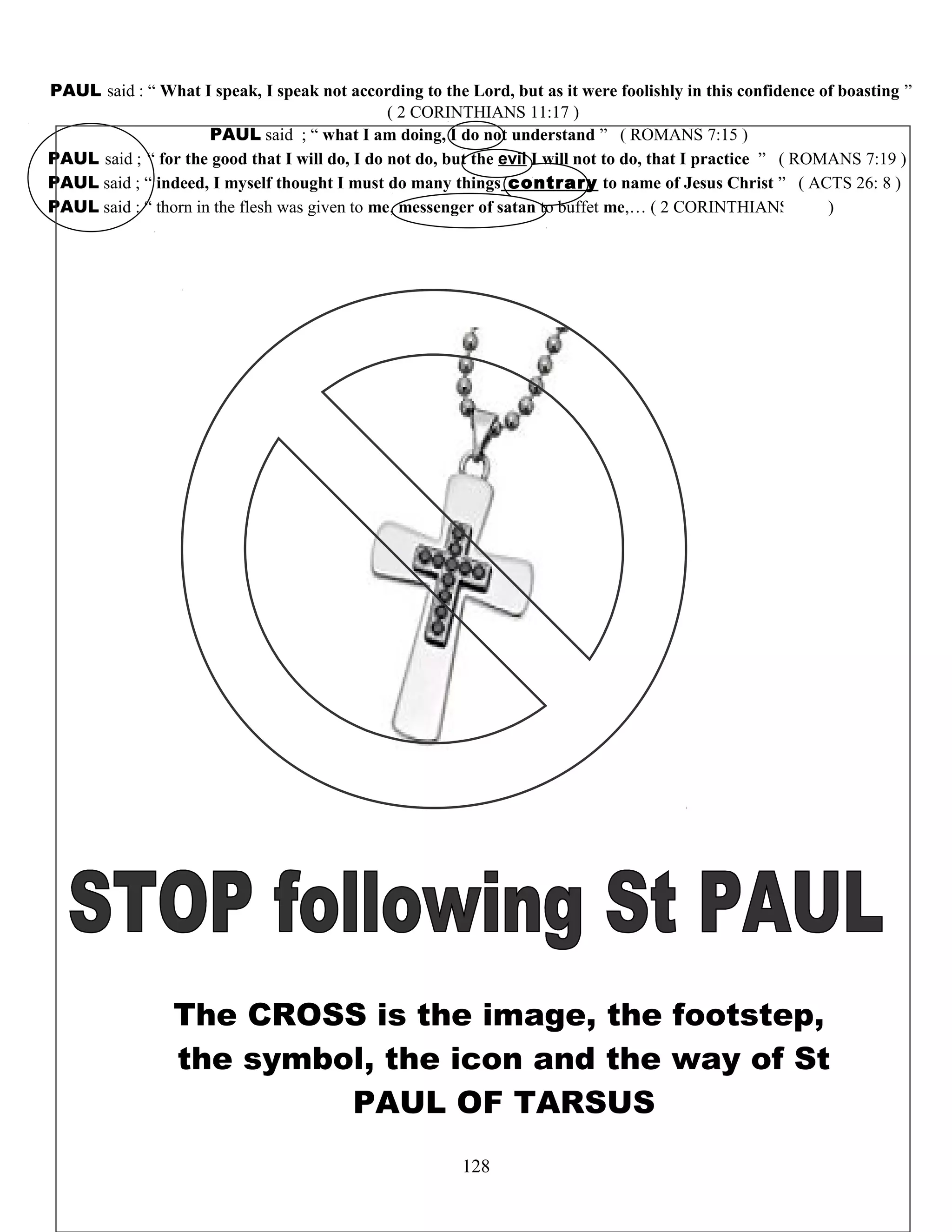 PAUL said : “ What I speak, I speak not according to the Lord, but as it were foolishly in this confidence of boasting ”
( 2 CORINTHIANS 11:17 )
PAUL said ; “ what I am doing, I do not understand ” ( ROMANS 7:15 )
PAUL said ; “ for the good that I will do, I do not do, but the evil I will not to do, that I practice ” ( ROMANS 7:19 )
PAUL said ; “ indeed, I myself thought I must do many things contrary to name of Jesus Christ ” ( ACTS 26: 8 )
PAUL said : “ thorn in the flesh was given to me, messenger of satan to buffet me,… ( 2 CORINTHIANS 12;7 )
The CROSS is the image, the footstep,
the symbol, the icon and the way of St
PAUL OF TARSUS
128
 