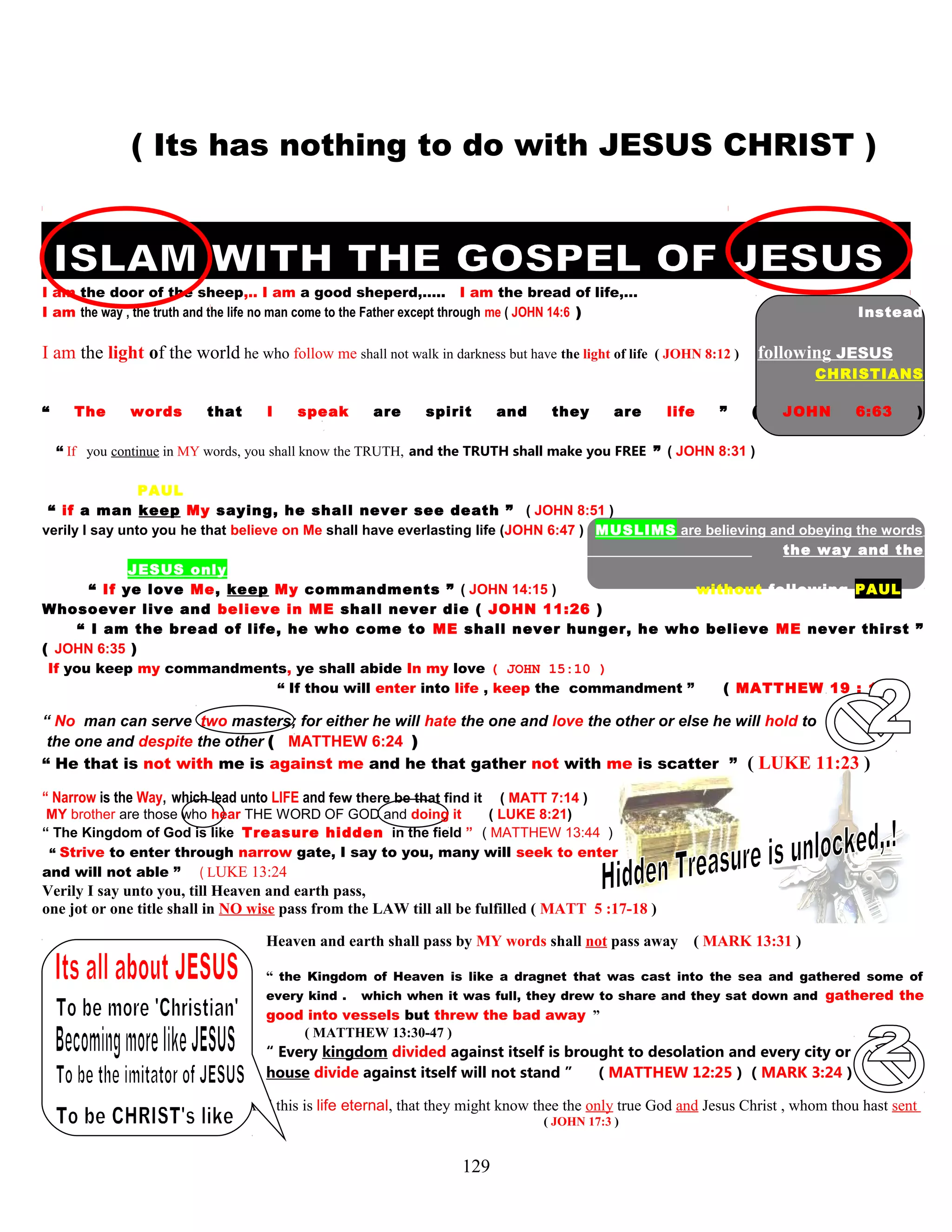 ( Its has nothing to do with JESUS CHRIST )
I am the door of the sheep,.. I am a good sheperd,….. I am the bread of life,…
I am the way , the truth and the life no man come to the Father except through me ( JOHN 14:6 ) Instead
of
I am the light of the world he who follow me shall not walk in darkness but have the light of life ( JOHN 8:12 ) following JESUS
CHRISTIANS
are
“ The words that I speak are spirit and they are life ” ( JOHN 6:63 )
following the
“ If you continue in MY words, you shall know the TRUTH, and the TRUTH shall make you FREE ” ( JOHN 8:31 ) way and the
sayings of PAUL
“ if a man keep My saying, he shall never see death ” ( JOHN 8:51 )
verily I say unto you he that believe on Me shall have everlasting life (JOHN 6:47 ) MUSLIMS are believing and obeying the words
the way and the
saying of JESUS only,
“ If ye love Me, keep My commandments ” ( JOHN 14:15 ) without following PAUL
Whosoever live and believe in ME shall never die ( JOHN 11:26 )
“ I am the bread of life, he who come to ME shall never hunger, he who believe ME never thirst ”
( JOHN 6:35 )
If you keep my commandments, ye shall abide In my love ( JOHN 15:10 )
“ If thou will enter into life , keep the commandment ” ( MATTHEW 19 : 17 )
“ No man can serve two masters; for either he will hate the one and love the other or else he will hold to
the one and despite the other ( MATTHEW 6:24 )
“ He that is not with me is against me and he that gather not with me is scatter ” ( LUKE 11:23 )
“ Narrow is the Way, which lead unto LIFE and few there be that find it ( MATT 7:14 )
MY brother are those who hear THE WORD OF GOD and doing it ( LUKE 8:21)
“ The Kingdom of God is like Treasure hidden in the field ” ( MATTHEW 13:44 )
“ Strive to enter through narrow gate, I say to you, many will seek to enter
and will not able ” ( LUKE 13:24
Verily I say unto you, till Heaven and earth pass,
one jot or one title shall in NO wise pass from the LAW till all be fulfilled ( MATT 5 :17-18 )
Heaven and earth shall pass by MY words shall not pass away ( MARK 13:31 )
“ the Kingdom of Heaven is like a dragnet that was cast into the sea and gathered some of
every kind . which when it was full, they drew to share and they sat down and gathered the
good into vessels but threw the bad away ”
( MATTHEW 13:30-47 )
“ Every kingdom divided against itself is brought to desolation and every city or
house divide against itself will not stand ” ( MATTHEW 12:25 ) ( MARK 3:24 )
And this is life eternal, that they might know thee the only true God and Jesus Christ , whom thou hast sent
( JOHN 17:3 )
129
 