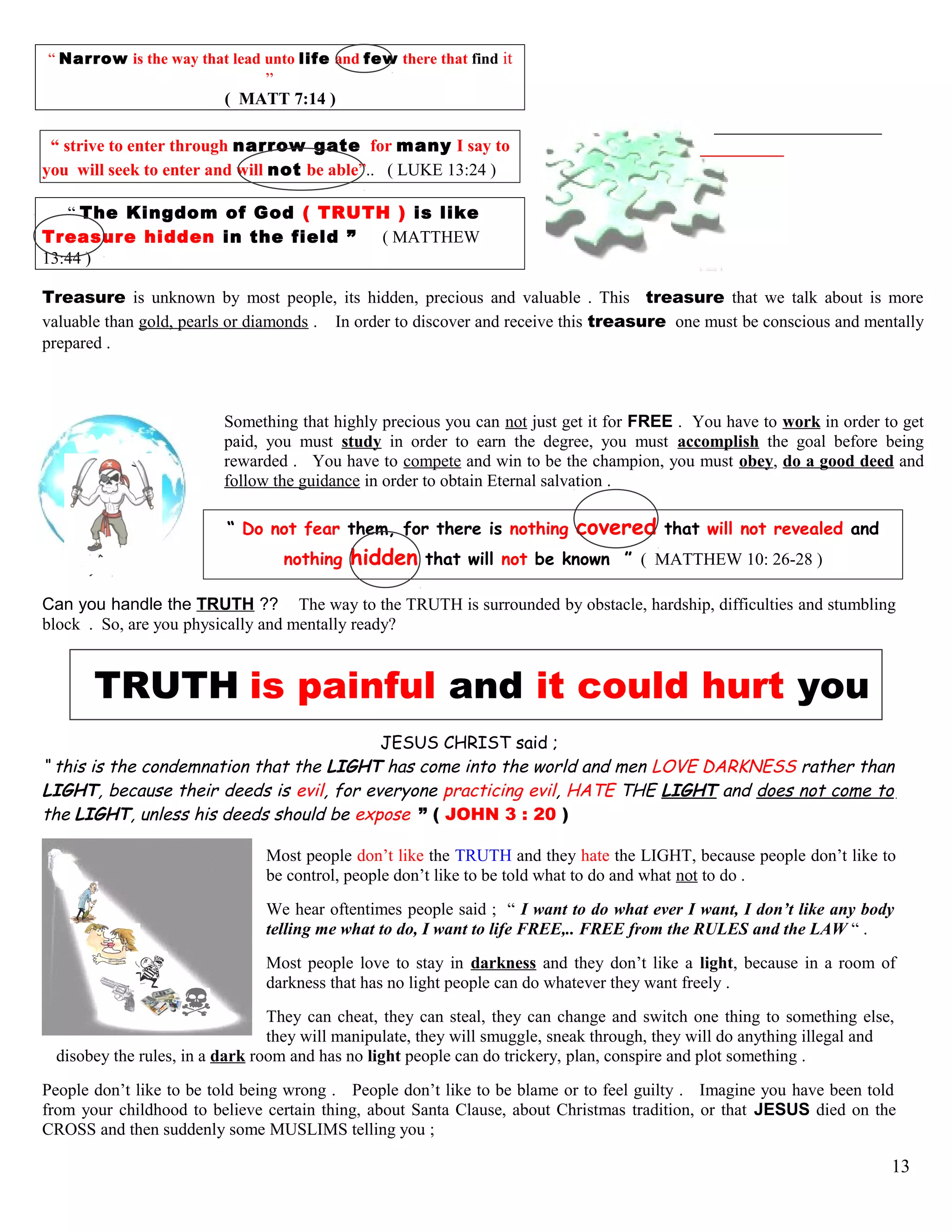 “ Narrow is the way that lead unto life and few there that find it
”
( MATT 7:14 )
“ strive to enter through narrow gate for many I say to
you will seek to enter and will not be able”.. ( LUKE 13:24 )
“ The Kingdom of God ( TRUTH ) is like
Treasure hidden in the field ” ( MATTHEW
13:44 )
Treasure is unknown by most people, its hidden, precious and valuable . This treasure that we talk about is more
valuable than gold, pearls or diamonds . In order to discover and receive this treasure one must be conscious and mentally
prepared .
Something that highly precious you can not just get it for FREE . You have to work in order to get
paid, you must study in order to earn the degree, you must accomplish the goal before being
rewarded . You have to compete and win to be the champion, you must obey, do a good deed and
follow the guidance in order to obtain Eternal salvation .
“ Do not fear them, for there is nothing covered that will not revealed and
nothing hidden that will not be known ” ( MATTHEW 10: 26-28 )
Can you handle the TRUTH ?? The way to the TRUTH is surrounded by obstacle, hardship, difficulties and stumbling
block . So, are you physically and mentally ready?
TRUTH is painful and it could hurt you
JESUS CHRIST said ;
“ this is the condemnation that the LIGHT has come into the world and men LOVE DARKNESS rather than
LIGHT, because their deeds is evil, for everyone practicing evil, HATE THE LIGHT and does not come to
the LIGHT, unless his deeds should be expose ” ( JOHN 3 : 20 )
Most people don’t like the TRUTH and they hate the LIGHT, because people don’t like to
be control, people don’t like to be told what to do and what not to do .
We hear oftentimes people said ; “ I want to do what ever I want, I don’t like any body
telling me what to do, I want to life FREE,.. FREE from the RULES and the LAW “ .
Most people love to stay in darkness and they don’t like a light, because in a room of
darkness that has no light people can do whatever they want freely .
They can cheat, they can steal, they can change and switch one thing to something else,
they will manipulate, they will smuggle, sneak through, they will do anything illegal and
disobey the rules, in a dark room and has no light people can do trickery, plan, conspire and plot something .
People don’t like to be told being wrong . People don’t like to be blame or to feel guilty . Imagine you have been told
from your childhood to believe certain thing, about Santa Clause, about Christmas tradition, or that JESUS died on the
CROSS and then suddenly some MUSLIMS telling you ;
13
 