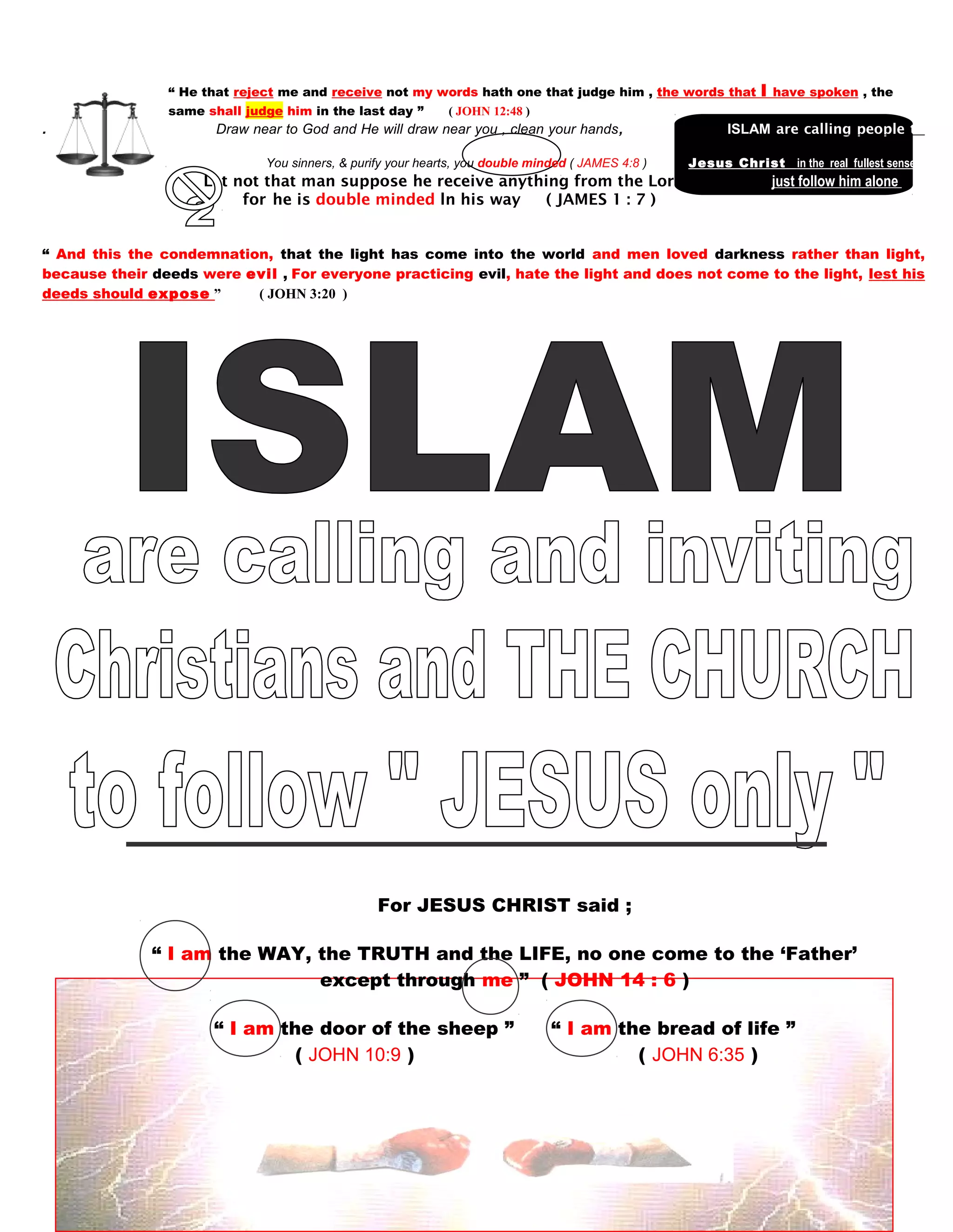 “ He that reject me and receive not my words hath one that judge him , the words that I have spoken , the
same shall judge him in the last day ” ( JOHN 12:48 )
. Draw near to God and He will draw near you , clean your hands, IISLAM are calling people to
follow
You sinners, & purify your hearts, you double minded ( JAMES 4:8 ) Jesus Christ in the real fullest sense
Let not that man suppose he receive anything from the Lord,. just follow him alone
directly himself forfhe is double minded ln his way ( JAMES 1 : 7 )
himself without follo
“ And this the condemnation, that the light has come into the world and men loved darkness rather than light,
because their deeds were evil , For everyone practicing evil, hate the light and does not come to the light, lest his
deeds should expose ” ( JOHN 3:20 )
For JESUS CHRIST said ;
“ I am the WAY, the TRUTH and the LIFE, no one come to the ‘Father’
except through me ” ( JOHN 14 : 6 )
“ I am the door of the sheep ” “ I am the bread of life ”
( JOHN 10:9 ) ( JOHN 6:35 )
130
 
