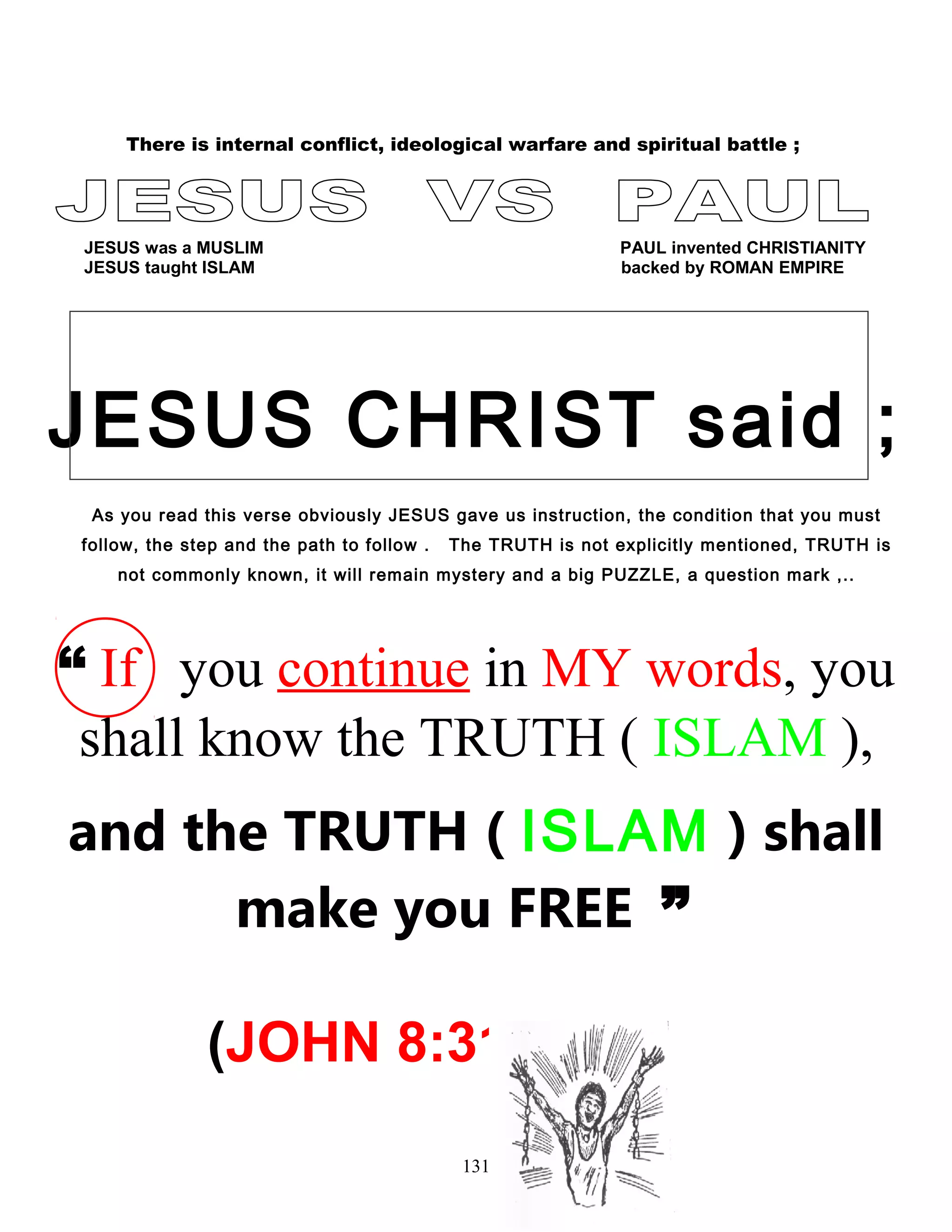 There is internal conflict, ideological warfare and spiritual battle ;
JESUS was a MUSLIM PAUL invented CHRISTIANITY
JESUS taught ISLAM backed by ROMAN EMPIRE
JESUS CHRIST said ;
As you read this verse obviously JESUS gave us instruction, the condition that you must
follow, the step and the path to follow . The TRUTH is not explicitly mentioned, TRUTH is
not commonly known, it will remain mystery and a big PUZZLE, a question mark ,..
“ If you continue in MY words, you
shall know the TRUTH ( ISLAM ),
and the TRUTH ( ISLAM ) shall
make you FREE ”
(JOHN 8:31 )
131
 