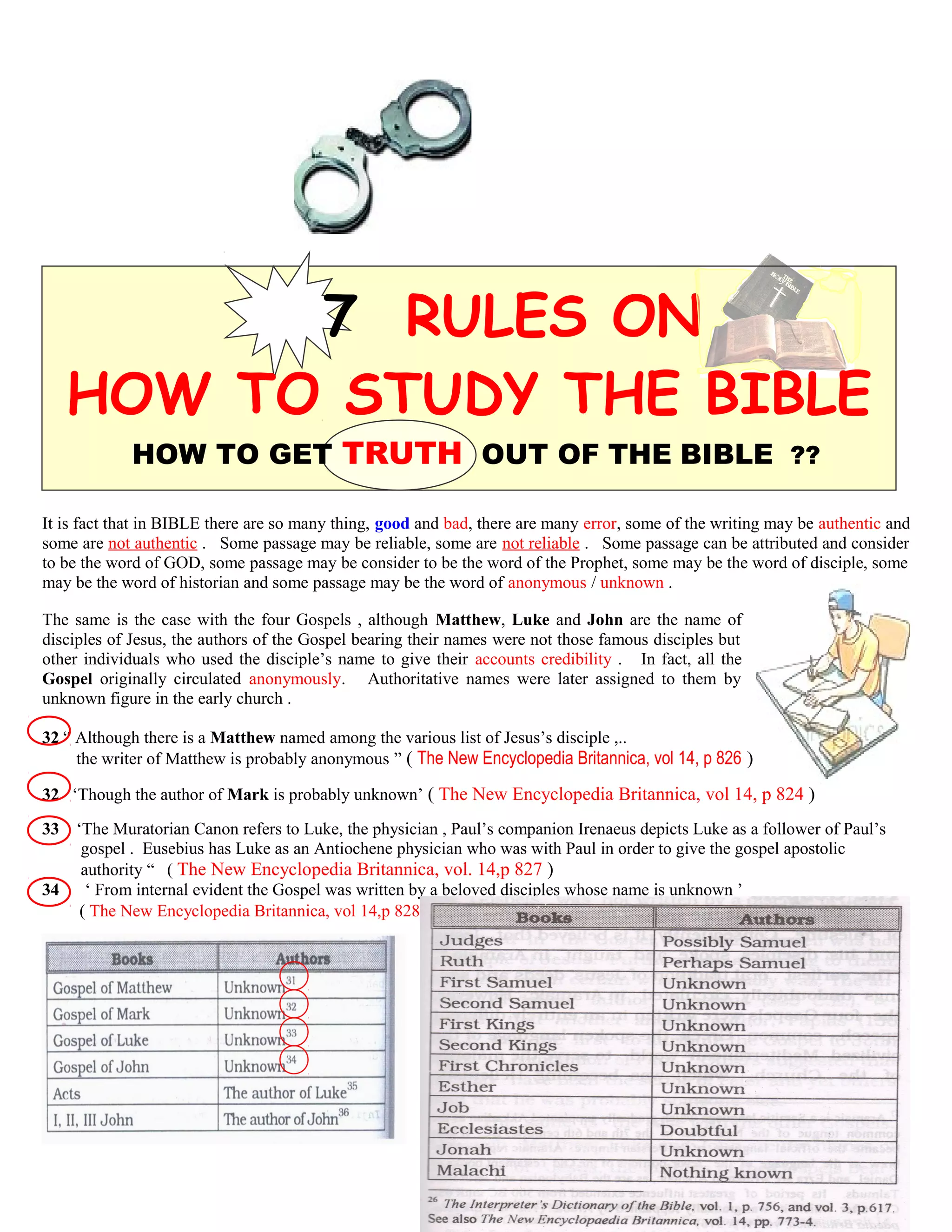 7 RULES ON
HOW TO STUDY THE BIBLE
HOW TO GET TRUTH OUT OF THE BIBLE ??
It is fact that in BIBLE there are so many thing, good and bad, there are many error, some of the writing may be authentic and
some are not authentic . Some passage may be reliable, some are not reliable . Some passage can be attributed and consider
to be the word of GOD, some passage may be consider to be the word of the Prophet, some may be the word of disciple, some
may be the word of historian and some passage may be the word of anonymous / unknown .
The same is the case with the four Gospels , although Matthew, Luke and John are the name of
disciples of Jesus, the authors of the Gospel bearing their names were not those famous disciples but
other individuals who used the disciple’s name to give their accounts credibility . In fact, all the
Gospel originally circulated anonymously. Authoritative names were later assigned to them by
unknown figure in the early church .
32 “ Although there is a Matthew named among the various list of Jesus’s disciple ,..
the writer of Matthew is probably anonymous ” ( The New Encyclopedia Britannica, vol 14, p 826 )
32 ‘Though the author of Mark is probably unknown’ ( The New Encyclopedia Britannica, vol 14, p 824 )
33 ‘The Muratorian Canon refers to Luke, the physician , Paul’s companion Irenaeus depicts Luke as a follower of Paul’s
…gospel . Eusebius has Luke as an Antiochene physician who was with Paul in order to give the gospel apostolic.
…. authority “ ( The New Encyclopedia Britannica, vol. 14,p 827 )
34 ‘ From internal evident the Gospel was written by a beloved disciples whose name is unknown ’
( The New Encyclopedia Britannica, vol 14,p 828 ) ( The New Encyclopedia Britannica, vol 14, p 826 )
132
 
