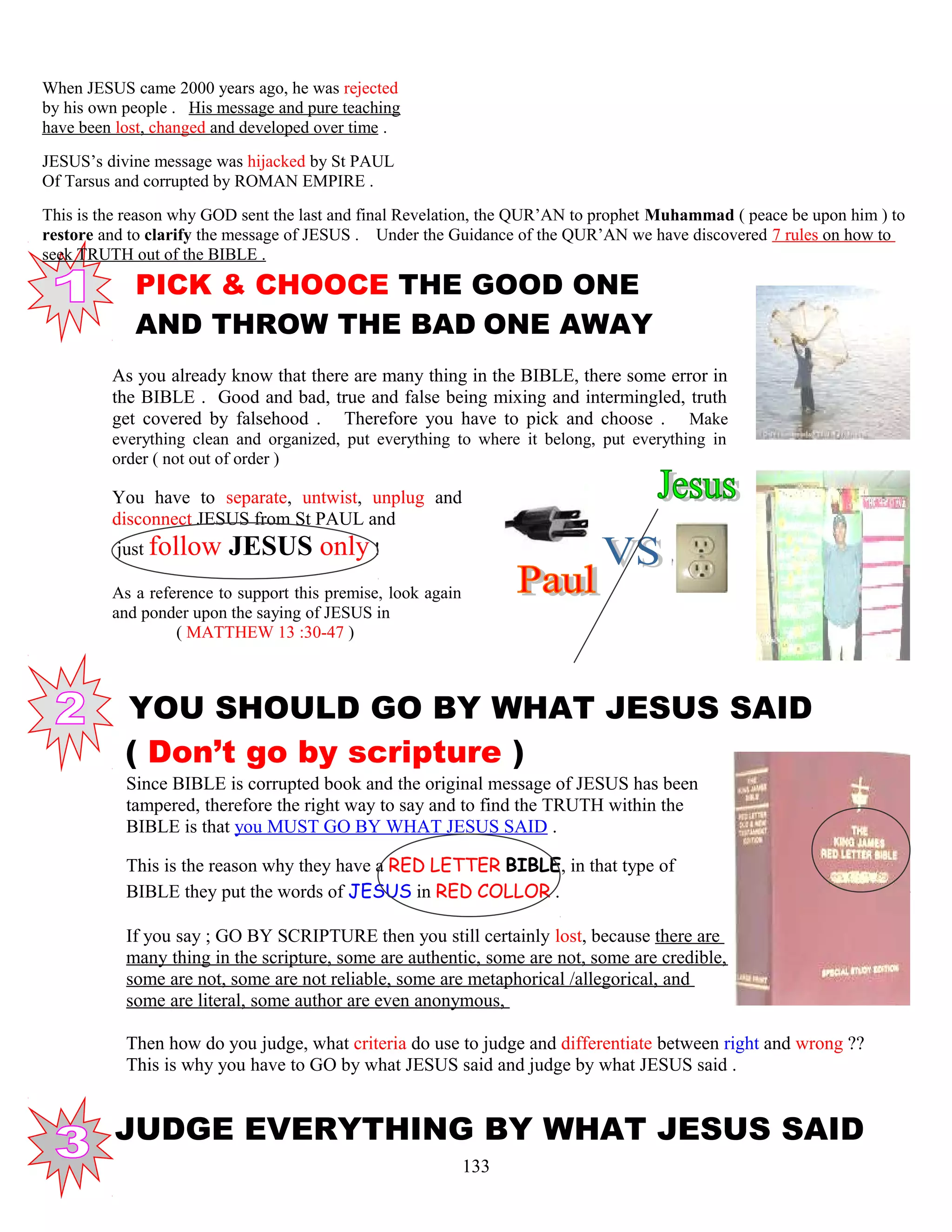 When JESUS came 2000 years ago, he was rejected
by his own people . His message and pure teaching
have been lost, changed and developed over time .
JESUS’s divine message was hijacked by St PAUL
Of Tarsus and corrupted by ROMAN EMPIRE .
This is the reason why GOD sent the last and final Revelation, the QUR’AN to prophet Muhammad ( peace be upon him ) to
restore and to clarify the message of JESUS . Under the Guidance of the QUR’AN we have discovered 7 rules on how to
seek TRUTH out of the BIBLE .
PICK & CHOOCE THE GOOD ONE
. AND THROW THE BAD ONE AWAY
As you already know that there are many thing in the BIBLE, there some error in
the BIBLE . Good and bad, true and false being mixing and intermingled, truth
get covered by falsehood . Therefore you have to pick and choose . Make
everything clean and organized, put everything to where it belong, put everything in
order ( not out of order )
You have to separate, untwist, unplug and
disconnect JESUS from St PAUL and
just follow JESUS only !
As a reference to support this premise, look again
and ponder upon the saying of JESUS in
( MATTHEW 13 :30-47 )
YOU SHOULD GO BY WHAT JESUS SAID
( Don’t go by scripture )
Since BIBLE is corrupted book and the original message of JESUS has been
tampered, therefore the right way to say and to find the TRUTH within the
BIBLE is that you MUST GO BY WHAT JESUS SAID .
This is the reason why they have a RED LETTER BIBLE, in that type of
BIBLE they put the words of JESUS in RED COLLOR .
If you say ; GO BY SCRIPTURE then you still certainly lost, because there are
many thing in the scripture, some are authentic, some are not, some are credible,
some are not, some are not reliable, some are metaphorical /allegorical, and
some are literal, some author are even anonymous,
Then how do you judge, what criteria do use to judge and differentiate between right and wrong ??
This is why you have to GO by what JESUS said and judge by what JESUS said .
JUDGE EVERYTHING BY WHAT JESUS SAID
133
 