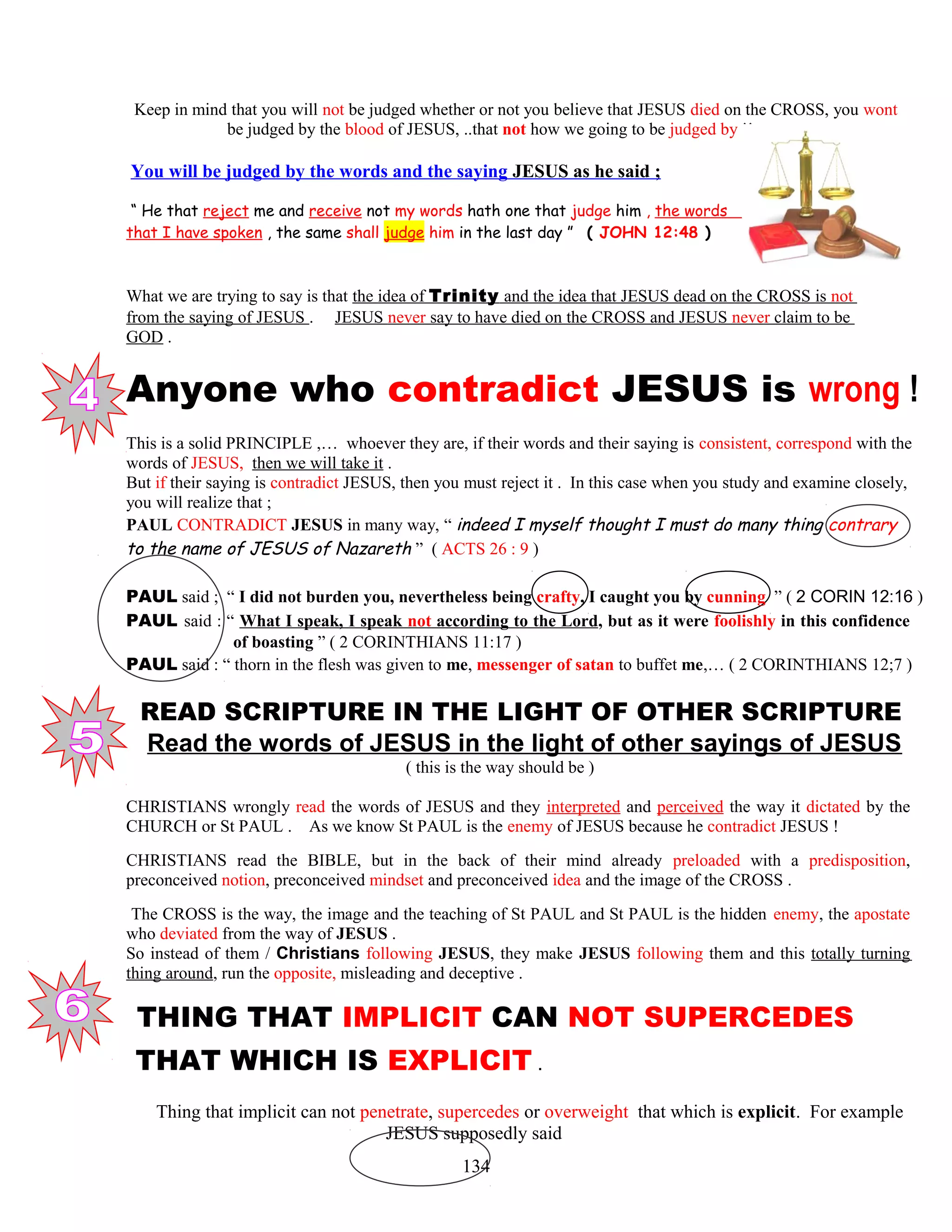 Keep in mind that you will not be judged whether or not you believe that JESUS died on the CROSS, you wont
be judged by the blood of JESUS, ..that not how we going to be judged by !!
You will be judged by the words and the saying JESUS as he said ;
“ He that reject me and receive not my words hath one that judge him , the words
that I have spoken , the same shall judge him in the last day ” ( JOHN 12:48 )
What we are trying to say is that the idea of Trinity and the idea that JESUS dead on the CROSS is not
from the saying of JESUS . JESUS never say to have died on the CROSS and JESUS never claim to be
GOD .
Anyone who contradict JESUS is wrong !
This is a solid PRINCIPLE ,… whoever they are, if their words and their saying is consistent, correspond with the
words of JESUS, then we will take it .
But if their saying is contradict JESUS, then you must reject it . In this case when you study and examine closely,
you will realize that ;
PAUL CONTRADICT JESUS in many way, “ indeed I myself thought I must do many thing contrary
to the name of JESUS of Nazareth ” ( ACTS 26 : 9 )
PAUL said ; “ I did not burden you, nevertheless being crafty, I caught you by cunning ” ( 2 CORIN 12:16 )
PAUL said : “ What I speak, I speak not according to the Lord, but as it were foolishly in this confidence
……………….of boasting ” ( 2 CORINTHIANS 11:17 )
PAUL said : “ thorn in the flesh was given to me, messenger of satan to buffet me,… ( 2 CORINTHIANS 12;7 )
READ SCRIPTURE IN THE LIGHT OF OTHER SCRIPTURE
Read the words of JESUS in the light of other sayings of JESUS
( this is the way should be )
CHRISTIANS wrongly read the words of JESUS and they interpreted and perceived the way it dictated by the
CHURCH or St PAUL . As we know St PAUL is the enemy of JESUS because he contradict JESUS !
CHRISTIANS read the BIBLE, but in the back of their mind already preloaded with a predisposition,
preconceived notion, preconceived mindset and preconceived idea and the image of the CROSS .
The CROSS is the way, the image and the teaching of St PAUL and St PAUL is the hidden enemy, the apostate
who deviated from the way of JESUS .
So instead of them / Christians following JESUS, they make JESUS following them and this totally turning
thing around, run the opposite, misleading and deceptive .
1 THING THAT IMPLICIT CAN NOT SUPERCEDES
THAT WHICH IS EXPLICIT .
Thing that implicit can not penetrate, supercedes or overweight that which is explicit. For example
JESUS supposedly said
134
 