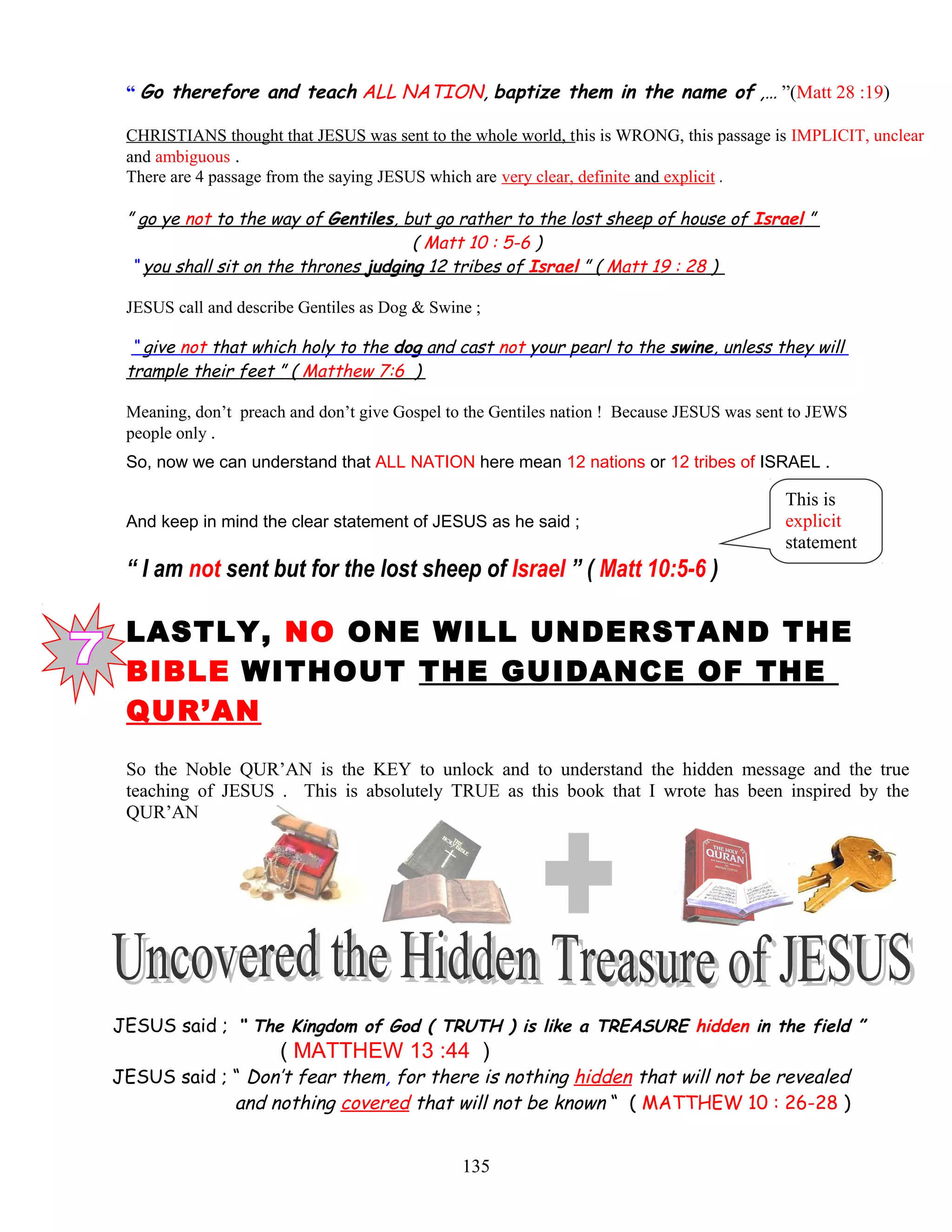 “ Go therefore and teach ALL NATION, baptize them in the name of ,… ”(Matt 28 :19)
CHRISTIANS thought that JESUS was sent to the whole world, this is WRONG, this passage is IMPLICIT, unclear
and ambiguous .
There are 4 passage from the saying JESUS which are very clear, definite and explicit .
” go ye not to the way of Gentiles, but go rather to the lost sheep of house of Israel ”
( Matt 10 : 5-6 )
“ you shall sit on the thrones judging 12 tribes of Israel ” ( Matt 19 : 28 )
JESUS call and describe Gentiles as Dog & Swine ;
“ give not that which holy to the dog and cast not your pearl to the swine, unless they will
trample their feet ” ( Matthew 7:6 )
Meaning, don’t preach and don’t give Gospel to the Gentiles nation ! Because JESUS was sent to JEWS
people only .
So, now we can understand that ALL NATION here mean 12 nations or 12 tribes of ISRAEL .
And keep in mind the clear statement of JESUS as he said ;
“ I am not sent but for the lost sheep of Israel ” ( Matt 10:5-6 )
LASTLY, NO ONE WILL UNDERSTAND THE
BIBLE WITHOUT THE GUIDANCE OF THE
QUR’AN
So the Noble QUR’AN is the KEY to unlock and to understand the hidden message and the true
teaching of JESUS . This is absolutely TRUE as this book that I wrote has been inspired by the
QUR’AN
JESUS said ; “ The Kingdom of God ( TRUTH ) is like a TREASURE hidden in the field ”
( MATTHEW 13 :44 )
JESUS said ; “ Don’t fear them, for there is nothing hidden that will not be revealed
and nothing covered that will not be known “ ( MATTHEW 10 : 26-28 )
135
This is
explicit
statement
 