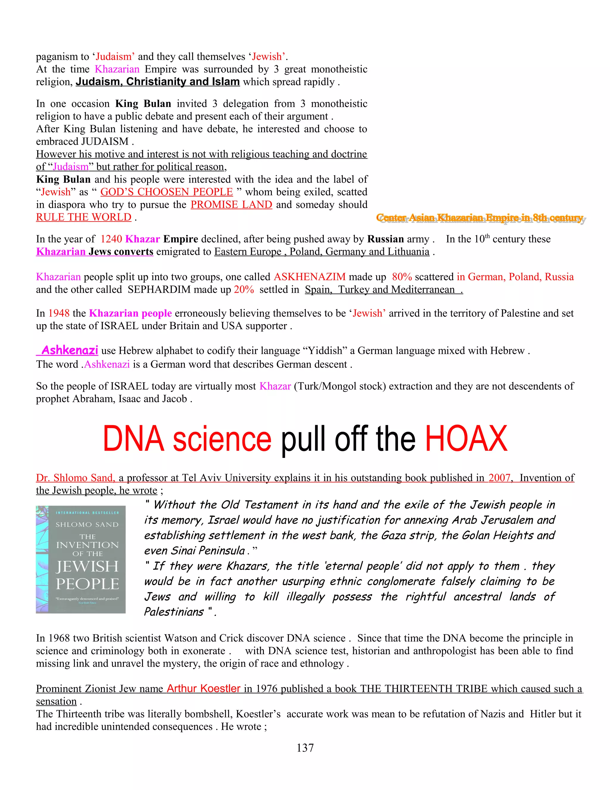 paganism to ‘Judaism’ and they call themselves ‘Jewish’.
At the time Khazarian Empire was surrounded by 3 great monotheistic
religion, Judaism, Christianity and Islam which spread rapidly .
In one occasion King Bulan invited 3 delegation from 3 monotheistic
religion to have a public debate and present each of their argument .
After King Bulan listening and have debate, he interested and choose to
embraced JUDAISM .
However his motive and interest is not with religious teaching and doctrine
of “Judaism” but rather for political reason,
King Bulan and his people were interested with the idea and the label of
“Jewish” as “ GOD’S CHOOSEN PEOPLE ” whom being exiled, scatted
in diaspora who try to pursue the PROMISE LAND and someday should
RULE THE WORLD .
In the year of 1240 Khazar Empire declined, after being pushed away by Russian army . In the 10th
century these
Khazarian Jews converts emigrated to Eastern Europe , Poland, Germany and Lithuania .
Khazarian people split up into two groups, one called ASKHENAZIM made up 80% scattered in German, Poland, Russia
and the other called SEPHARDIM made up 20% settled in Spain, Turkey and Mediterranean .
In 1948 the Khazarian people erroneously believing themselves to be ‘Jewish’ arrived in the territory of Palestine and set
up the state of ISRAEL under Britain and USA supporter .
Ashkenazi use Hebrew alphabet to codify their language “Yiddish” a German language mixed with Hebrew .
The word .Ashkenazi is a German word that describes German descent .
So the people of ISRAEL today are virtually most Khazar (Turk/Mongol stock) extraction and they are not descendents of
prophet Abraham, Isaac and Jacob .
DNA science pull off the HOAX
Dr. Shlomo Sand, a professor at Tel Aviv University explains it in his outstanding book published in 2007, Invention of
the Jewish people, he wrote ;
“ Without the Old Testament in its hand and the exile of the Jewish people in
its memory, Israel would have no justification for annexing Arab Jerusalem and
establishing settlement in the west bank, the Gaza strip, the Golan Heights and
even Sinai Peninsula . ”
“ If they were Khazars, the title ‘eternal people’ did not apply to them . they
would be in fact another usurping ethnic conglomerate falsely claiming to be
Jews and willing to kill illegally possess the rightful ancestral lands of
Palestinians “ .
In 1968 two British scientist Watson and Crick discover DNA science . Since that time the DNA become the principle in
science and criminology both in exonerate . with DNA science test, historian and anthropologist has been able to find
missing link and unravel the mystery, the origin of race and ethnology .
Prominent Zionist Jew name Arthur Koestler in 1976 published a book THE THIRTEENTH TRIBE which caused such a
sensation .
The Thirteenth tribe was literally bombshell, Koestler’s accurate work was mean to be refutation of Nazis and Hitler but it
had incredible unintended consequences . He wrote ;
137
 