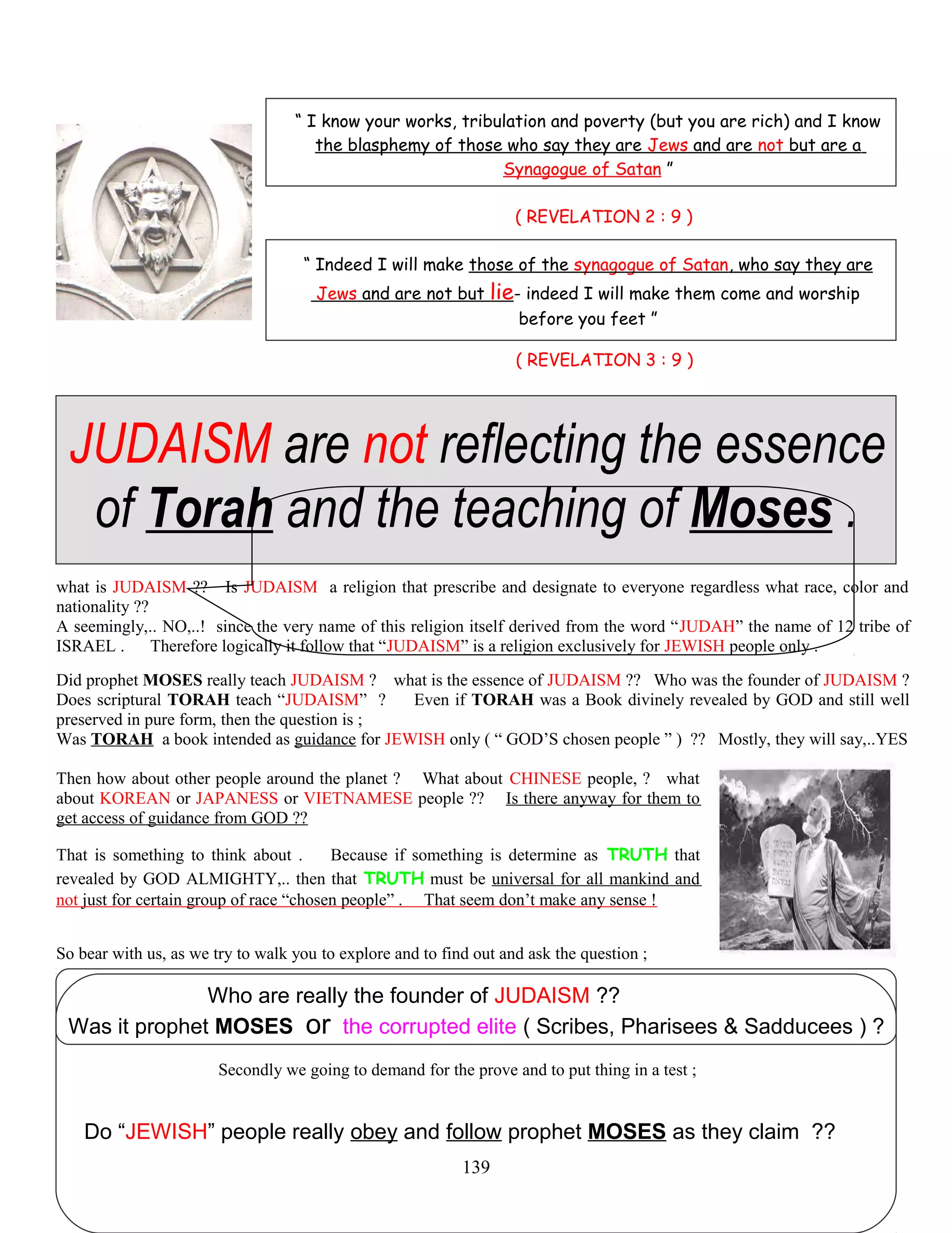 “ I know your works, tribulation and poverty (but you are rich) and I know
the blasphemy of those who say they are Jews and are not but are a
Synagogue of Satan ”
( REVELATION 2 : 9 )
“ Indeed I will make those of the synagogue of Satan, who say they are
Jews and are not but lie- indeed I will make them come and worship
before you feet ”
( REVELATION 3 : 9 )
JUDAISM are not reflecting the essence
of Torah and the teaching of Moses .
what is JUDAISM ?? Is JUDAISM a religion that prescribe and designate to everyone regardless what race, color and
nationality ??
A seemingly,.. NO,..! since the very name of this religion itself derived from the word “JUDAH” the name of 12 tribe of
ISRAEL . Therefore logically it follow that “JUDAISM” is a religion exclusively for JEWISH people only .
Did prophet MOSES really teach JUDAISM ? what is the essence of JUDAISM ?? Who was the founder of JUDAISM ?
Does scriptural TORAH teach “JUDAISM” ? Even if TORAH was a Book divinely revealed by GOD and still well
preserved in pure form, then the question is ;
Was TORAH a book intended as guidance for JEWISH only ( “ GOD’S chosen people ” ) ?? Mostly, they will say,..YES
Then how about other people around the planet ? What about CHINESE people, ? what
about KOREAN or JAPANESS or VIETNAMESE people ?? Is there anyway for them to
get access of guidance from GOD ??
That is something to think about . Because if something is determine as TRUTH that
revealed by GOD ALMIGHTY,.. then that TRUTH must be universal for all mankind and
not just for certain group of race “chosen people” . That seem don’t make any sense !
So bear with us, as we try to walk you to explore and to find out and ask the question ;
Who are really the founder of JUDAISM ??
Was it prophet MOSES or the corrupted elite ( Scribes, Pharisees & Sadducees ) ?
Secondly we going to demand for the prove and to put thing in a test ;
Do “JEWISH” people really obey and follow prophet MOSES as they claim ??
139
 
