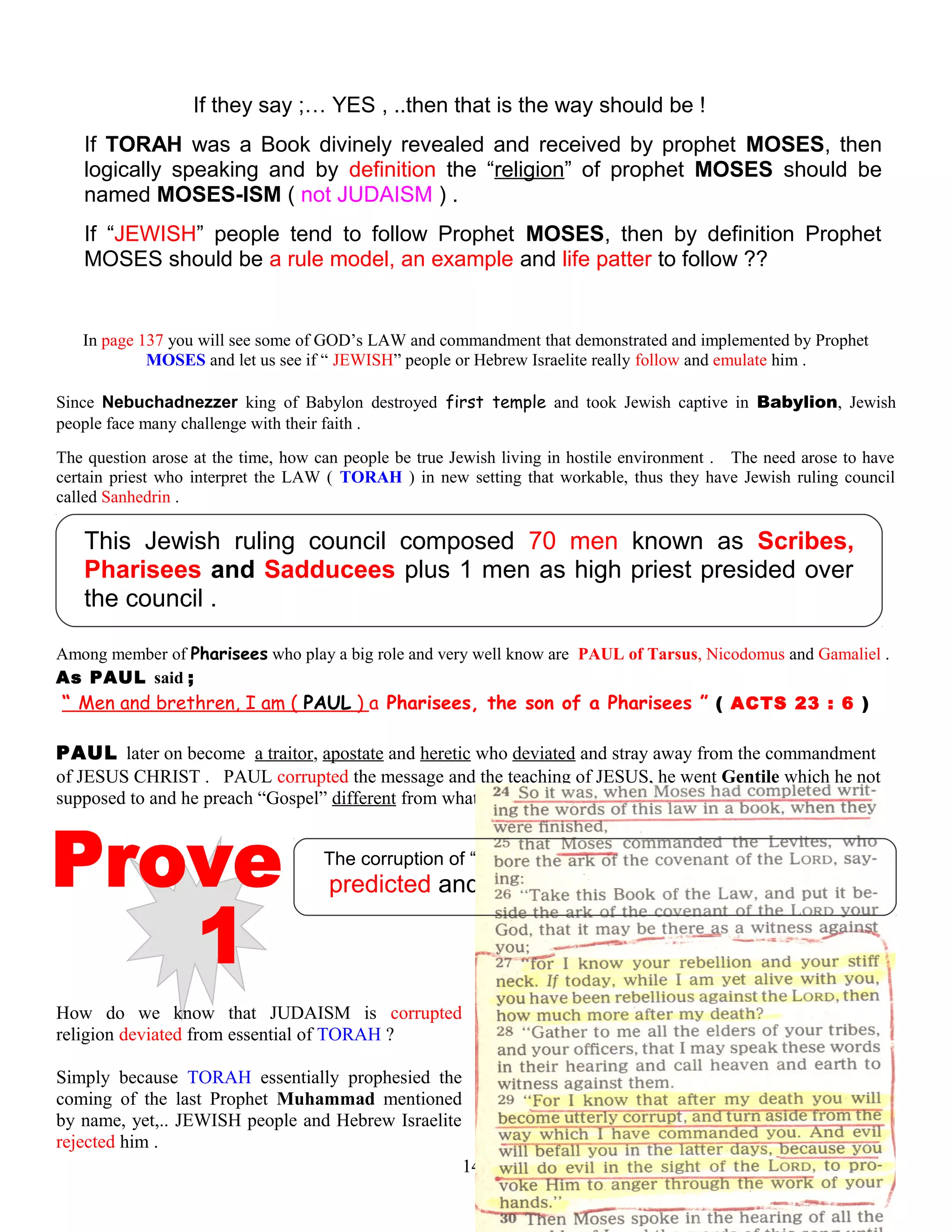 If they say ;… YES , ..then that is the way should be !
If TORAH was a Book divinely revealed and received by prophet MOSES, then
logically speaking and by definition the “religion” of prophet MOSES should be
named MOSES-ISM ( not JUDAISM ) .
If “JEWISH” people tend to follow Prophet MOSES, then by definition Prophet
MOSES should be a rule model, an example and life patter to follow ??
In page 137 you will see some of GOD’s LAW and commandment that demonstrated and implemented by Prophet
MOSES and let us see if “ JEWISH” people or Hebrew Israelite really follow and emulate him .
Since Nebuchadnezzer king of Babylon destroyed first temple and took Jewish captive in Babylion, Jewish
people face many challenge with their faith .
The question arose at the time, how can people be true Jewish living in hostile environment . The need arose to have
certain priest who interpret the LAW ( TORAH ) in new setting that workable, thus they have Jewish ruling council
called Sanhedrin .
This Jewish ruling council composed 70 men known as Scribes,
Pharisees and Sadducees plus 1 men as high priest presided over
the council .
Among member of Pharisees who play a big role and very well know are PAUL of Tarsus, Nicodomus and Gamaliel .
As PAUL said ;
“ Men and brethren, I am ( PAUL ) a Pharisees, the son of a Pharisees ” ( ACTS 23 : 6 ) .
PAUL later on become a traitor, apostate and heretic who deviated and stray away from the commandment
of JESUS CHRIST . PAUL corrupted the message and the teaching of JESUS, he went Gentile which he not
supposed to and he preach “Gospel” different from what JESUS taught .
The corruption of “JUDAISM” deviated from the origin of TORAH
predicted and foretold by Prophet MOSES
How do we know that JUDAISM is corrupted
religion deviated from essential of TORAH ?
Simply because TORAH essentially prophesied the
coming of the last Prophet Muhammad mentioned
by name, yet,.. JEWISH people and Hebrew Israelite
rejected him .
140
 