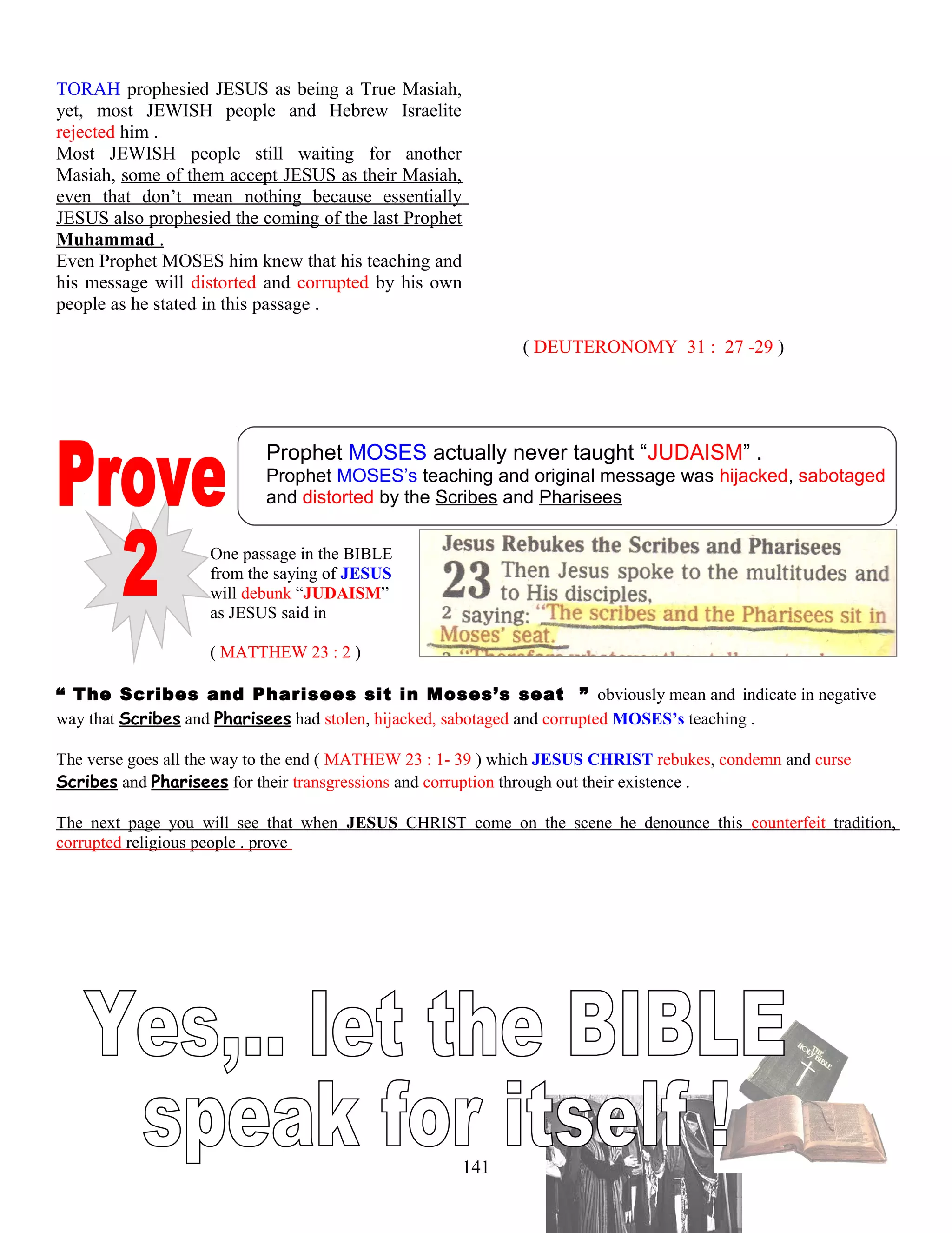 TORAH prophesied JESUS as being a True Masiah,
yet, most JEWISH people and Hebrew Israelite
rejected him .
Most JEWISH people still waiting for another
Masiah, some of them accept JESUS as their Masiah,
even that don’t mean nothing because essentially
JESUS also prophesied the coming of the last Prophet
Muhammad .
Even Prophet MOSES him knew that his teaching and
his message will distorted and corrupted by his own
people as he stated in this passage .
( DEUTERONOMY 31 : 27 -29 )
Prophet MOSES actually never taught “JUDAISM” .
Prophet MOSES’s teaching and original message was hijacked, sabotaged
and distorted by the Scribes and Pharisees
One passage in the BIBLE
from the saying of JESUS
will debunk “JUDAISM”
as JESUS said in
( MATTHEW 23 : 2 )
“ The Scribes and Pharisees sit in Moses’s seat ” obviously mean and indicate in negative
way that Scribes and Pharisees had stolen, hijacked, sabotaged and corrupted MOSES’s teaching .
The verse goes all the way to the end ( MATHEW 23 : 1- 39 ) which JESUS CHRIST rebukes, condemn and curse
Scribes and Pharisees for their transgressions and corruption through out their existence .
The next page you will see that when JESUS CHRIST come on the scene he denounce this counterfeit tradition,
corrupted religious people . prove
141
 