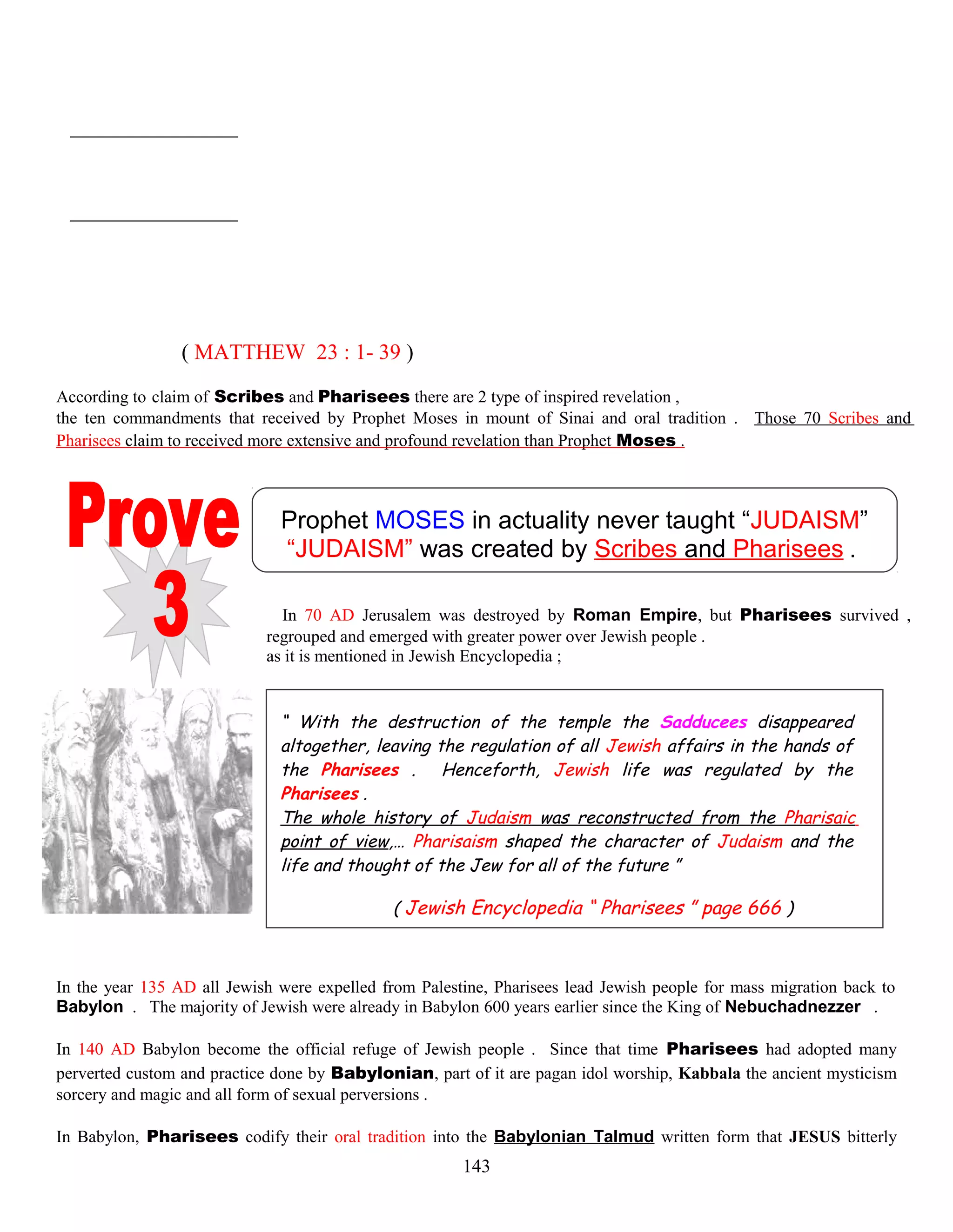 ( MATTHEW 23 : 1- 39 )
According to claim of Scribes and Pharisees there are 2 type of inspired revelation ,
the ten commandments that received by Prophet Moses in mount of Sinai and oral tradition . Those 70 Scribes and
Pharisees claim to received more extensive and profound revelation than Prophet Moses .
Prophet MOSES in actuality never taught “JUDAISM”
“JUDAISM” was created by Scribes and Pharisees .
In 70 AD Jerusalem was destroyed by Roman Empire, but Pharisees survived ,
regrouped and emerged with greater power over Jewish people .
as it is mentioned in Jewish Encyclopedia ;
“ With the destruction of the temple the Sadducees disappeared
altogether, leaving the regulation of all Jewish affairs in the hands of
the Pharisees . Henceforth, Jewish life was regulated by the
Pharisees .
The whole history of Judaism was reconstructed from the Pharisaic
point of view,… Pharisaism shaped the character of Judaism and the
life and thought of the Jew for all of the future ”
( Jewish Encyclopedia “ Pharisees ” page 666 )
In the year 135 AD all Jewish were expelled from Palestine, Pharisees lead Jewish people for mass migration back to
Babylon . The majority of Jewish were already in Babylon 600 years earlier since the King of Nebuchadnezzer .
In 140 AD Babylon become the official refuge of Jewish people . Since that time Pharisees had adopted many
perverted custom and practice done by Babylonian, part of it are pagan idol worship, Kabbala the ancient mysticism
sorcery and magic and all form of sexual perversions .
In Babylon, Pharisees codify their oral tradition into the Babylonian Talmud written form that JESUS bitterly
143
 