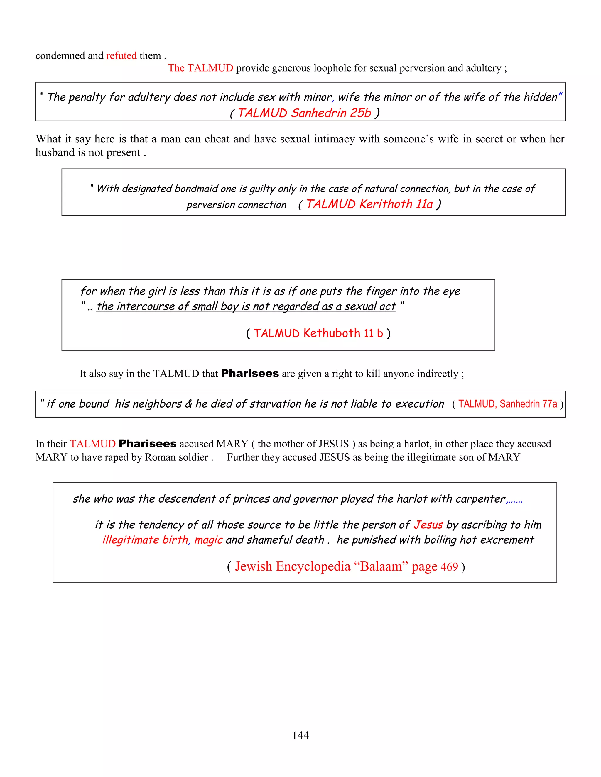 condemned and refuted them .
The TALMUD provide generous loophole for sexual perversion and adultery ;
“ The penalty for adultery does not include sex with minor, wife the minor or of the wife of the hidden”
( TALMUD Sanhedrin 25b )
What it say here is that a man can cheat and have sexual intimacy with someone’s wife in secret or when her
husband is not present .
“ With designated bondmaid one is guilty only in the case of natural connection, but in the case of
perversion connection ( TALMUD Kerithoth 11a )
for when the girl is less than this it is as if one puts the finger into the eye
“ .. the intercourse of small boy is not regarded as a sexual act “
( TALMUD Kethuboth 11 b )
It also say in the TALMUD that Pharisees are given a right to kill anyone indirectly ;
“ if one bound his neighbors & he died of starvation he is not liable to execution ( TALMUD, Sanhedrin 77a )
In their TALMUD Pharisees accused MARY ( the mother of JESUS ) as being a harlot, in other place they accused
MARY to have raped by Roman soldier . Further they accused JESUS as being the illegitimate son of MARY
she who was the descendent of princes and governor played the harlot with carpenter,……
it is the tendency of all those source to be little the person of Jesus by ascribing to him
illegitimate birth, magic and shameful death . he punished with boiling hot excrement
( Jewish Encyclopedia “Balaam” page 469 )
144
 