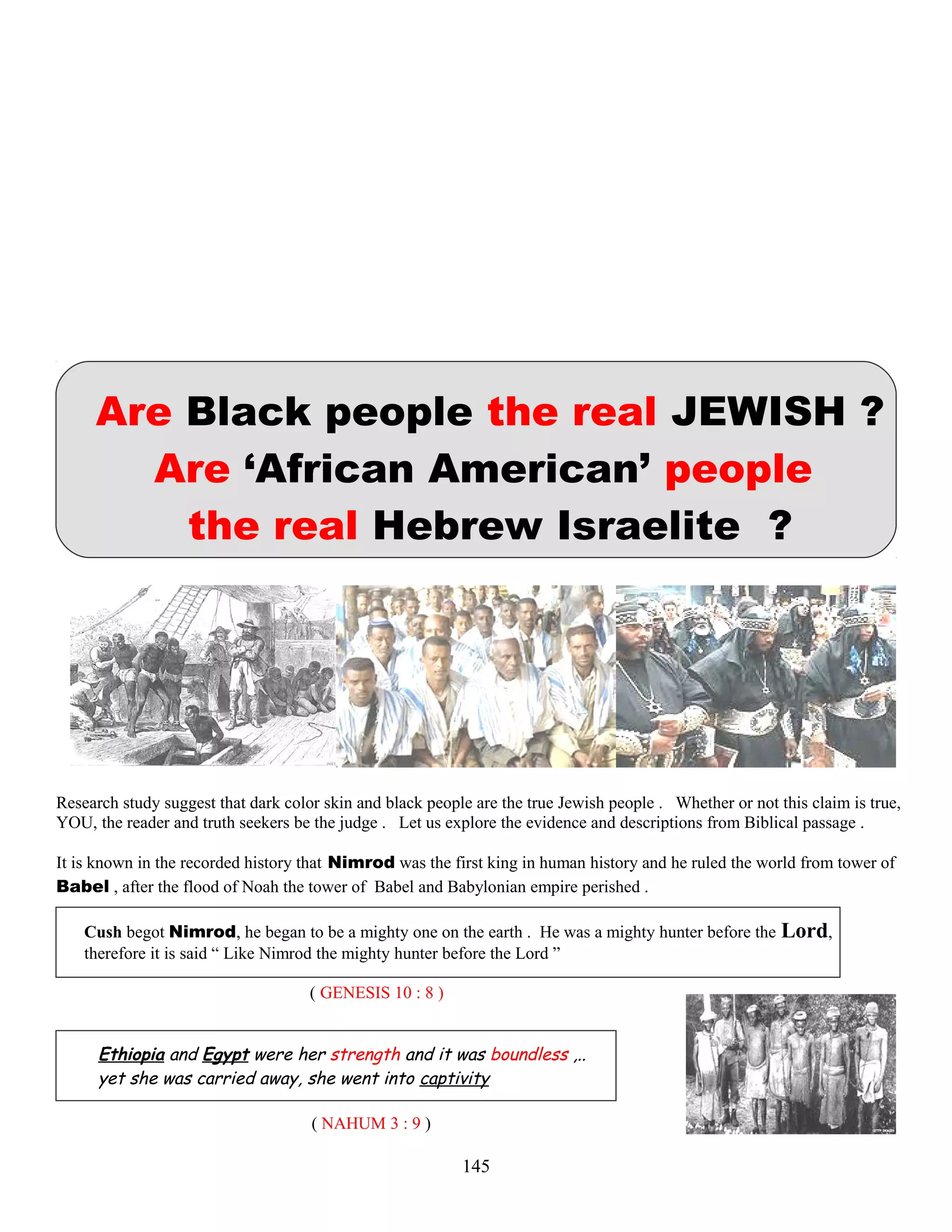Are Black people the real JEWISH ?
Are ‘African American’ people
the real Hebrew Israelite ?
Research study suggest that dark color skin and black people are the true Jewish people . Whether or not this claim is true,
YOU, the reader and truth seekers be the judge . Let us explore the evidence and descriptions from Biblical passage .
It is known in the recorded history that Nimrod was the first king in human history and he ruled the world from tower of
Babel , after the flood of Noah the tower of Babel and Babylonian empire perished .
Cush begot Nimrod, he began to be a mighty one on the earth . He was a mighty hunter before the Lord,
therefore it is said “ Like Nimrod the mighty hunter before the Lord ”
( GENESIS 10 : 8 )
Ethiopia and Egypt were her strength and it was boundless ,..
yet she was carried away, she went into captivity
( NAHUM 3 : 9 )
145
 