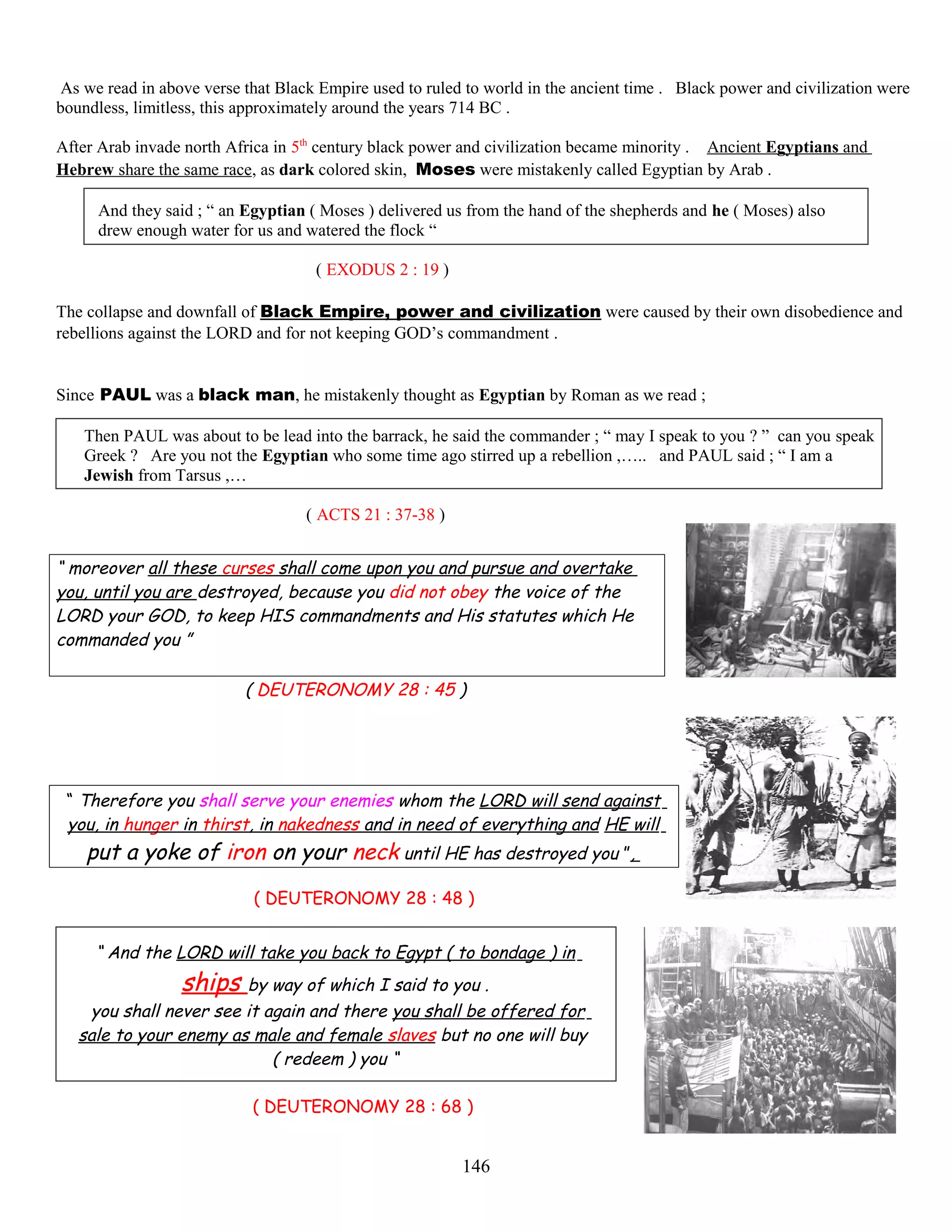 As we read in above verse that Black Empire used to ruled to world in the ancient time . Black power and civilization were
boundless, limitless, this approximately around the years 714 BC .
After Arab invade north Africa in 5th
century black power and civilization became minority . Ancient Egyptians and
Hebrew share the same race, as dark colored skin, Moses were mistakenly called Egyptian by Arab .
And they said ; “ an Egyptian ( Moses ) delivered us from the hand of the shepherds and he ( Moses) also
drew enough water for us and watered the flock “
( EXODUS 2 : 19 )
The collapse and downfall of Black Empire, power and civilization were caused by their own disobedience and
rebellions against the LORD and for not keeping GOD’s commandment .
Since PAUL was a black man, he mistakenly thought as Egyptian by Roman as we read ;
Then PAUL was about to be lead into the barrack, he said the commander ; “ may I speak to you ? ” can you speak
Greek ? Are you not the Egyptian who some time ago stirred up a rebellion ,….. and PAUL said ; “ I am a
Jewish from Tarsus ,…
( ACTS 21 : 37-38 )
“ moreover all these curses shall come upon you and pursue and overtake
you, until you are destroyed, because you did not obey the voice of the
LORD your GOD, to keep HIS commandments and His statutes which He
commanded you ”
( DEUTERONOMY 28 : 45 )
“ Therefore you shall serve your enemies whom the LORD will send against
you, in hunger in thirst, in nakedness and in need of everything and HE will
put a yoke of iron on your neck until HE has destroyed you ”,
( DEUTERONOMY 28 : 48 )
“ And the LORD will take you back to Egypt ( to bondage ) in
ships by way of which I said to you .
you shall never see it again and there you shall be offered for
sale to your enemy as male and female slaves but no one will buy
( redeem ) you “
( DEUTERONOMY 28 : 68 )
146
 
