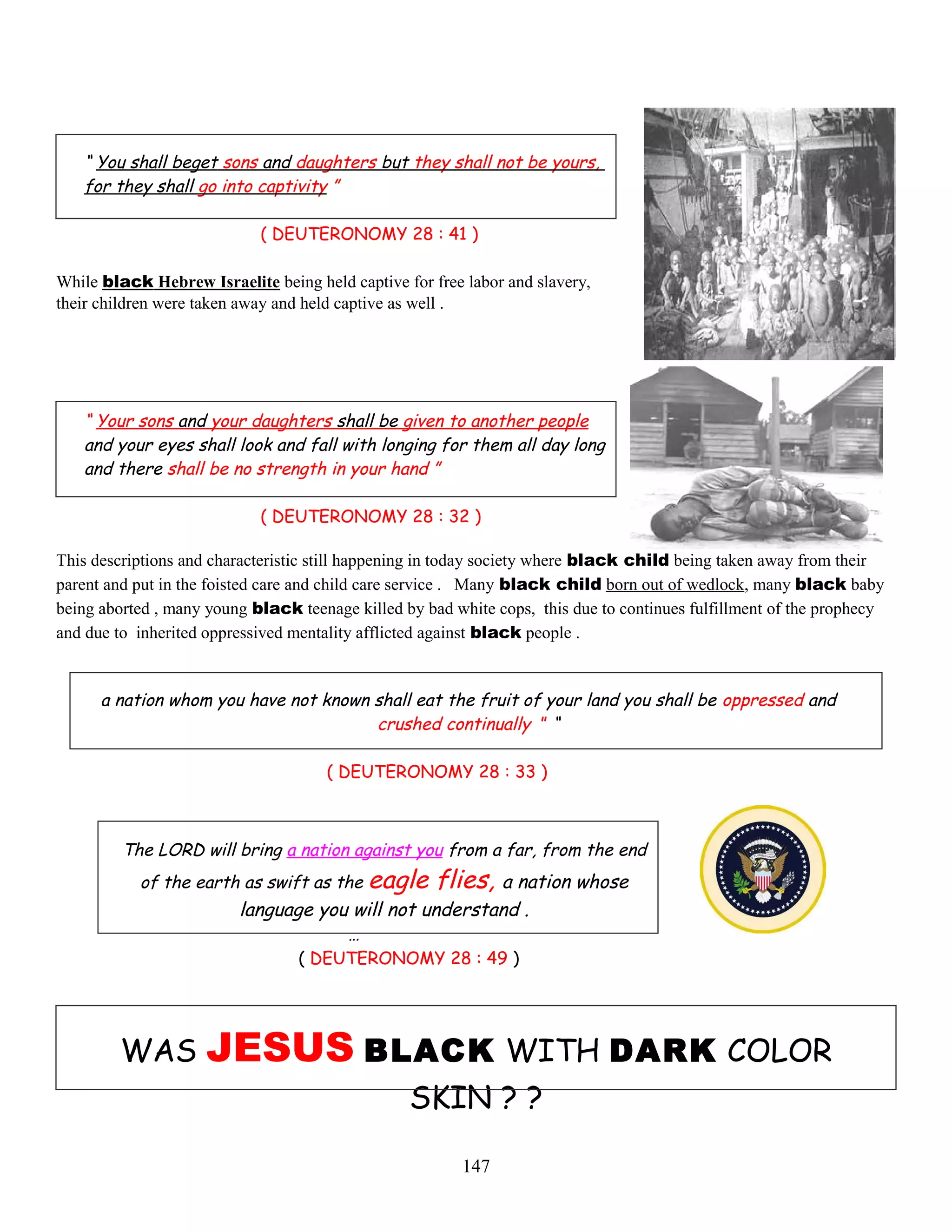 “ You shall beget sons and daughters but they shall not be yours,
for they shall go into captivity ”
( DEUTERONOMY 28 : 41 )
While black Hebrew Israelite being held captive for free labor and slavery,
their children were taken away and held captive as well .
“ Your sons and your daughters shall be given to another people
and your eyes shall look and fall with longing for them all day long
and there shall be no strength in your hand ”
( DEUTERONOMY 28 : 32 )
This descriptions and characteristic still happening in today society where black child being taken away from their
parent and put in the foisted care and child care service . Many black child born out of wedlock, many black baby
being aborted , many young black teenage killed by bad white cops, this due to continues fulfillment of the prophecy
and due to inherited oppressived mentality afflicted against black people .
a nation whom you have not known shall eat the fruit of your land you shall be oppressed and
crushed continually ” “
( DEUTERONOMY 28 : 33 )
The LORD will bring a nation against you from a far, from the end
of the earth as swift as the eagle flies, a nation whose
language you will not understand .
…
( DEUTERONOMY 28 : 49 )
WAS JESUS BLACK WITH DARK COLOR
SKIN ? ?
147
 