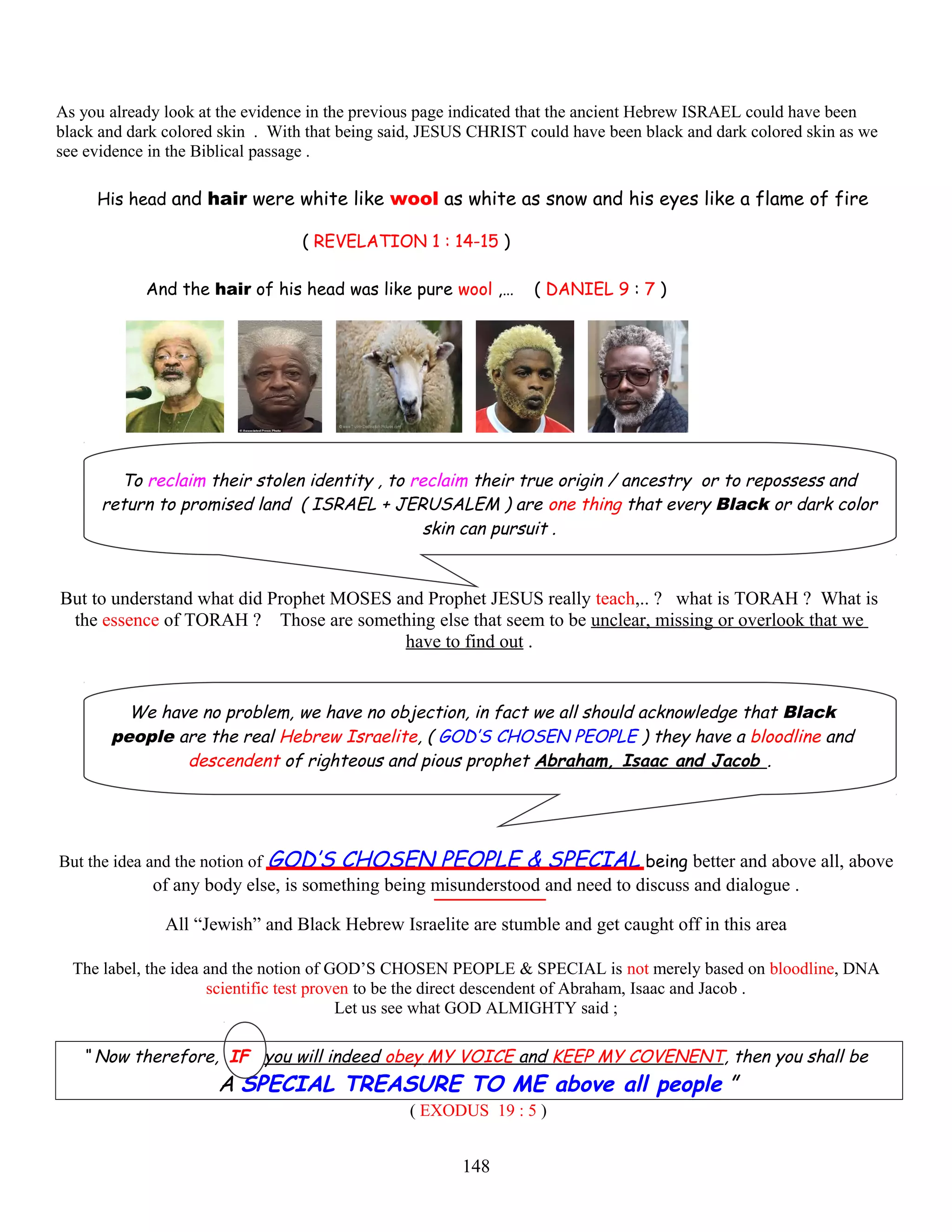 As you already look at the evidence in the previous page indicated that the ancient Hebrew ISRAEL could have been
black and dark colored skin . With that being said, JESUS CHRIST could have been black and dark colored skin as we
see evidence in the Biblical passage .
H His head and hair were white like wool as white as snow and his eyes like a flame of fire e
( REVELATION 1 : 14-15 )
And the hair of his head was like pure wool ,… ( DANIEL 9 : 7 )
To reclaim their stolen identity , to reclaim their true origin / ancestry or to repossess and
return to promised land ( ISRAEL + JERUSALEM ) are one thing that every Black or dark color
skin can pursuit .
But to understand what did Prophet MOSES and Prophet JESUS really teach,.. ? what is TORAH ? What is
the essence of TORAH ? Those are something else that seem to be unclear, missing or overlook that we
have to find out .
We have no problem, we have no objection, in fact we all should acknowledge that Black
people are the real Hebrew Israelite, ( GOD’S CHOSEN PEOPLE ) they have a bloodline and
descendent of righteous and pious prophet Abraham, Isaac and Jacob .
But the idea and the notion of GOD’S CHOSEN PEOPLE & SPECIAL being better and above all, above
of any body else, is something being misunderstood and need to discuss and dialogue .
All “Jewish” and Black Hebrew Israelite are stumble and get caught off in this area
The label, the idea and the notion of GOD’S CHOSEN PEOPLE & SPECIAL is not merely based on bloodline, DNA
scientific test proven to be the direct descendent of Abraham, Isaac and Jacob .
Let us see what GOD ALMIGHTY said ;
“ Now therefore, IF you will indeed obey MY VOICE and KEEP MY COVENENT, then you shall be
A SPECIAL TREASURE TO ME above all people ”
( EXODUS 19 : 5 )
148
 