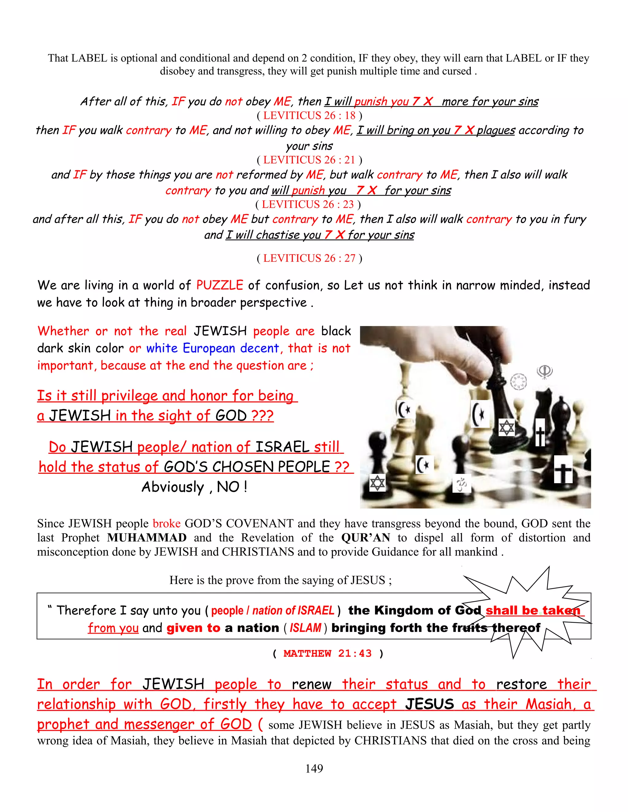 That LABEL is optional and conditional and depend on 2 condition, IF they obey, they will earn that LABEL or IF they
disobey and transgress, they will get punish multiple time and cursed .
After all of this, IF you do not obey ME, then I will punish you 7 X more for your sins
( LEVITICUS 26 : 18 )
then IF you walk contrary to ME, and not willing to obey ME, I will bring on you 7 X plagues according to
your sins
( LEVITICUS 26 : 21 )
and IF by those things you are not reformed by ME, but walk contrary to ME, then I also will walk
contrary to you and will punish you 7 X for your sins
( LEVITICUS 26 : 23 )
and after all this, IF you do not obey ME but contrary to ME, then I also will walk contrary to you in fury
and I will chastise you 7 X for your sins
( LEVITICUS 26 : 27 )
We are living in a world of PUZZLE of confusion, so Let us not think in narrow minded, instead
we have to look at thing in broader perspective .
Whether or not the real JEWISH people are black
dark skin color or white European decent, that is not
important, because at the end the question are ;
Is it still privilege and honor for being
a JEWISH in the sight of GOD ???
Do JEWISH people/ nation of ISRAEL still
hold the status of GOD’S CHOSEN PEOPLE ??
Abviously , NO !
Since JEWISH people broke GOD’S COVENANT and they have transgress beyond the bound, GOD sent the
last Prophet MUHAMMAD and the Revelation of the QUR’AN to dispel all form of distortion and
misconception done by JEWISH and CHRISTIANS and to provide Guidance for all mankind .
Here is the prove from the saying of JESUS ;
“ Therefore I say unto you ( people / nation of ISRAEL ) the Kingdom of God shall be,taken
from you and given to a nation ( ISLAM ) bringing forth the fruits thereof
( MATTHEW 21:43 )
In order for JEWISH people to renew their status and to restore their
relationship with GOD, firstly they have to accept JESUS as their Masiah, a
prophet and messenger of GOD ( some JEWISH believe in JESUS as Masiah, but they get partly
wrong idea of Masiah, they believe in Masiah that depicted by CHRISTIANS that died on the cross and being
149
 