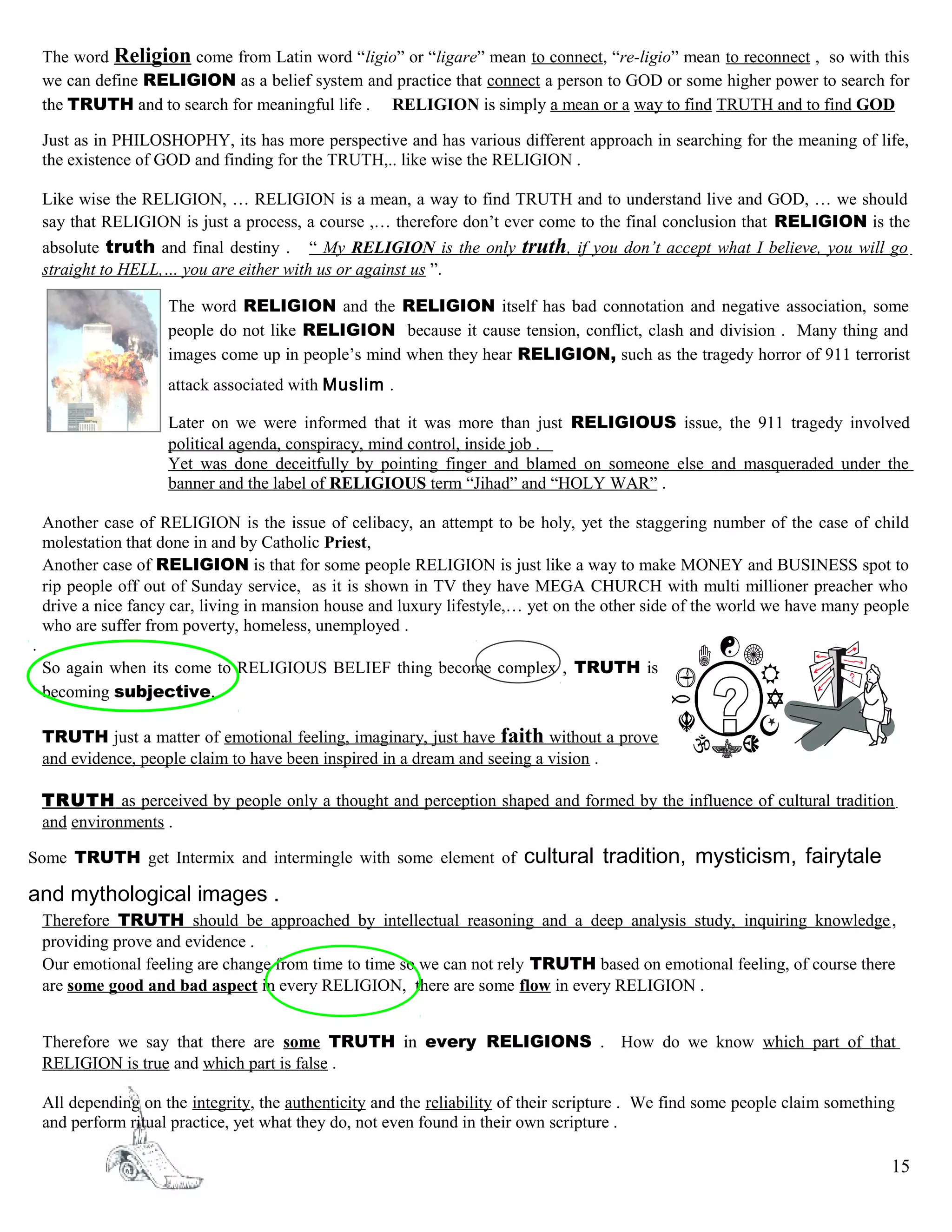 The word Religion come from Latin word “ligio” or “ligare” mean to connect, “re-ligio” mean to reconnect , so with this
we can define RELIGION as a belief system and practice that connect a person to GOD or some higher power to search for
the TRUTH and to search for meaningful life . RELIGION is simply a mean or a way to find TRUTH and to find GOD
Just as in PHILOSHOPHY, its has more perspective and has various different approach in searching for the meaning of life,
the existence of GOD and finding for the TRUTH,.. like wise the RELIGION .
Like wise the RELIGION, … RELIGION is a mean, a way to find TRUTH and to understand live and GOD, … we should
say that RELIGION is just a process, a course ,… therefore don’t ever come to the final conclusion that RELIGION is the
absolute truth and final destiny . “ My RELIGION is the only truth, if you don’t accept what I believe, you will go
straight to HELL,… you are either with us or against us ”.
The word RELIGION and the RELIGION itself has bad connotation and negative association, some
people do not like RELIGION because it cause tension, conflict, clash and division . Many thing and
images come up in people’s mind when they hear RELIGION, such as the tragedy horror of 911 terrorist
attack associated with Muslim .
Later on we were informed that it was more than just RELIGIOUS issue, the 911 tragedy involved
political agenda, conspiracy, mind control, inside job .
Yet was done deceitfully by pointing finger and blamed on someone else and masqueraded under the
banner and the label of RELIGIOUS term “Jihad” and “HOLY WAR” .
Another case of RELIGION is the issue of celibacy, an attempt to be holy, yet the staggering number of the case of child
molestation that done in and by Catholic Priest,
Another case of RELIGION is that for some people RELIGION is just like a way to make MONEY and BUSINESS spot to
rip people off out of Sunday service, as it is shown in TV they have MEGA CHURCH with multi millioner preacher who
drive a nice fancy car, living in mansion house and luxury lifestyle,… yet on the other side of the world we have many people
who are suffer from poverty, homeless, unemployed .
.
So again when its come to RELIGIOUS BELIEF thing become complex , TRUTH is
becoming subjective,
TRUTH just a matter of emotional feeling, imaginary, just have faith without a prove
and evidence, people claim to have been inspired in a dream and seeing a vision .
TRUTH as perceived by people only a thought and perception shaped and formed by the influence of cultural tradition
and environments .
Some TRUTH get Intermix and intermingle with some element of cultural tradition, mysticism, fairytale
and mythological images .
Therefore TRUTH should be approached by intellectual reasoning and a deep analysis study, inquiring knowledge,
providing prove and evidence .
Our emotional feeling are change from time to time so we can not rely TRUTH based on emotional feeling, of course there
are some good and bad aspect in every RELIGION, there are some flow in every RELIGION .
Therefore we say that there are some TRUTH in every RELIGIONS . How do we know which part of that
RELIGION is true and which part is false .
All depending on the integrity, the authenticity and the reliability of their scripture . We find some people claim something
and perform ritual practice, yet what they do, not even found in their own scripture .
15
 