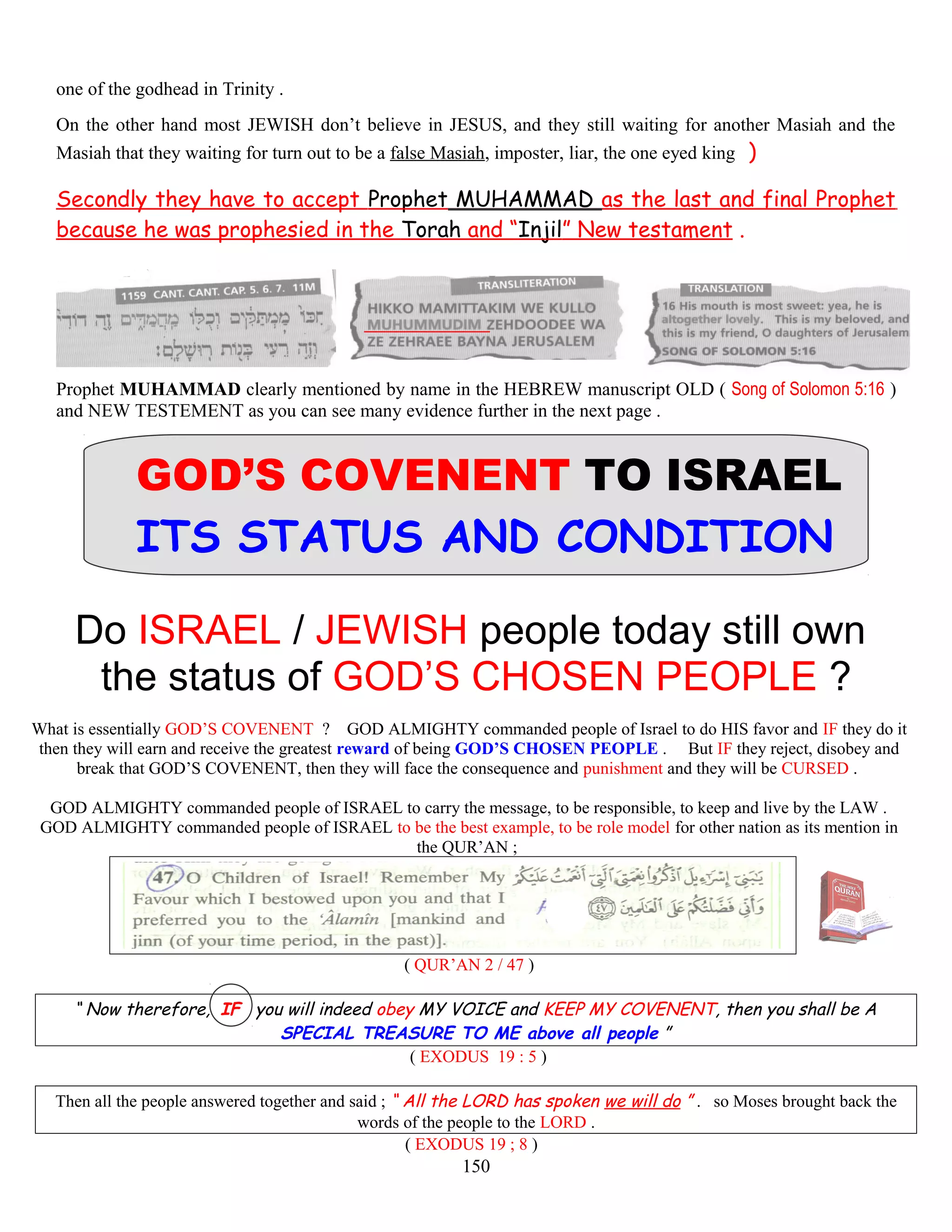 one of the godhead in Trinity .
On the other hand most JEWISH don’t believe in JESUS, and they still waiting for another Masiah and the
Masiah that they waiting for turn out to be a false Masiah, imposter, liar, the one eyed king )
Secondly they have to accept Prophet MUHAMMAD as the last and final Prophet
because he was prophesied in the Torah and “Injil” New testament .
Prophet MUHAMMAD clearly mentioned by name in the HEBREW manuscript OLD ( Song of Solomon 5:16 )
and NEW TESTEMENT as you can see many evidence further in the next page .
GOD’S COVENENT TO ISRAEL
ITS STATUS AND CONDITION
Do ISRAEL / JEWISH people today still own
the status of GOD’S CHOSEN PEOPLE ?
What is essentially GOD’S COVENENT ? GOD ALMIGHTY commanded people of Israel to do HIS favor and IF they do it
then they will earn and receive the greatest reward of being GOD’S CHOSEN PEOPLE . But IF they reject, disobey and
break that GOD’S COVENENT, then they will face the consequence and punishment and they will be CURSED .
GOD ALMIGHTY commanded people of ISRAEL to carry the message, to be responsible, to keep and live by the LAW .
GOD ALMIGHTY commanded people of ISRAEL to be the best example, to be role model for other nation as its mention in
the QUR’AN ;
( QUR’AN 2 / 47 )
“ Now therefore, IF you will indeed obey MY VOICE and KEEP MY COVENENT, then you shall be A
SPECIAL TREASURE TO ME above all people ”
( EXODUS 19 : 5 )
Then all the people answered together and said ; “ All the LORD has spoken we will do ” . so Moses brought back the
words of the people to the LORD .
( EXODUS 19 ; 8 )
150
 