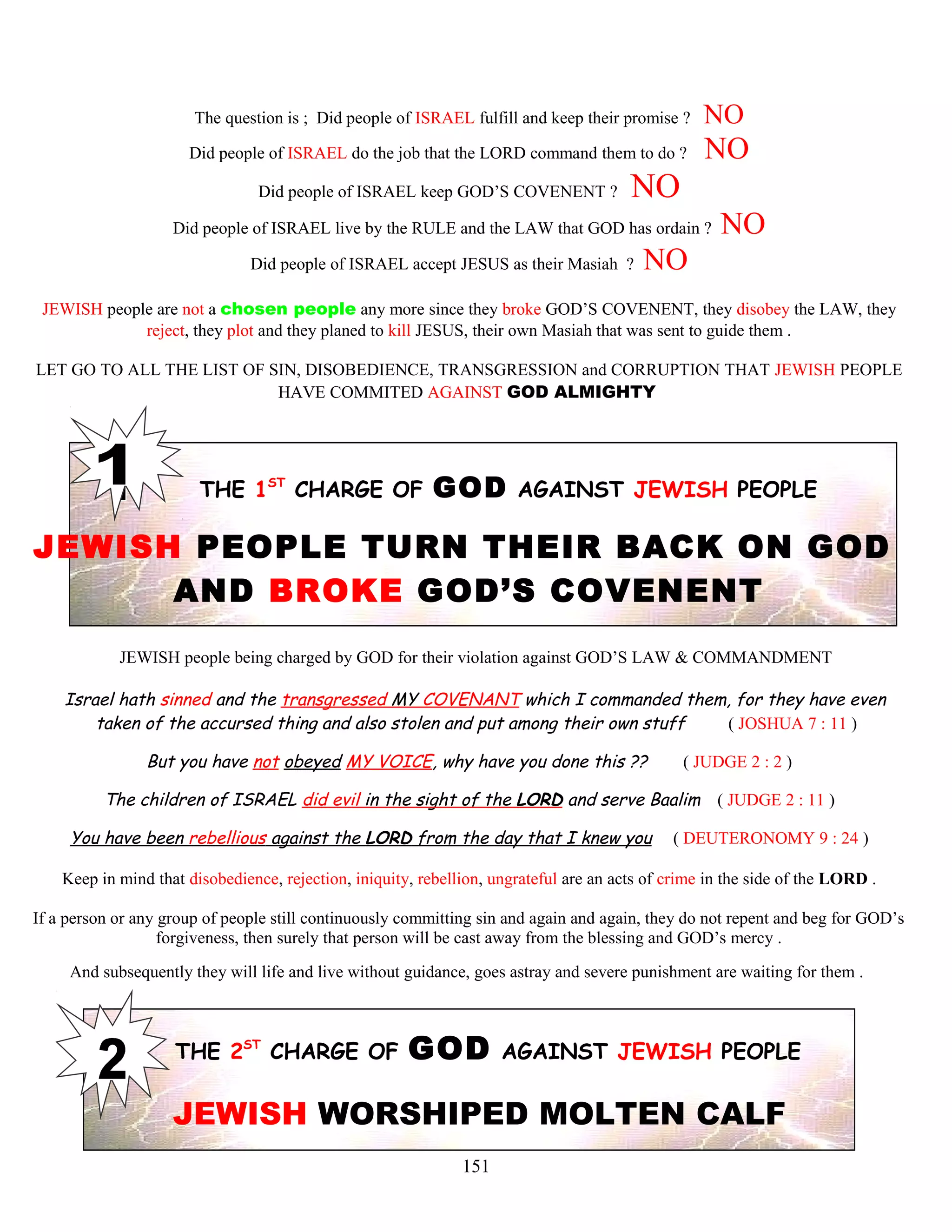 The question is ; Did people of ISRAEL fulfill and keep their promise ? NO
Did people of ISRAEL do the job that the LORD command them to do ? NO
Did people of ISRAEL keep GOD’S COVENENT ? NO
Did people of ISRAEL live by the RULE and the LAW that GOD has ordain ? NO
Did people of ISRAEL accept JESUS as their Masiah ? NO
JEWISH people are not a chosen people any more since they broke GOD’S COVENENT, they disobey the LAW, they
reject, they plot and they planed to kill JESUS, their own Masiah that was sent to guide them .
LET GO TO ALL THE LIST OF SIN, DISOBEDIENCE, TRANSGRESSION and CORRUPTION THAT JEWISH PEOPLE
HAVE COMMITED AGAINST GOD ALMIGHTY
THE 1ST
CHARGE OF GOD AGAINST JEWISH PEOPLE
JEWISH PEOPLE TURN THEIR BACK ON GOD
AND BROKE GOD’S COVENENT
JEWISH people being charged by GOD for their violation against GOD’S LAW & COMMANDMENT
Israel hath sinned and the transgressed MY COVENANT which I commanded them, for they have even
taken of the accursed thing and also stolen and put among their own stuff ( JOSHUA 7 : 11 )
But you have not obeyed MY VOICE, why have you done this ?? ( JUDGE 2 : 2 )
The children of ISRAEL did evil in the sight of the LORD and serve Baalim ( JUDGE 2 : 11 )
You have been rebellious against the LORD from the day that I knew you ( DEUTERONOMY 9 : 24 )
Keep in mind that disobedience, rejection, iniquity, rebellion, ungrateful are an acts of crime in the side of the LORD .
If a person or any group of people still continuously committing sin and again and again, they do not repent and beg for GOD’s
forgiveness, then surely that person will be cast away from the blessing and GOD’s mercy .
And subsequently they will life and live without guidance, goes astray and severe punishment are waiting for them .
THE 2ST
CHARGE OF GOD AGAINST JEWISH PEOPLE
JEWISH WORSHIPED MOLTEN CALF
151
 