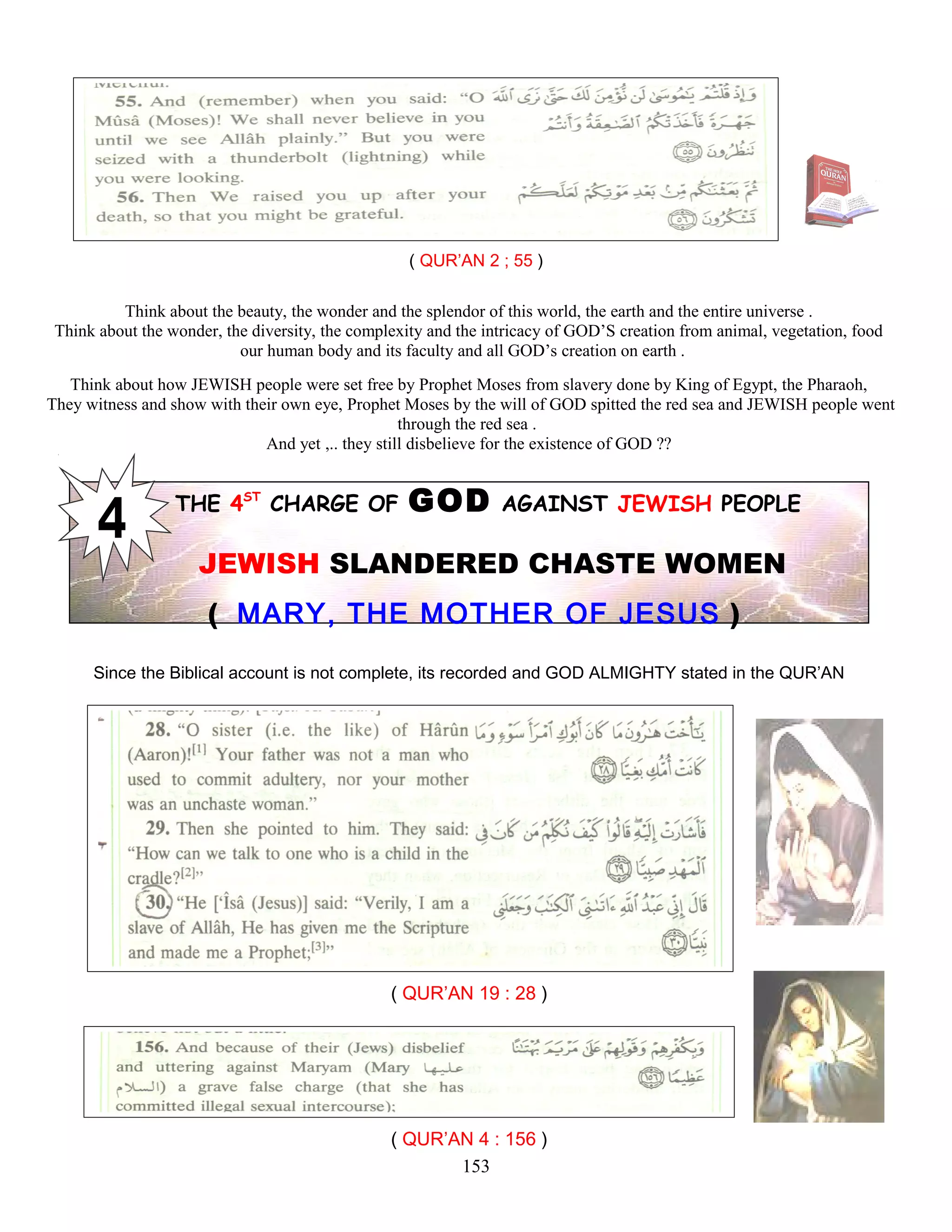 ( QUR’AN 2 ; 55 )
Think about the beauty, the wonder and the splendor of this world, the earth and the entire universe .
Think about the wonder, the diversity, the complexity and the intricacy of GOD’S creation from animal, vegetation, food
our human body and its faculty and all GOD’s creation on earth .
Think about how JEWISH people were set free by Prophet Moses from slavery done by King of Egypt, the Pharaoh,
They witness and show with their own eye, Prophet Moses by the will of GOD spitted the red sea and JEWISH people went
through the red sea .
And yet ,.. they still disbelieve for the existence of GOD ??
THE 4ST
CHARGE OF GOD AGAINST JEWISH PEOPLE
JEWISH SLANDERED CHASTE WOMEN
( MARY, THE MOTHER OF JESUS )
Since the Biblical account is not complete, its recorded and GOD ALMIGHTY stated in the QUR’AN
( QUR’AN 19 : 28 )
( QUR’AN 4 : 156 )
153
 