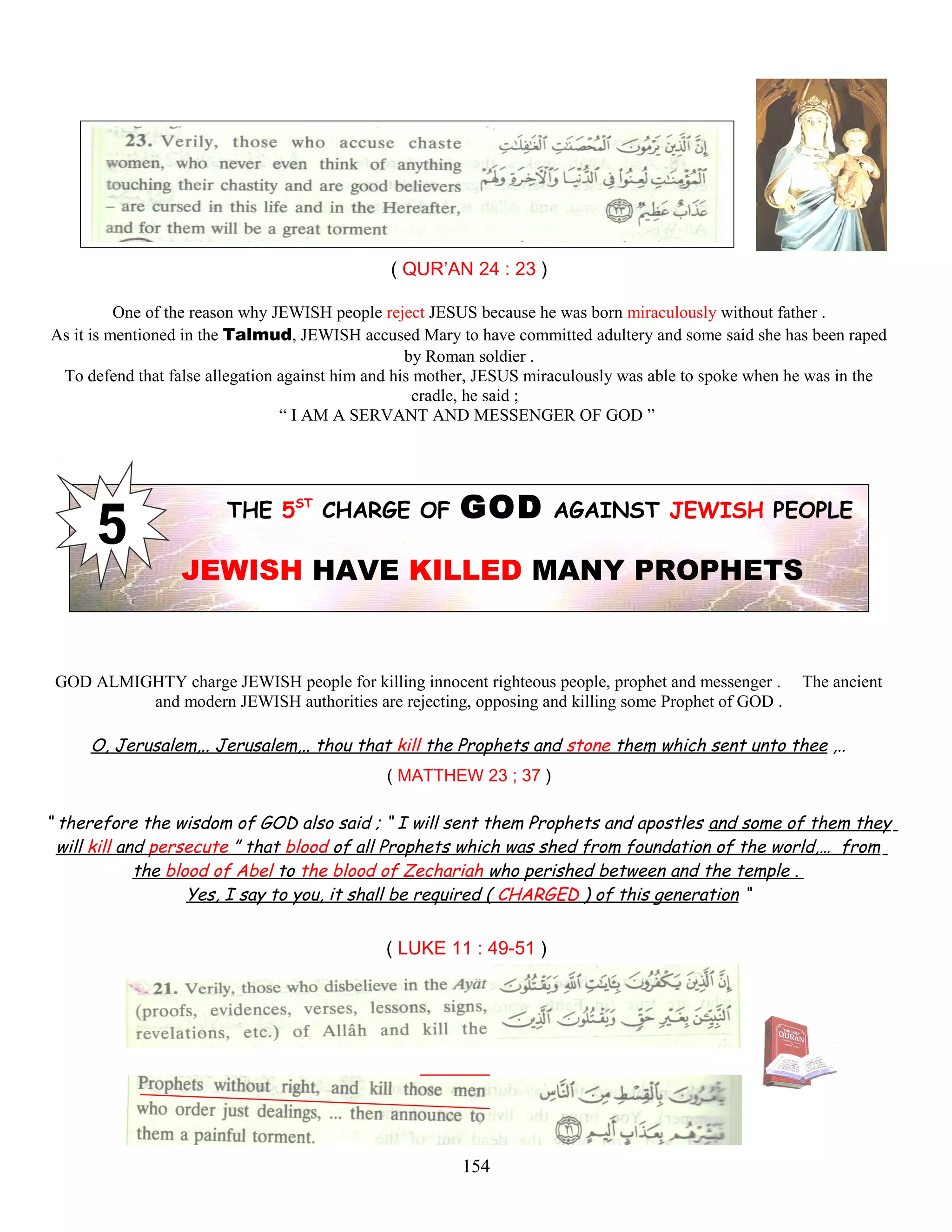 ( QUR’AN 24 : 23 )
One of the reason why JEWISH people reject JESUS because he was born miraculously without father .
As it is mentioned in the Talmud, JEWISH accused Mary to have committed adultery and some said she has been raped
by Roman soldier .
To defend that false allegation against him and his mother, JESUS miraculously was able to spoke when he was in the
cradle, he said ;
“ I AM A SERVANT AND MESSENGER OF GOD ”
THE 5ST
CHARGE OF GOD AGAINST JEWISH PEOPLE
JEWISH HAVE KILLED MANY PROPHETS
GOD ALMIGHTY charge JEWISH people for killing innocent righteous people, prophet and messenger . The ancient
and modern JEWISH authorities are rejecting, opposing and killing some Prophet of GOD .
O, Jerusalem,.. Jerusalem,.. thou that kill the Prophets and stone them which sent unto thee ,..
( MATTHEW 23 ; 37 )
“ therefore the wisdom of GOD also said ; “ I will sent them Prophets and apostles and some of them they
will kill and persecute ” that blood of all Prophets which was shed from foundation of the world,… from
the blood of Abel to the blood of Zechariah who perished between and the temple .
Yes, I say to you, it shall be required ( CHARGED ) of this generation “
( LUKE 11 : 49-51 )
154
 
