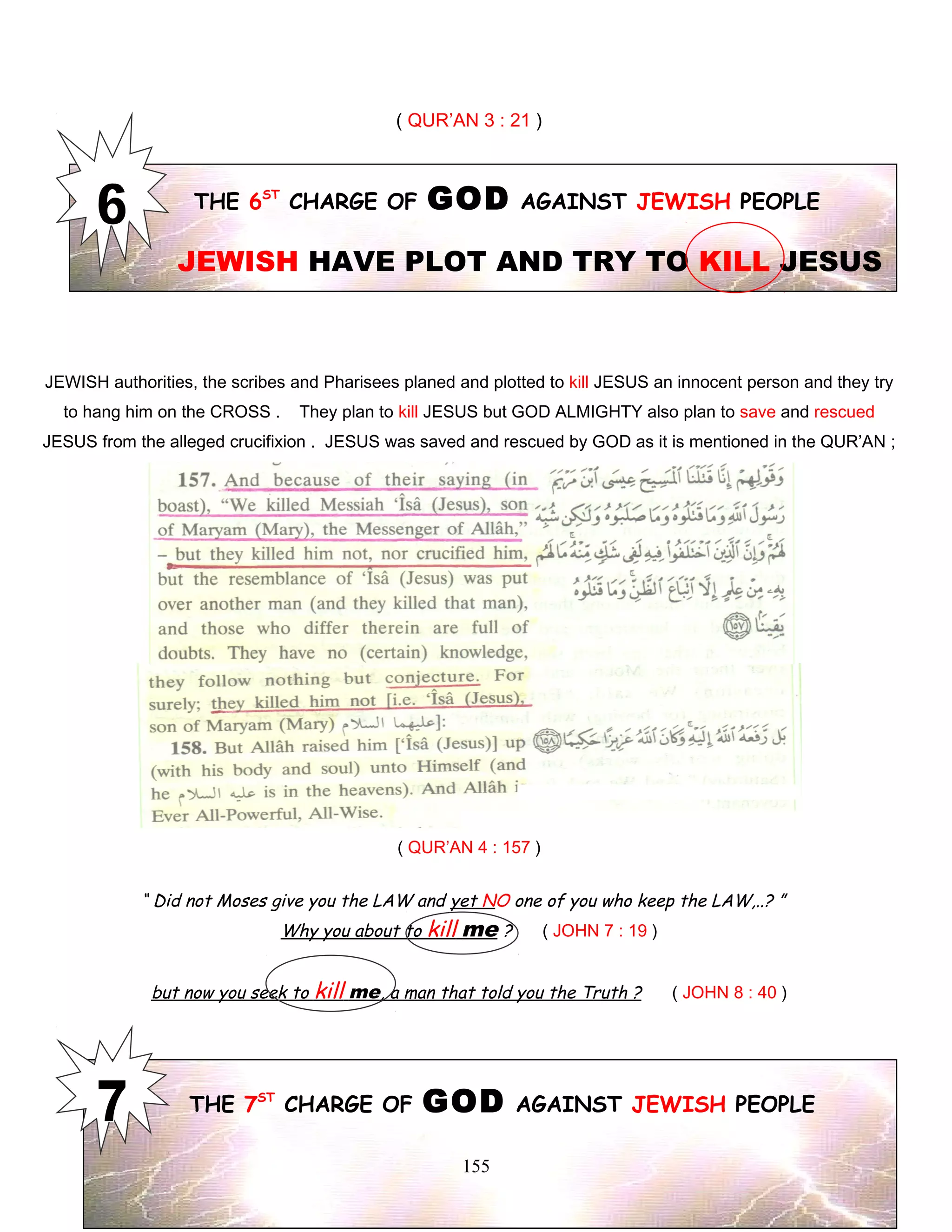 ( QUR’AN 3 : 21 )
THE 6ST
CHARGE OF GOD AGAINST JEWISH PEOPLE
JEWISH HAVE PLOT AND TRY TO KILL JESUS
JEWISH authorities, the scribes and Pharisees planed and plotted to kill JESUS an innocent person and they try
to hang him on the CROSS . They plan to kill JESUS but GOD ALMIGHTY also plan to save and rescued
JESUS from the alleged crucifixion . JESUS was saved and rescued by GOD as it is mentioned in the QUR’AN ;
( QUR’AN 4 : 157 )
“ Did not Moses give you the LAW and yet NO one of you who keep the LAW,..? ”
Why you about to kill me ? ( JOHN 7 : 19 )
but now you seek to kill me, a man that told you the Truth ? ( JOHN 8 : 40 )
THE 7ST
CHARGE OF GOD AGAINST JEWISH PEOPLE
155
 