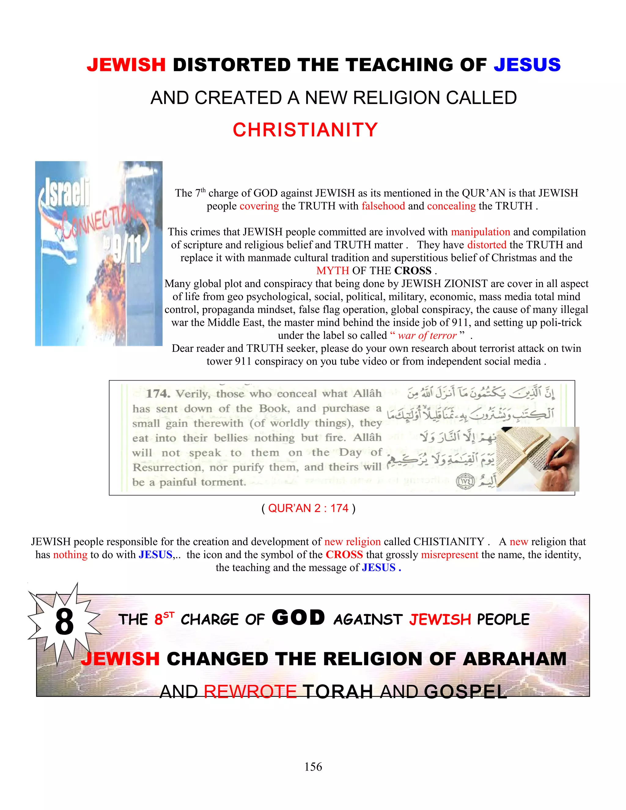 JEWISH DISTORTED THE TEACHING OF JESUS
AND CREATED A NEW RELIGION CALLED
CHRISTIANITY
The 7th
charge of GOD against JEWISH as its mentioned in the QUR’AN is that JEWISH
people covering the TRUTH with falsehood and concealing the TRUTH .
This crimes that JEWISH people committed are involved with manipulation and compilation
of scripture and religious belief and TRUTH matter . They have distorted the TRUTH and
replace it with manmade cultural tradition and superstitious belief of Christmas and the
MYTH OF THE CROSS .
Many global plot and conspiracy that being done by JEWISH ZIONIST are cover in all aspect
of life from geo psychological, social, political, military, economic, mass media total mind
control, propaganda mindset, false flag operation, global conspiracy, the cause of many illegal
war the Middle East, the master mind behind the inside job of 911, and setting up poli-trick
under the label so called “ war of terror ” .
Dear reader and TRUTH seeker, please do your own research about terrorist attack on twin
tower 911 conspiracy on you tube video or from independent social media .
( QUR’AN 2 : 174 )
JEWISH people responsible for the creation and development of new religion called CHISTIANITY . A new religion that
has nothing to do with JESUS,.. the icon and the symbol of the CROSS that grossly misrepresent the name, the identity,
the teaching and the message of JESUS .
THE 8ST
CHARGE OF GOD AGAINST JEWISH PEOPLE
JEWISH CHANGED THE RELIGION OF ABRAHAM
AND REWROTE TORAH AND GOSPEL
156
 