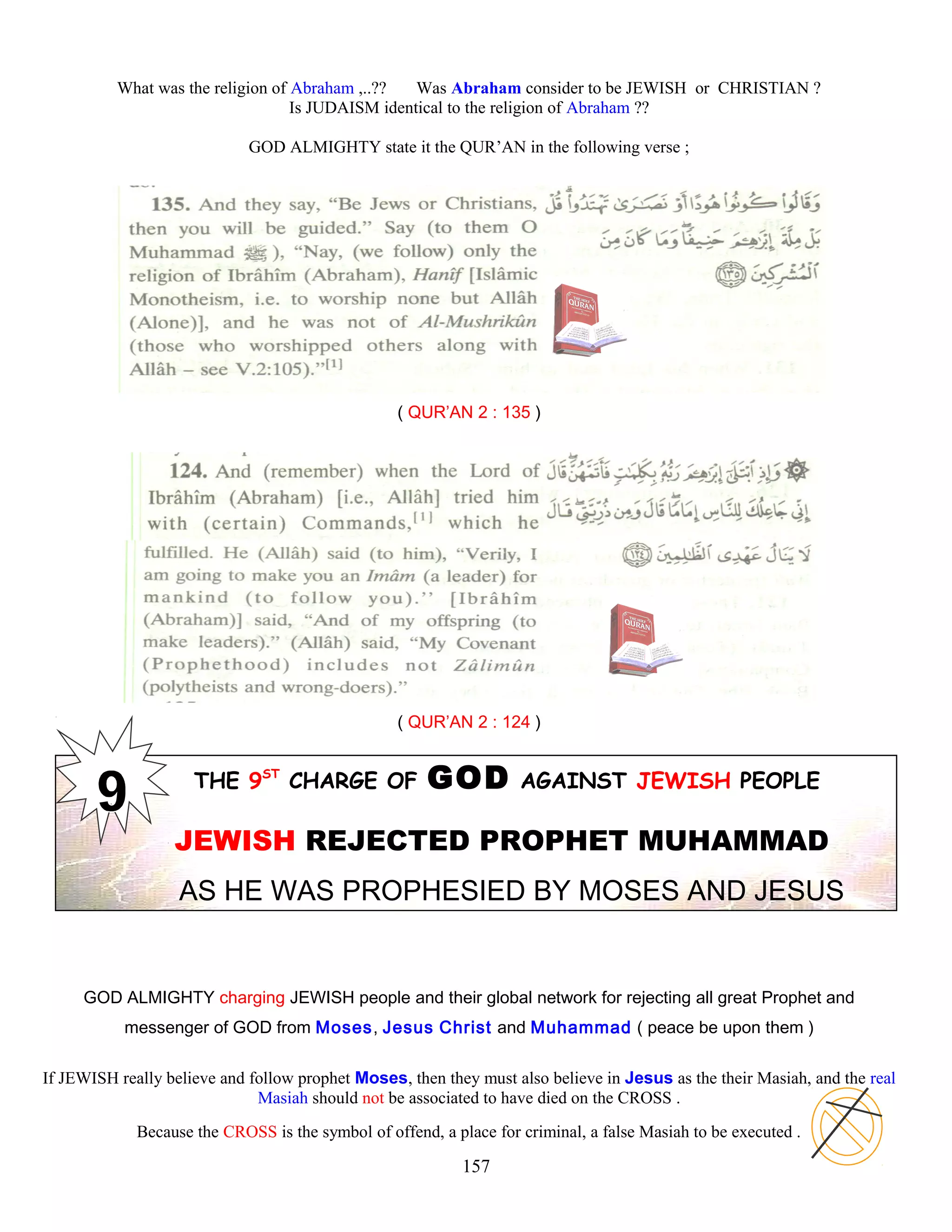 What was the religion of Abraham ,..?? Was Abraham consider to be JEWISH or CHRISTIAN ?
Is JUDAISM identical to the religion of Abraham ??
GOD ALMIGHTY state it the QUR’AN in the following verse ;
( QUR’AN 2 : 135 )
( QUR’AN 2 : 124 )
THE 9ST
CHARGE OF GOD AGAINST JEWISH PEOPLE
JEWISH REJECTED PROPHET MUHAMMAD
AS HE WAS PROPHESIED BY MOSES AND JESUS
GOD ALMIGHTY charging JEWISH people and their global network for rejecting all great Prophet and
messenger of GOD from Moses, Jesus Christ and Muhammad ( peace be upon them )
If JEWISH really believe and follow prophet Moses, then they must also believe in Jesus as the their Masiah, and the real
Masiah should not be associated to have died on the CROSS .
Because the CROSS is the symbol of offend, a place for criminal, a false Masiah to be executed .
157
 