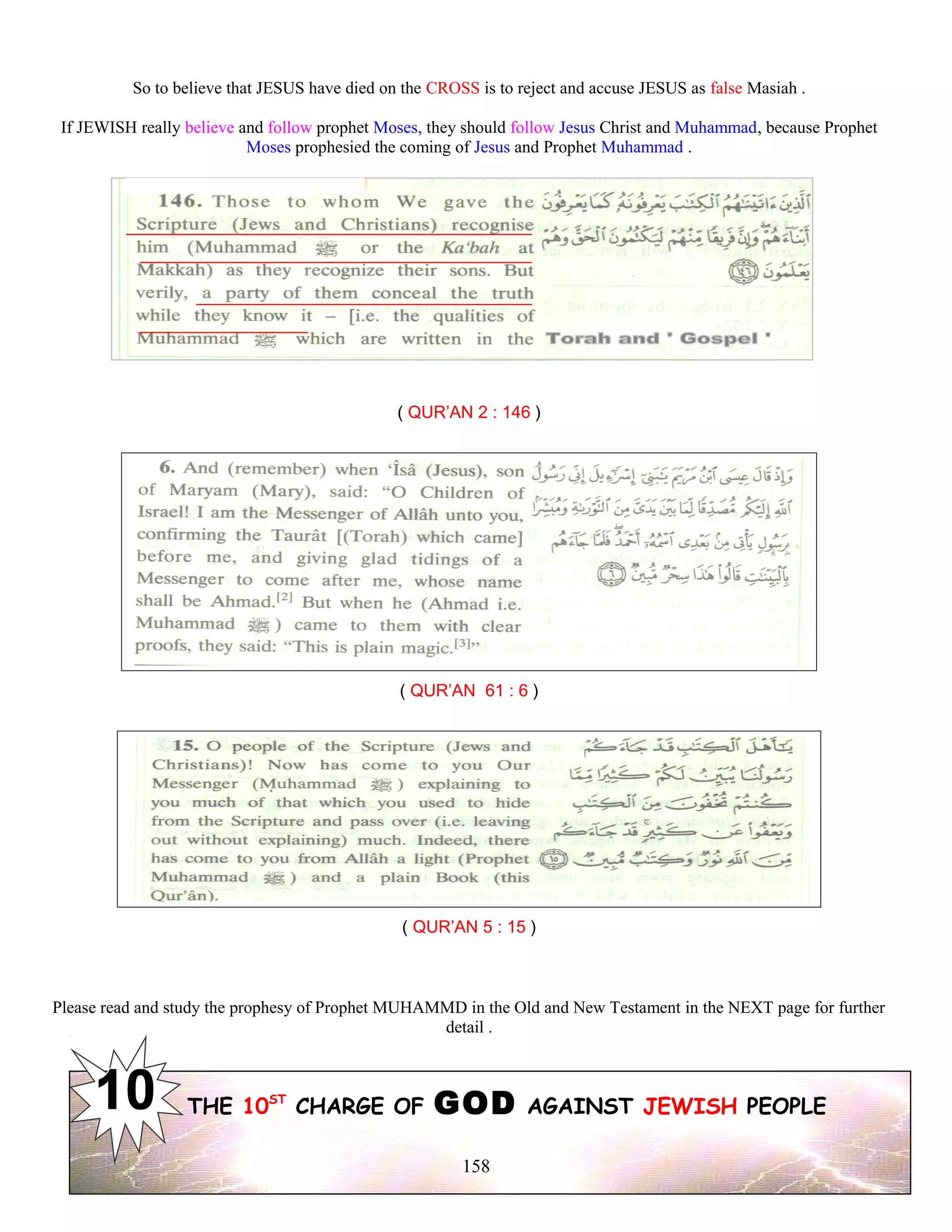So to believe that JESUS have died on the CROSS is to reject and accuse JESUS as false Masiah .
If JEWISH really believe and follow prophet Moses, they should follow Jesus Christ and Muhammad, because Prophet
Moses prophesied the coming of Jesus and Prophet Muhammad .
( QUR’AN 2 : 146 )
( QUR’AN 61 : 6 )
( QUR’AN 5 : 15 )
Please read and study the prophesy of Prophet MUHAMMD in the Old and New Testament in the NEXT page for further
detail .
THE 10ST
CHARGE OF GOD AGAINST JEWISH PEOPLE
158
 