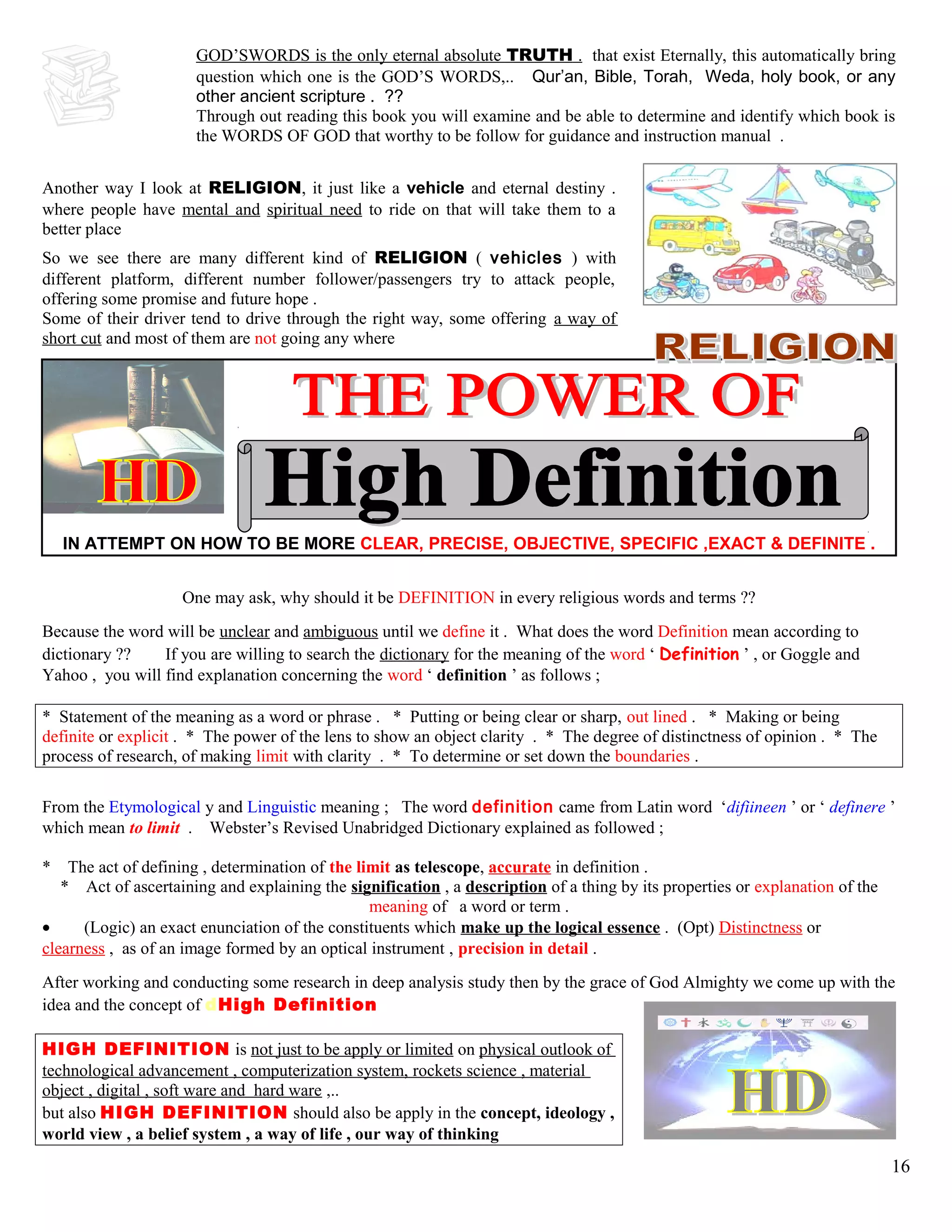 GOD’SWORDS is the only eternal absolute TRUTH . that exist Eternally, this automatically bring
question which one is the GOD’S WORDS,.. Qur’an, Bible, Torah, Weda, holy book, or any
other ancient scripture . ??
Through out reading this book you will examine and be able to determine and identify which book is
the WORDS OF GOD that worthy to be follow for guidance and instruction manual .
Another way I look at RELIGION, it just like a vehicle and eternal destiny .
where people have mental and spiritual need to ride on that will take them to a
better place
So we see there are many different kind of RELIGION ( vehicles ) with
different platform, different number follower/passengers try to attack people,
offering some promise and future hope .
Some of their driver tend to drive through the right way, some offering a way of
short cut and most of them are not going any where
IN ATTEMPT ON HOW TO BE MORE CLEAR, PRECISE, OBJECTIVE, SPECIFIC ,EXACT & DEFINITE .
One may ask, why should it be DEFINITION in every religious words and terms ??
Because the word will be unclear and ambiguous until we define it . What does the word Definition mean according to
dictionary ?? If you are willing to search the dictionary for the meaning of the word ‘ Definition ’ , or Goggle and
Yahoo , you will find explanation concerning the word ‘ definition ’ as follows ;
* Statement of the meaning as a word or phrase . * Putting or being clear or sharp, out lined . * Making or being
definite or explicit . * The power of the lens to show an object clarity . * The degree of distinctness of opinion . * The
process of research, of making limit with clarity . * To determine or set down the boundaries .
From the Etymological y and Linguistic meaning ; The word definition came from Latin word ‘difiineen ’ or ‘ definere ’
which mean to limit . Webster’s Revised Unabridged Dictionary explained as followed ;
* The act of defining , determination of the limit as telescope, accurate in definition .
* Act of ascertaining and explaining the signification , a description of a thing by its properties or explanation of the
meaning of a word or term .
• (Logic) an exact enunciation of the constituents which make up the logical essence . (Opt) Distinctness or
clearness , as of an image formed by an optical instrument , precision in detail .
After working and conducting some research in deep analysis study then by the grace of God Almighty we come up with the
idea and the concept of dHigh Definition
HIGH DEFINITION is not just to be apply or limited on physical outlook of
technological advancement , computerization system, rockets science , material
object , digital , soft ware and hard ware ,..
but also HIGH DEFINITION should also be apply in the concept, ideology ,
world view , a belief system , a way of life , our way of thinking
16
 