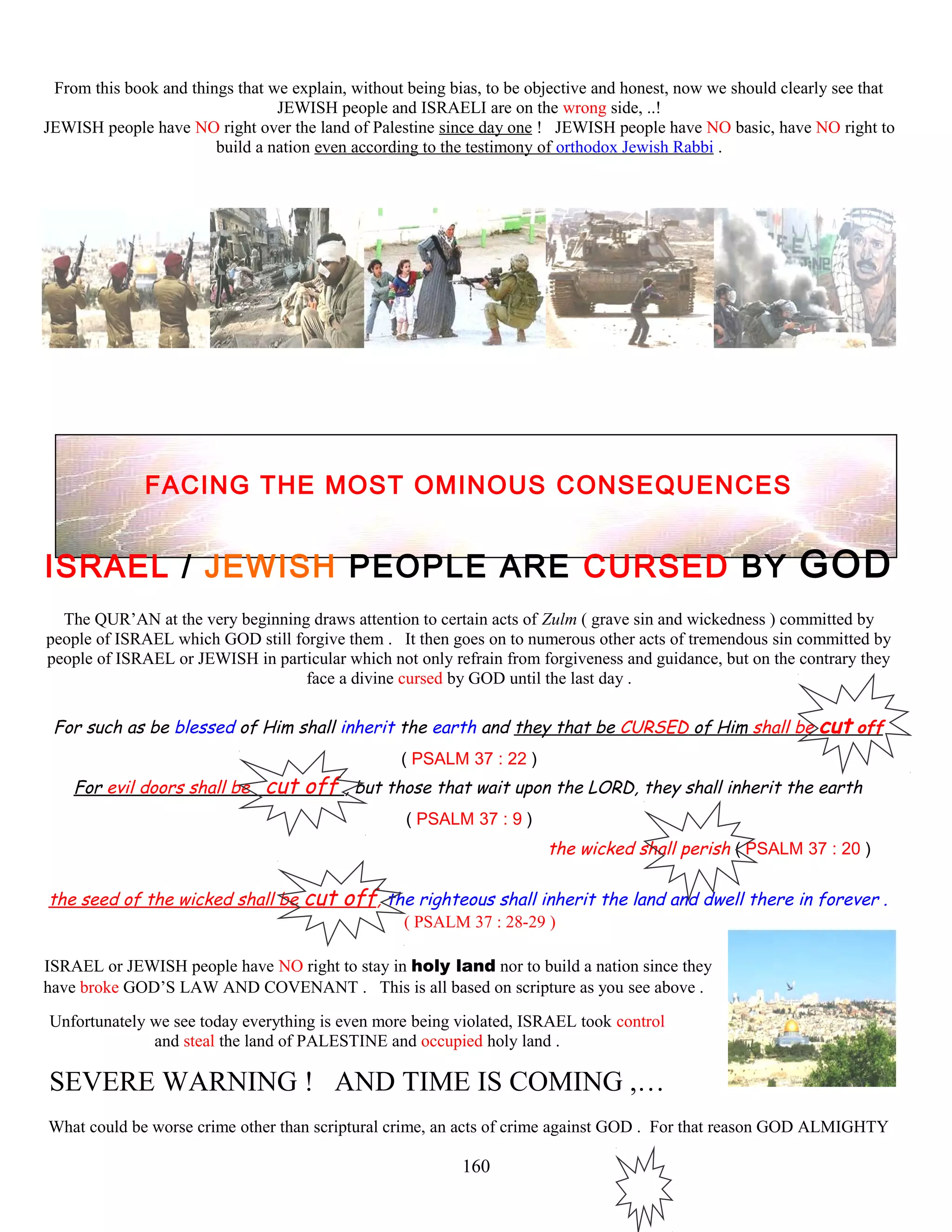 From this book and things that we explain, without being bias, to be objective and honest, now we should clearly see that
JEWISH people and ISRAELI are on the wrong side, ..!
JEWISH people have NO right over the land of Palestine since day one ! JEWISH people have NO basic, have NO right to
build a nation even according to the testimony of orthodox Jewish Rabbi .
FACING THE MOST OMINOUS CONSEQUENCES
ISRAEL / JEWISH PEOPLE ARE CURSED BY GOD
The QUR’AN at the very beginning draws attention to certain acts of Zulm ( grave sin and wickedness ) committed by
people of ISRAEL which GOD still forgive them . It then goes on to numerous other acts of tremendous sin committed by
people of ISRAEL or JEWISH in particular which not only refrain from forgiveness and guidance, but on the contrary they
face a divine cursed by GOD until the last day .
For such as be blessed of Him shall inherit the earth and they that be CURSED of Him shall be cut off
( PSALM 37 : 22 )
For evil doors shall be cut off , but those that wait upon the LORD, they shall inherit the earth
( PSALM 37 : 9 )
the wicked shall perish ( PSALM 37 : 20 )
the seed of the wicked shall be cut off, the righteous shall inherit the land and dwell there in forever .
( PSALM 37 : 28-29 )
ISRAEL or JEWISH people have NO right to stay in holy land nor to build a nation since they
have broke GOD’S LAW AND COVENANT . This is all based on scripture as you see above .
Unfortunately we see today everything is even more being violated, ISRAEL took control
and steal the land of PALESTINE and occupied holy land .
SEVERE WARNING ! AND TIME IS COMING ,…
What could be worse crime other than scriptural crime, an acts of crime against GOD . For that reason GOD ALMIGHTY
160
 