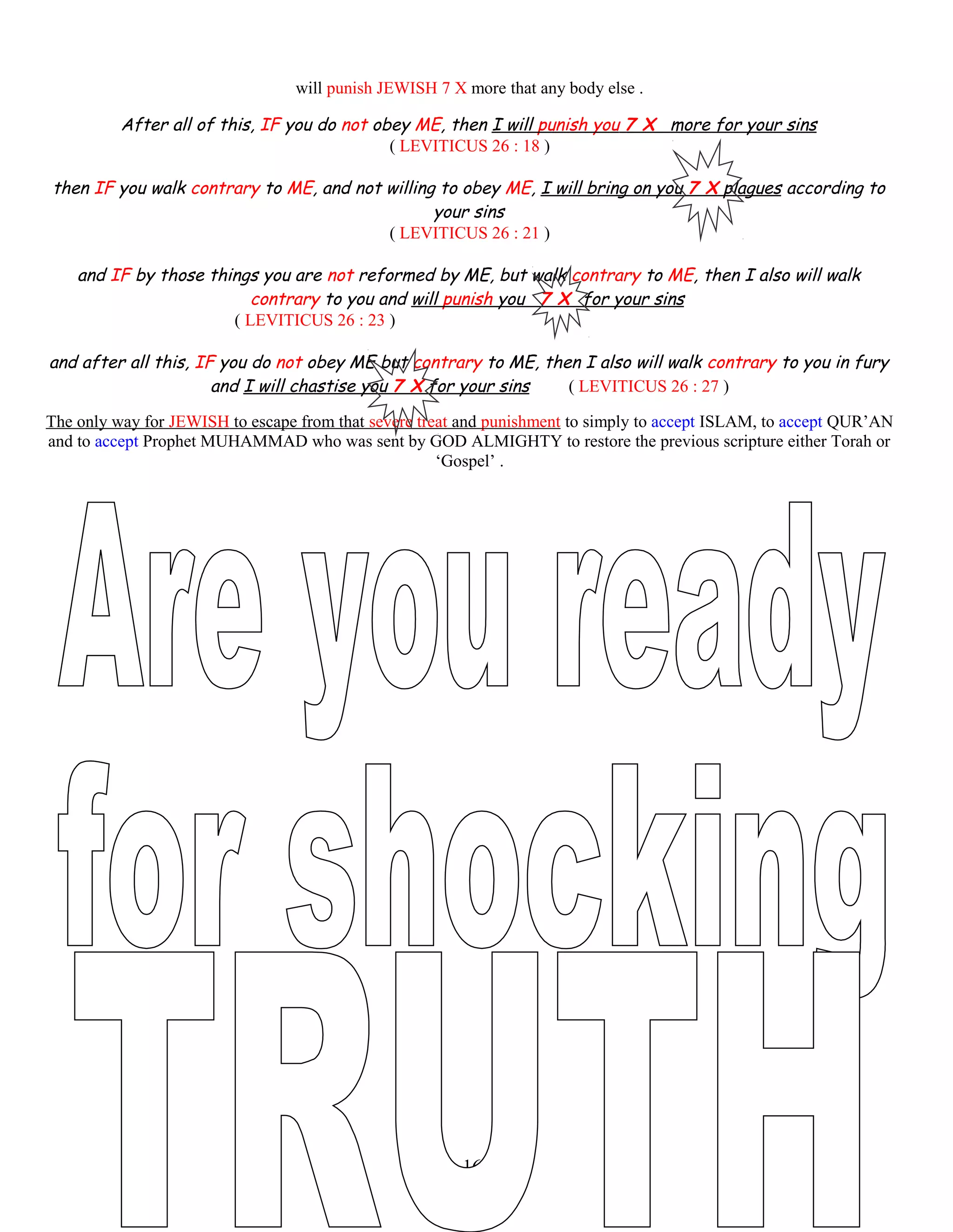 will punish JEWISH 7 X more that any body else .
After all of this, IF you do not obey ME, then I will punish you 7 X more for your sins
( LEVITICUS 26 : 18 )
then IF you walk contrary to ME, and not willing to obey ME, I will bring on you 7 X plagues according to
your sins
( LEVITICUS 26 : 21 )
and IF by those things you are not reformed by ME, but walk contrary to ME, then I also will walk
contrary to you and will punish you 7 X for your sins
( LEVITICUS 26 : 23 )
and after all this, IF you do not obey ME but contrary to ME, then I also will walk contrary to you in fury
and I will chastise you 7 X for your sins ( LEVITICUS 26 : 27 )
The only way for JEWISH to escape from that severe treat and punishment to simply to accept ISLAM, to accept QUR’AN
and to accept Prophet MUHAMMAD who was sent by GOD ALMIGHTY to restore the previous scripture either Torah or
‘Gospel’ .
161
 