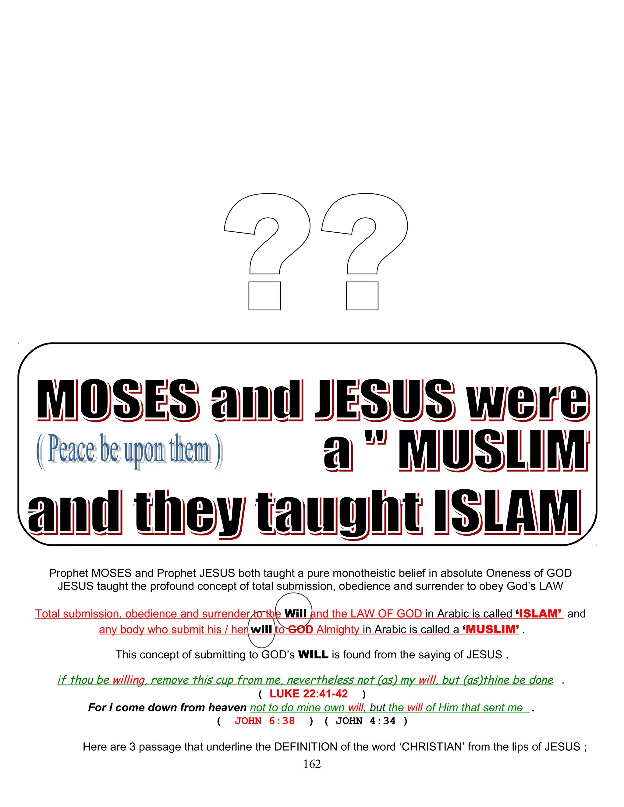 Prophet MOSES and Prophet JESUS both taught a pure monotheistic belief in absolute Oneness of GOD
JESUS taught the profound concept of total submission, obedience and surrender to obey God’s LAW
Total submission, obedience and surrender to the Will and the LAW OF GOD in Arabic is called ‘ISLAM’ and
any body who submit his / her will to GOD Almighty in Arabic is called a ‘MUSLIM’ .
This concept of submitting to GOD’s WILL is found from the saying of JESUS .
if thou be willing, remove this cup from me, nevertheless not (as) my will, but (as)thine be done .
( LUKE 22:41-42 )
For I come down from heaven not to do mine own will, but the will of Him that sent me .
( JOHN 6:38 ) ( JOHN 4:34 )
Here are 3 passage that underline the DEFINITION of the word ‘CHRISTIAN’ from the lips of JESUS ;
162
 