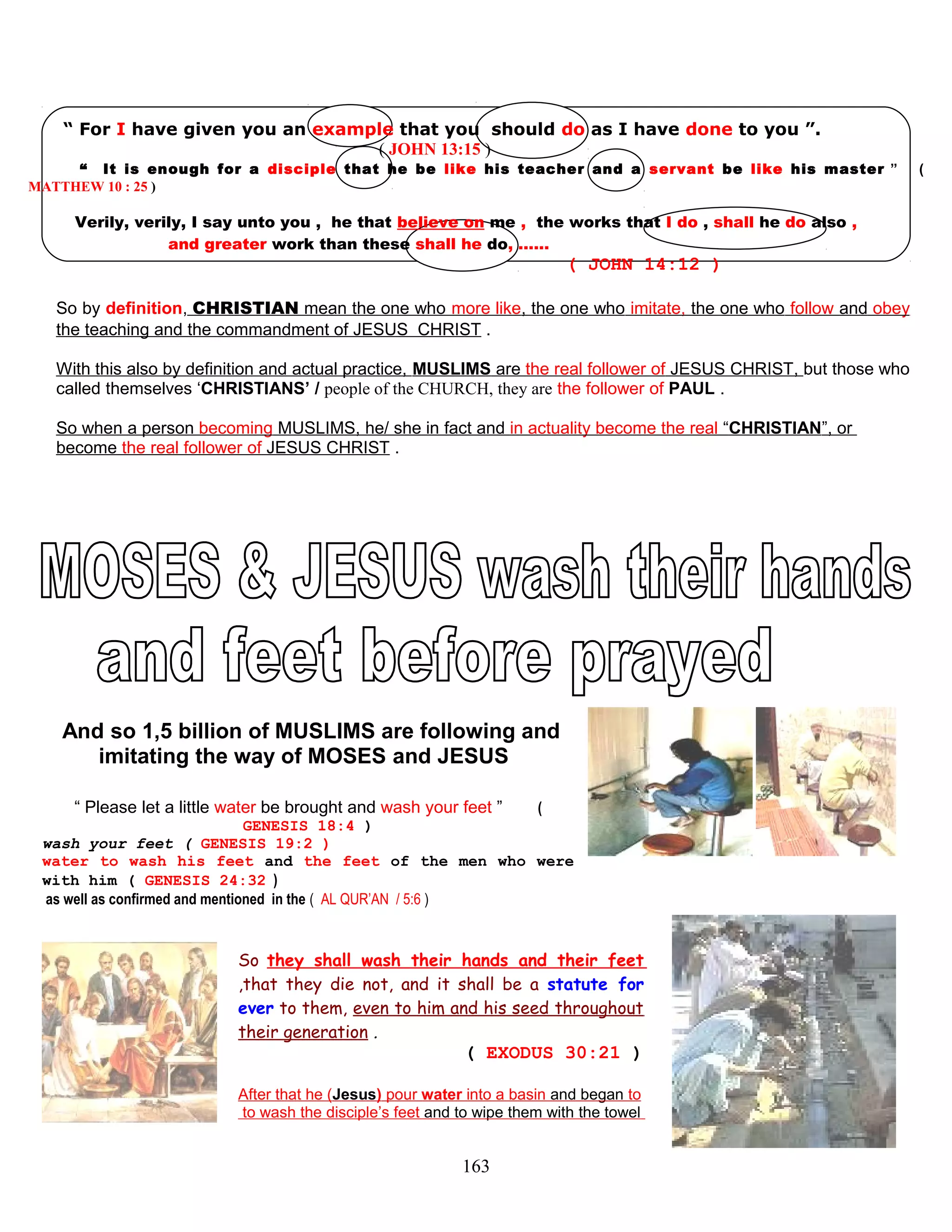 “ For I have given you an example that you should do as I have done to you ”.
( JOHN 13:15 )
“ It is enough for a disciple that he be like his teacher and a servant be like his master ” (
MATTHEW 10 : 25 )
Verily, verily, I say unto you , he that believe on me , the works that I do , shall he do also ,
and greater work than these shall he do, ……
( JOHN 14:12 )
So by definition, CHRISTIAN mean the one who more like, the one who imitate, the one who follow and obey
the teaching and the commandment of JESUS CHRIST .
With this also by definition and actual practice, MUSLIMS are the real follower of JESUS CHRIST, but those who
called themselves ‘CHRISTIANS’ / people of the CHURCH, they are the follower of PAUL .
So when a person becoming MUSLIMS, he/ she in fact and in actuality become the real “CHRISTIAN”, or
become the real follower of JESUS CHRIST .
And so 1,5 billion of MUSLIMS are following and
imitating the way of MOSES and JESUS
“ Please let a little water be brought and wash your feet ” (
GENESIS 18:4 )
wash your feet ( GENESIS 19:2 )
water to wash his feet and the feet of the men who were
with him ( GENESIS 24:32 )
as well as confirmed and mentioned in the ( AL QUR’AN / 5:6 )
So they shall wash their hands and their feet
,that they die not, and it shall be a statute for
ever to them, even to him and his seed throughout
their generation .
( EXODUS 30:21 )
After that he (Jesus) pour water into a basin and began to
to wash the disciple’s feet and to wipe them with the towel
163
 