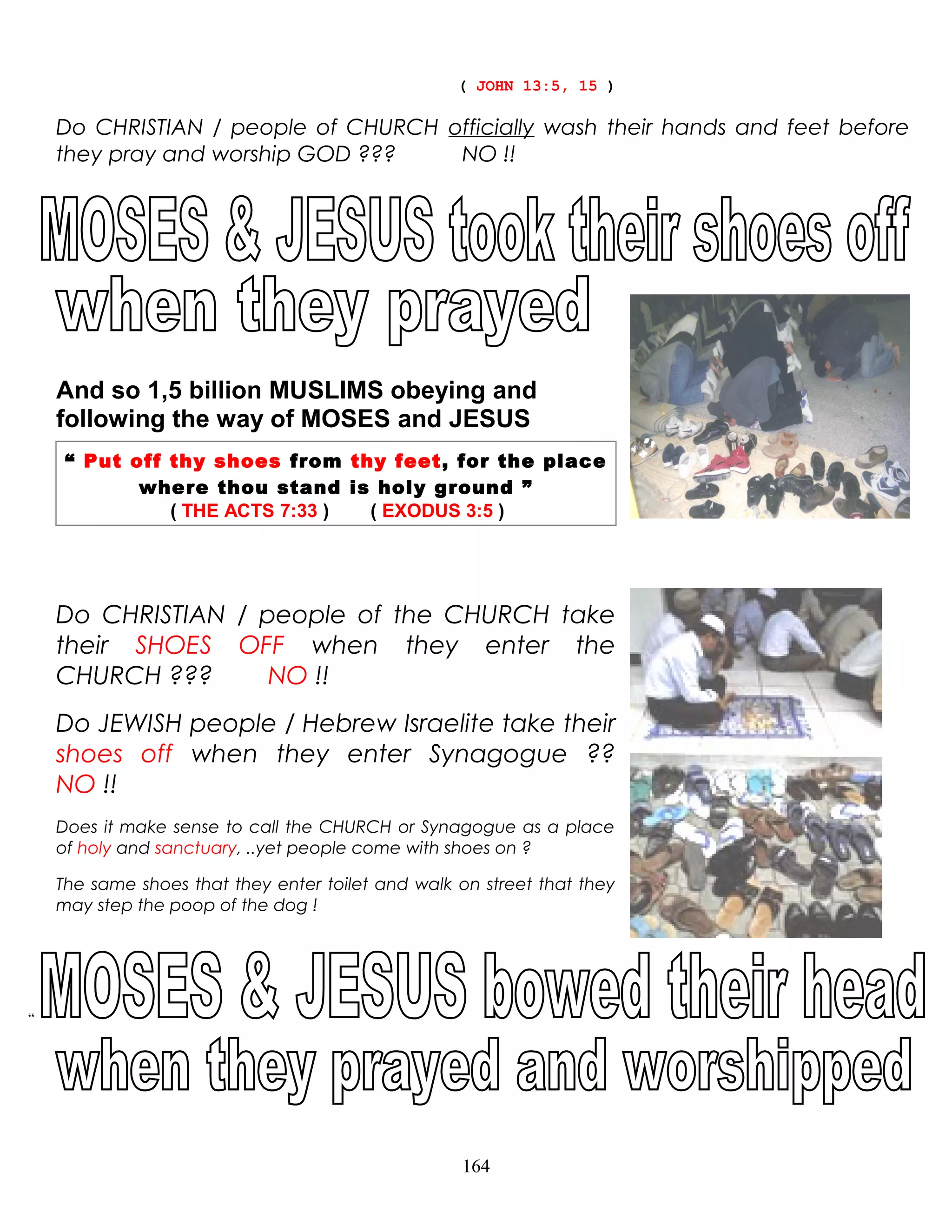 ( JOHN 13:5, 15 )
Do CHRISTIAN / people of CHURCH officially wash their hands and feet before
they pray and worship GOD ??? NO !!
And so 1,5 billion MUSLIMS obeying and
following the way of MOSES and JESUS
“ Put off thy shoes from thy feet, for the place
where thou stand is holy ground ”
( THE ACTS 7:33 ) ( EXODUS 3:5 )
Do CHRISTIAN / people of the CHURCH take
their SHOES OFF when they enter the
CHURCH ??? NO !!
Do JEWISH people / Hebrew Israelite take their
shoes off when they enter Synagogue ??
NO !!
Does it make sense to call the CHURCH or Synagogue as a place
of holy and sanctuary, ..yet people come with shoes on ?
The same shoes that they enter toilet and walk on street that they
may step the poop of the dog !
“
164
 