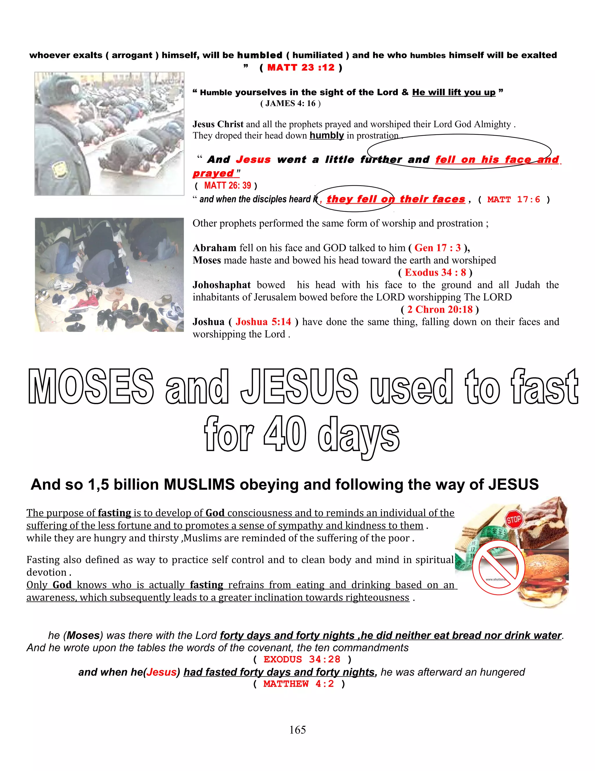 whoever exalts ( arrogant ) himself, will be humbled ( humiliated ) and he who humbles himself will be exalted
” ( MATT 23 :12 )
“ Humble yourselves in the sight of the Lord & He will lift you up ”
( JAMES 4: 16 )
Jesus Christ and all the prophets prayed and worshiped their Lord God Almighty .
They droped their head down humbly in prostration .
“ And Jesus went a little further and fell on his face and
prayed ”
( MATT 26: 39 )
“ and when the disciples heard it , they fell on their faces , ( MATT 17:6 )
Other prophets performed the same form of worship and prostration ;
Abraham fell on his face and GOD talked to him ( Gen 17 : 3 ),
Moses made haste and bowed his head toward the earth and worshiped
( Exodus 34 : 8 )
Johoshaphat bowed his head with his face to the ground and all Judah the
inhabitants of Jerusalem bowed before the LORD worshipping The LORD
( 2 Chron 20:18 )
Joshua ( Joshua 5:14 ) have done the same thing, falling down on their faces and
worshipping the Lord .
And so 1,5 billion MUSLIMS obeying and following the way of JESUS
The purpose of fasting is to develop of God consciousness and to reminds an individual of the
suffering of the less fortune and to promotes a sense of sympathy and kindness to them .
while they are hungry and thirsty ,Muslims are reminded of the suffering of the poor .
Fasting also defined as way to practice self control and to clean body and mind in spiritual
devotion .
Only God knows who is actually fasting refrains from eating and drinking based on an
awareness, which subsequently leads to a greater inclination towards righteousness .
he (Moses) was there with the Lord forty days and forty nights ,he did neither eat bread nor drink water.
And he wrote upon the tables the words of the covenant, the ten commandments
( EXODUS 34:28 )
and when he(Jesus) had fasted forty days and forty nights, he was afterward an hungered
( MATTHEW 4:2 )
165
 