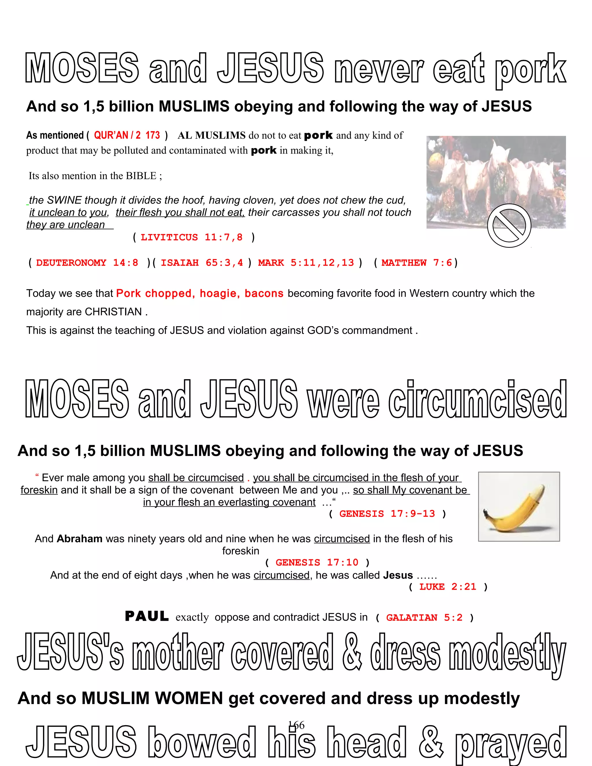 And so 1,5 billion MUSLIMS obeying and following the way of JESUS
As mentioned ( QUR’AN / 2 173 ) AL MUSLIMS do not to eat pork and any kind of
product that may be polluted and contaminated with pork in making it,
Its also mention in the BIBLE ;
the SWINE though it divides the hoof, having cloven, yet does not chew the cud,
it unclean to you, their flesh you shall not eat, their carcasses you shall not touch
they are unclean
( LIVITICUS 11:7,8 )
( DEUTERONOMY 14:8 ) ( ISAIAH 65:3,4 ) MARK 5:11,12,13 ) ( MATTHEW 7:6 )
Today we see that Pork chopped, hoagie, bacons becoming favorite food in Western country which the
majority are CHRISTIAN .
This is against the teaching of JESUS and violation against GOD’s commandment .
And so 1,5 billion MUSLIMS obeying and following the way of JESUS
“ Ever male among you shall be circumcised . you shall be circumcised in the flesh of your
foreskin and it shall be a sign of the covenant between Me and you ,.. so shall My covenant be
in your flesh an everlasting covenant …“
( GENESIS 17:9-13 )
And Abraham was ninety years old and nine when he was circumcised in the flesh of his
foreskin
( GENESIS 17:10 )
And at the end of eight days ,when he was circumcised, he was called Jesus ……
( LUKE 2:21 )
PAUL exactly oppose and contradict JESUS in ( GALATIAN 5:2 )
And so MUSLIM WOMEN get covered and dress up modestly
166
 