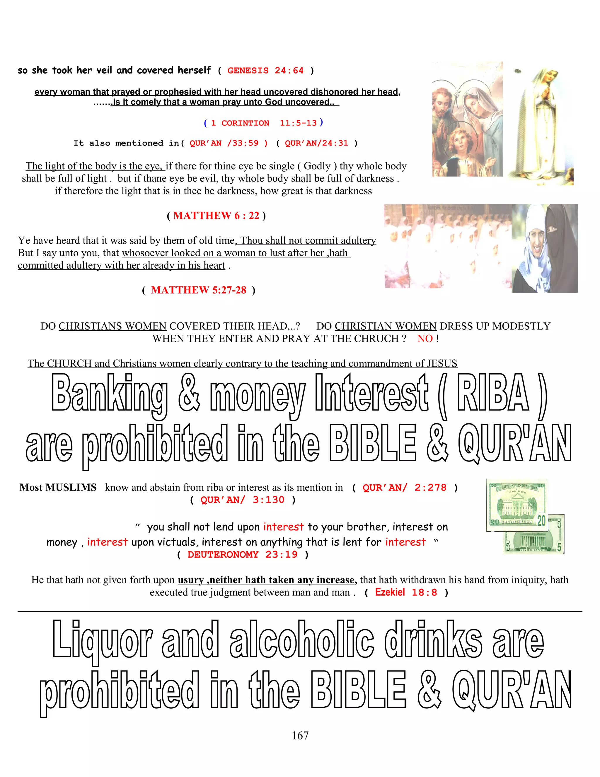 so she took her veil and covered herself ( GENESIS 24:64 )
every woman that prayed or prophesied with her head uncovered dishonored her head,
……,is it comely that a woman pray unto God uncovered..
( 1 CORINTION 11:5-13 )
It also mentioned in( QUR’AN /33:59 ) ( QUR’AN/24:31 )
The light of the body is the eye, if there for thine eye be single ( Godly ) thy whole body
shall be full of light . but if thane eye be evil, thy whole body shall be full of darkness .
if therefore the light that is in thee be darkness, how great is that darkness
( MATTHEW 6 : 22 )
Ye have heard that it was said by them of old time, Thou shall not commit adultery
But I say unto you, that whosoever looked on a woman to lust after her ,hath
committed adultery with her already in his heart .
( MATTHEW 5:27-28 )
DO CHRISTIANS WOMEN COVERED THEIR HEAD,..? DO CHRISTIAN WOMEN DRESS UP MODESTLY
WHEN THEY ENTER AND PRAY AT THE CHRUCH ? NO !
The CHURCH and Christians women clearly contrary to the teaching and commandment of JESUS
Most MUSLIMS know and abstain from riba or interest as its mention in ( QUR’AN/ 2:278 )
( QUR’AN/ 3:130 )
” you shall not lend upon interest to your brother, interest on
money , interest upon victuals, interest on anything that is lent for interest “
( DEUTERONOMY 23:19 )
He that hath not given forth upon usury ,neither hath taken any increase, that hath withdrawn his hand from iniquity, hath
executed true judgment between man and man . ( Ezekiel 18:8 )
167
 