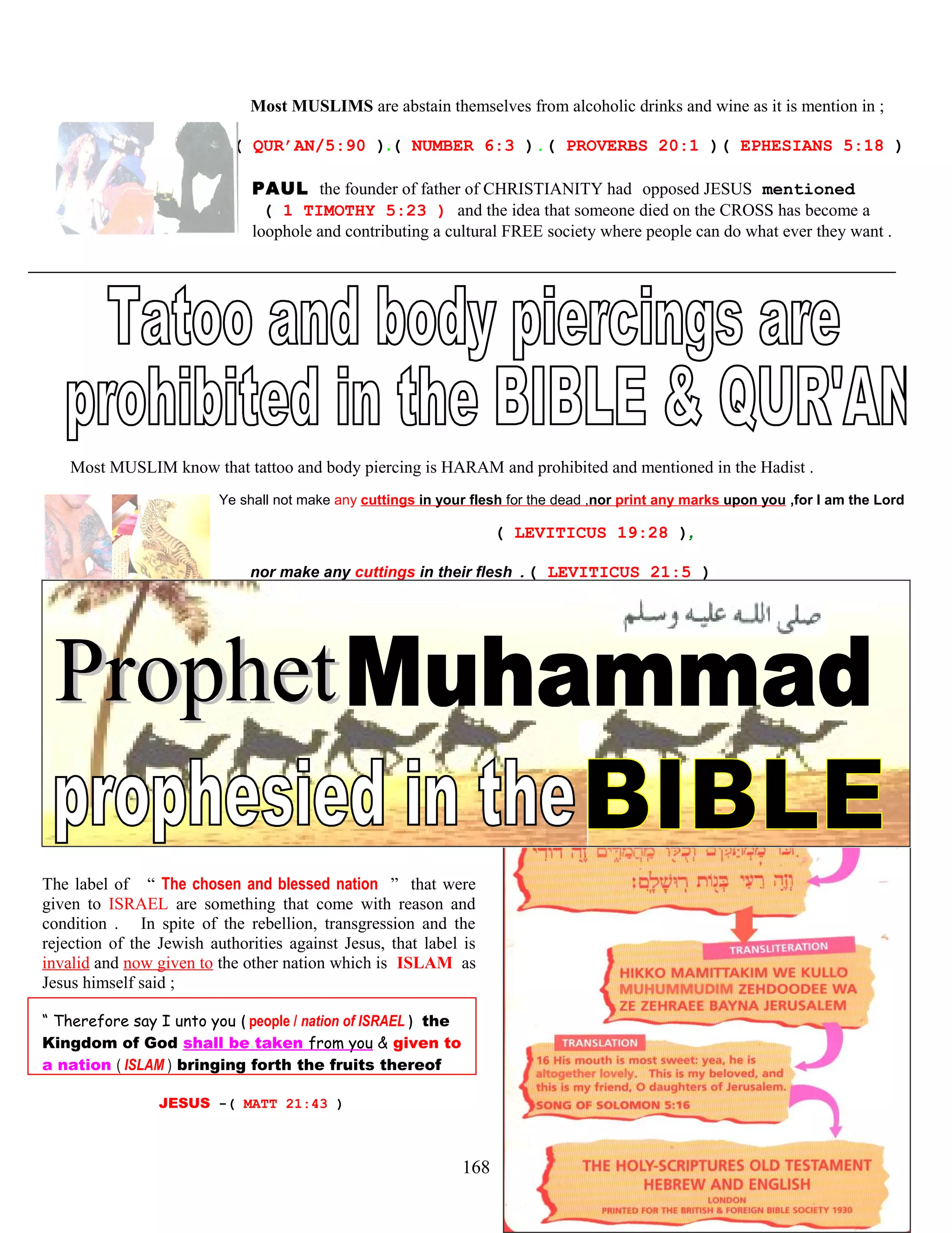 Most MUSLIMS are abstain themselves from alcoholic drinks and wine as it is mention in ;
( QUR’AN/5:90 ).( NUMBER 6:3 ).( PROVERBS 20:1 )( EPHESIANS 5:18 )
PAUL the founder of father of CHRISTIANITY had opposed JESUS mentioned
( 1 TIMOTHY 5:23 ) and the idea that someone died on the CROSS has become a
loophole and contributing a cultural FREE society where people can do what ever they want .
Most MUSLIM know that tattoo and body piercing is HARAM and prohibited and mentioned in the Hadist .
Ye shall not make any cuttings in your flesh for the dead ,nor print any marks upon you ,for I am the Lord
( LEVITICUS 19:28 ),
nor make any cuttings in their flesh .( LEVITICUS 21:5 )
The label of “ The chosen and blessed nation ” that were
given to ISRAEL are something that come with reason and
condition . In spite of the rebellion, transgression and the
rejection of the Jewish authorities against Jesus, that label is
invalid and now given to the other nation which is ISLAM as
Jesus himself said ;
“ Therefore say I unto you ( people / nation of ISRAEL ) the
Kingdom of God shall be,taken from you & given to
a nation ( ISLAM ) bringing forth the fruits thereof
JESUS -( MATT 21:43 )
168
 