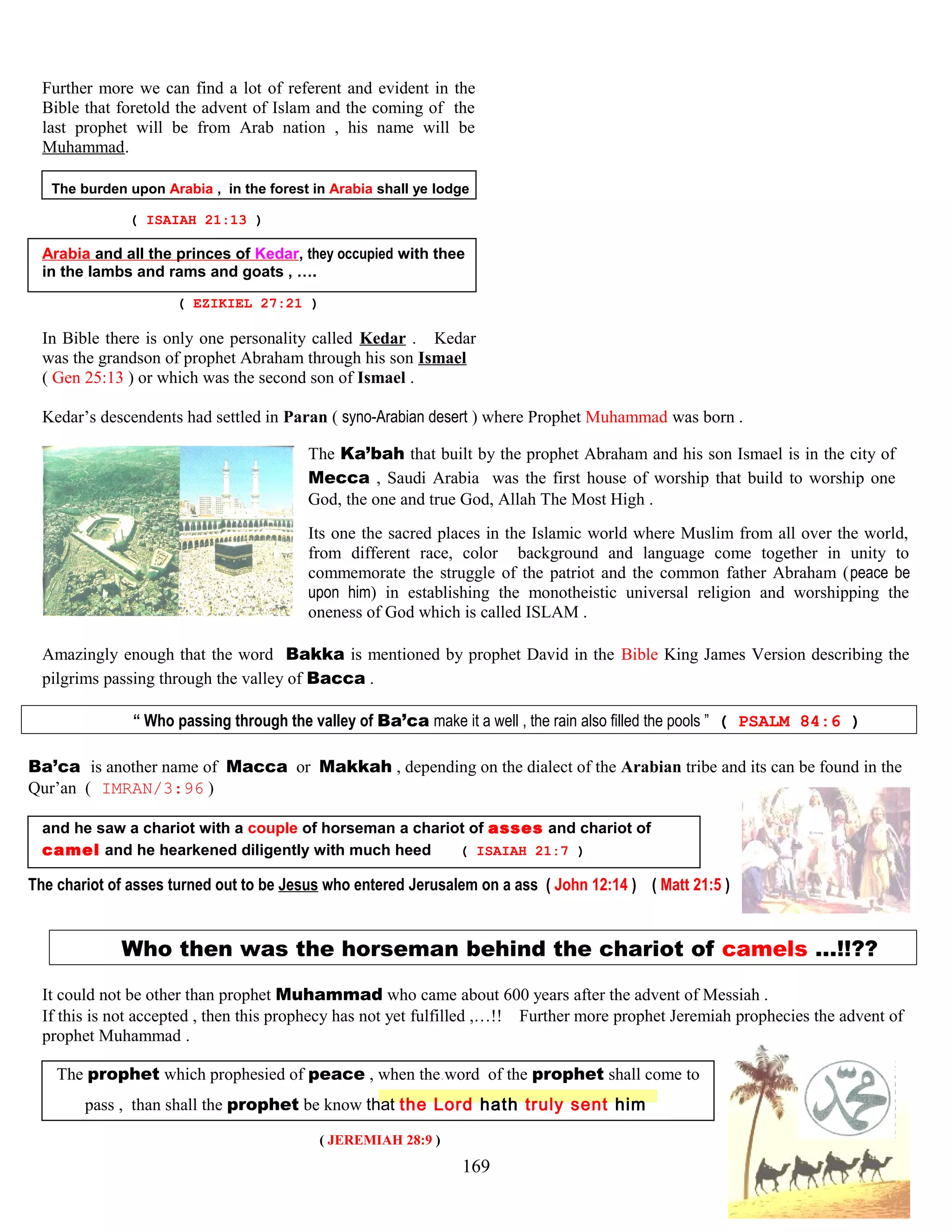 Further more we can find a lot of referent and evident in the
Bible that foretold the advent of Islam and the coming of the
last prophet will be from Arab nation , his name will be
Muhammad.
The burden upon Arabia , in the forest in Arabia shall ye lodge
( ISAIAH 21:13 )
Arabia and all the princes of Kedar, they occupied with thee
in the lambs and rams and goats , ….
( EZIKIEL 27:21 )
In Bible there is only one personality called Kedar . Kedar
was the grandson of prophet Abraham through his son Ismael
( Gen 25:13 ) or which was the second son of Ismael .
Kedar’s descendents had settled in Paran ( syno-Arabian desert ) where Prophet Muhammad was born .
The Ka’bah that built by the prophet Abraham and his son Ismael is in the city of
Mecca , Saudi Arabia was the first house of worship that build to worship one
God, the one and true God, Allah The Most High .
Its one the sacred places in the Islamic world where Muslim from all over the world,
from different race, color background and language come together in unity to
commemorate the struggle of the patriot and the common father Abraham (peace be
upon him) in establishing the monotheistic universal religion and worshipping the
oneness of God which is called ISLAM .
Amazingly enough that the word Bakka is mentioned by prophet David in the Bible King James Version describing the
pilgrims passing through the valley of Bacca .
“ Who passing through the valley of Ba’ca make it a well , the rain also filled the pools ” ( PSALM 84:6 )
Ba’ca is another name of Macca or Makkah , depending on the dialect of the Arabian tribe and its can be found in the
Qur’an ( IMRAN/3:96 )
and he saw a chariot with a couple of horseman a chariot of asses and chariot of
camel and he hearkened diligently with much heed ( ISAIAH 21:7 )
The chariot of asses turned out to be Jesus who entered Jerusalem on a ass ( John 12:14 ) ( Matt 21:5 )
Who then was the horseman behind the chariot of camels …!!??
It could not be other than prophet Muhammad who came about 600 years after the advent of Messiah .
If this is not accepted , then this prophecy has not yet fulfilled ,…!! Further more prophet Jeremiah prophecies the advent of
prophet Muhammad .
The prophet which prophesied of peace , when the.word of the prophet shall come to
pass , than shall the prophet be know that the Lord hath truly sent him
( JEREMIAH 28:9 )
169
 