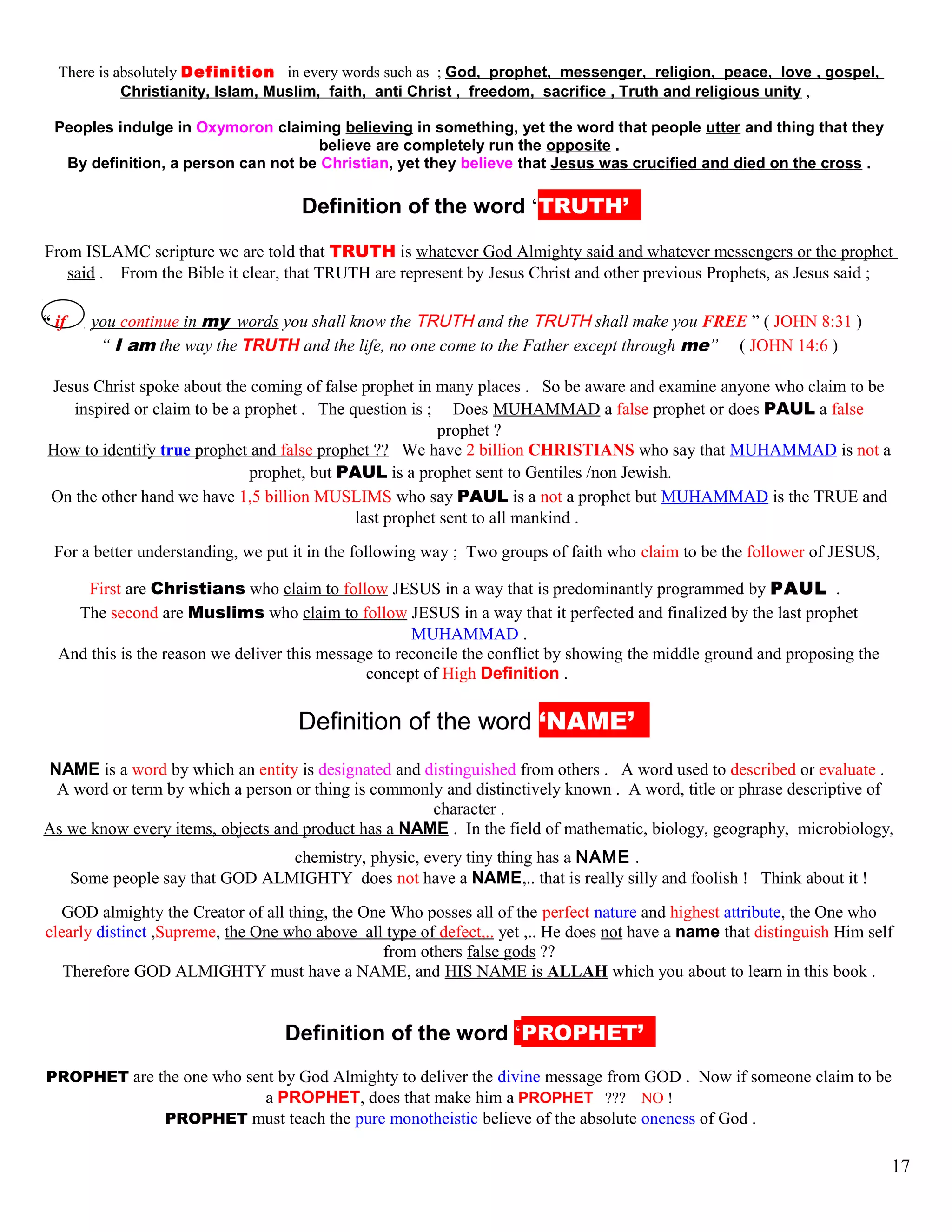 There is absolutely Definition in every words such as ; God, prophet, messenger, religion, peace, love , gospel,
Christianity, Islam, Muslim, faith, anti Christ , freedom, sacrifice , Truth and religious unity ,
Peoples indulge in Oxymoron claiming believing in something, yet the word that people utter and thing that they
believe are completely run the opposite .
By definition, a person can not be Christian, yet they believe that Jesus was crucified and died on the cross .
kDefinition of the word ‘TRUTH’’’
From ISLAMC scripture we are told that TRUTH is whatever God Almighty said and whatever messengers or the prophet
said . From the Bible it clear, that TRUTH are represent by Jesus Christ and other previous Prophets, as Jesus said ;
“ if you continue in my words you shall know the TRUTH and the TRUTH shall make you FREE ” ( JOHN 8:31 )
“ I am the way the TRUTH and the life, no one come to the Father except through me” ( JOHN 14:6 )
Jesus Christ spoke about the coming of false prophet in many places . So be aware and examine anyone who claim to be
inspired or claim to be a prophet . The question is ; Does MUHAMMAD a false prophet or does PAUL a false
prophet ?
How to identify true prophet and false prophet ?? We have 2 billion CHRISTIANS who say that MUHAMMAD is not a
prophet, but PAUL is a prophet sent to Gentiles /non Jewish.
On the other hand we have 1,5 billion MUSLIMS who say PAUL is a not a prophet but MUHAMMAD is the TRUE and
last prophet sent to all mankind .
For a better understanding, we put it in the following way ; Two groups of faith who claim to be the follower of JESUS,
First are Christians who claim to follow JESUS in a way that is predominantly programmed by PAUL .
The second are Muslims who claim to follow JESUS in a way that it perfected and finalized by the last prophet
MUHAMMAD .
And this is the reason we deliver this message to reconcile the conflict by showing the middle ground and proposing the
concept of High Definition .
DDefinition of the word ‘NAME’ ’
NAME is a word by which an entity is designated and distinguished from others . A word used to described or evaluate .
A word or term by which a person or thing is commonly and distinctively known . A word, title or phrase descriptive of
character .
As we know every items, objects and product has a NAME . In the field of mathematic, biology, geography, microbiology,
chemistry, physic, every tiny thing has a NAME .
Some people say that GOD ALMIGHTY does not have a NAME,.. that is really silly and foolish ! Think about it !
GOD almighty the Creator of all thing, the One Who posses all of the perfect nature and highest attribute, the One who
clearly distinct ,Supreme, the One who above all type of defect,.. yet ,.. He does not have a name that distinguish Him self
from others false gods ??
Therefore GOD ALMIGHTY must have a NAME, and HIS NAME is ALLAH which you about to learn in this book .
hDefinition of the word ‘PROPHET’’’
PROPHET are the one who sent by God Almighty to deliver the divine message from GOD . Now if someone claim to be
a PROPHET, does that make him a PROPHET ??? NO !
PROPHET must teach the pure monotheistic believe of the absolute oneness of God .
17
 