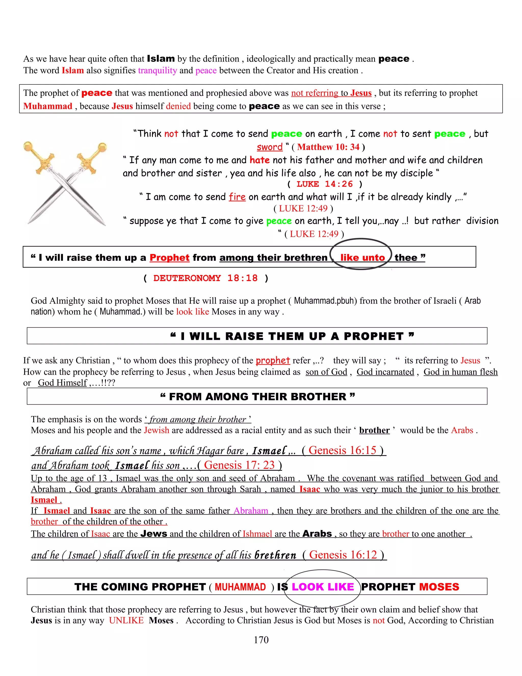 As we have hear quite often that Islam by the definition , ideologically and practically mean peace .
The word Islam also signifies tranquility and peace between the Creator and His creation .
The prophet of peace that was mentioned and prophesied above was not referring to Jesus , but its referring to prophet
Muhammad , because Jesus himself denied being come to peace as we can see in this verse ;
“Think not that I come to send peace on earth , I come not to sent peace , but
sword “ ( Matthew 10: 34 )
“ If any man come to me and hate not his father and mother and wife and children
and brother and sister , yea and his life also , he can not be my disciple “
( LUKE 14:26 )
“ I am come to send fire on earth and what will I ,if it be already kindly ,…”
( LUKE 12:49 )
“ suppose ye that I come to give peace on earth, I tell you,..nay ..! but rather division
“ ( LUKE 12:49 )
“ I will raise them up a Prophet from among their brethren , like unto thee ”
( DEUTERONOMY 18:18 )
God Almighty said to prophet Moses that He will raise up a prophet ( Muhammad.pbuh) from the brother of Israeli ( Arab
nation) whom he ( Muhammad.) will be look like Moses in any way .
“ I WILL RAISE THEM UP A PROPHET ”
If we ask any Christian , “ to whom does this prophecy of the prophet refer ,..? they will say ; “ its referring to Jesus ”.
How can the prophecy be referring to Jesus , when Jesus being claimed as son of God , God incarnated , God in human flesh
or God Himself ,…!!??
“ FROM AMONG THEIR BROTHER ”
The emphasis is on the words ‘ from among their brother ’
Moses and his people and the Jewish are addressed as a racial entity and as such their ‘ brother ’ would be the Arabs .
Abraham called his son’s name , which Hagar bare , Ismael ,.. ( Genesis 16:15 )
and Abraham took Ismael his son ,…( Genesis 17: 23 )
Up to the age of 13 , Ismael was the only son and seed of Abraham . Whe the covenant was ratified between God and
Abraham , God grants Abraham another son through Sarah , named Isaac who was very much the junior to his brother
Ismael .
If Ismael and Isaac are the son of the same father Abraham , then they are brothers and the children of the one are the
brother of the children of the other .
The children of Isaac are the Jews and the children of Ishmael are the Arabs , so they are brother to one another .
and he ( Ismael ) shall dwell in the presence of all his brethren ( Genesis 16:12 )
THE COMING PROPHET ( MUHAMMAD ) IS LOOK LIKE PROPHET MOSES .
Christian think that those prophecy are referring to Jesus , but however the fact by their own claim and belief show that
Jesus is in any way UNLIKE Moses . According to Christian Jesus is God but Moses is not God, According to Christian
170
 