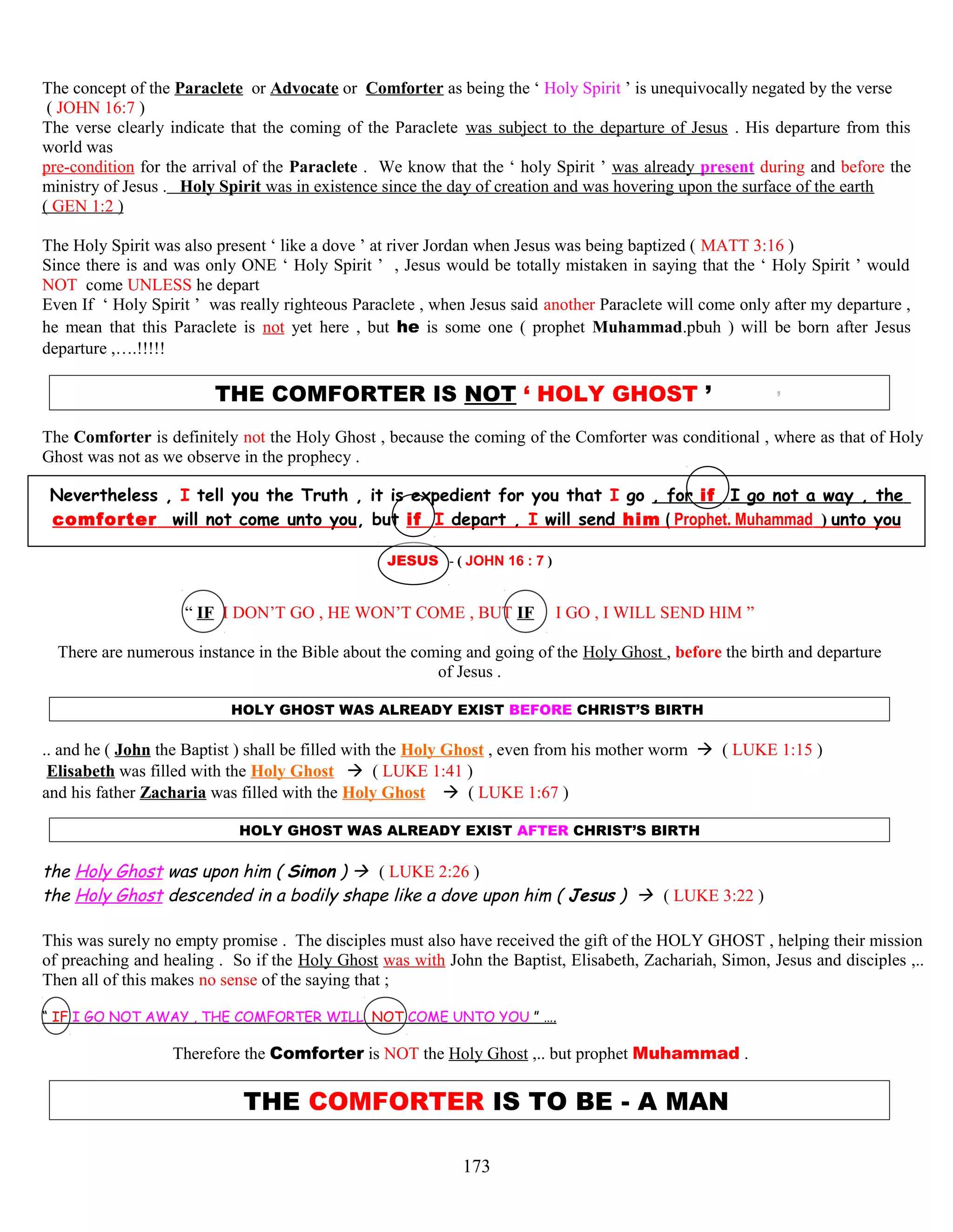 The concept of the Paraclete or Advocate or Comforter as being the ‘ Holy Spirit ’ is unequivocally negated by the verse
( JOHN 16:7 )
The verse clearly indicate that the coming of the Paraclete was subject to the departure of Jesus . His departure from this
world was
pre-condition for the arrival of the Paraclete . We know that the ‘ holy Spirit ’ was already present during and before the
ministry of Jesus . Holy Spirit was in existence since the day of creation and was hovering upon the surface of the earth
( GEN 1:2 )
The Holy Spirit was also present ‘ like a dove ’ at river Jordan when Jesus was being baptized ( MATT 3:16 )
Since there is and was only ONE ‘ Holy Spirit ’ , Jesus would be totally mistaken in saying that the ‘ Holy Spirit ’ would
NOT come UNLESS he depart
Even If ‘ Holy Spirit ’ was really righteous Paraclete , when Jesus said another Paraclete will come only after my departure ,
he mean that this Paraclete is not yet here , but he is some one ( prophet Muhammad.pbuh ) will be born after Jesus
departure ,….!!!!!
THE COMFORTER IS NOT ‘ HOLY GHOST ’ ’
The Comforter is definitely not the Holy Ghost , because the coming of the Comforter was conditional , where as that of Holy
Ghost was not as we observe in the prophecy .
Nevertheless , I tell you the Truth , it is expedient for you that I go , for if I go not a way , the
comforter will not come unto you, but if I depart , I will send him ( Prophet. Muhammad ) unto you
JESUS - ( JOHN 16 : 7 )
“ IF I DON’T GO , HE WON’T COME , BUT IF I GO , I WILL SEND HIM ”
There are numerous instance in the Bible about the coming and going of the Holy Ghost , before the birth and departure
of Jesus .
HOLY GHOST WAS ALREADY EXIST BEFORE CHRIST’S BIRTH
.. and he ( John the Baptist ) shall be filled with the Holy Ghost , even from his mother worm  ( LUKE 1:15 )
Elisabeth was filled with the Holy Ghost  ( LUKE 1:41 )
and his father Zacharia was filled with the Holy Ghost  ( LUKE 1:67 )
HOLY GHOST WAS ALREADY EXIST AFTER CHRIST’S BIRTH
the Holy Ghost was upon him ( Simon )  ( LUKE 2:26 )
the Holy Ghost descended in a bodily shape like a dove upon him ( Jesus )  ( LUKE 3:22 )
This was surely no empty promise . The disciples must also have received the gift of the HOLY GHOST , helping their mission
of preaching and healing . So if the Holy Ghost was with John the Baptist, Elisabeth, Zachariah, Simon, Jesus and disciples ,..
Then all of this makes no sense of the saying that ;
“ IF I GO NOT AWAY , THE COMFORTER WILL .NOT COME UNTO YOU ” ….
Therefore the Comforter is NOT the Holy Ghost ,.. but prophet Muhammad .
THE COMFORTER IS TO BE - A MAN
173
 