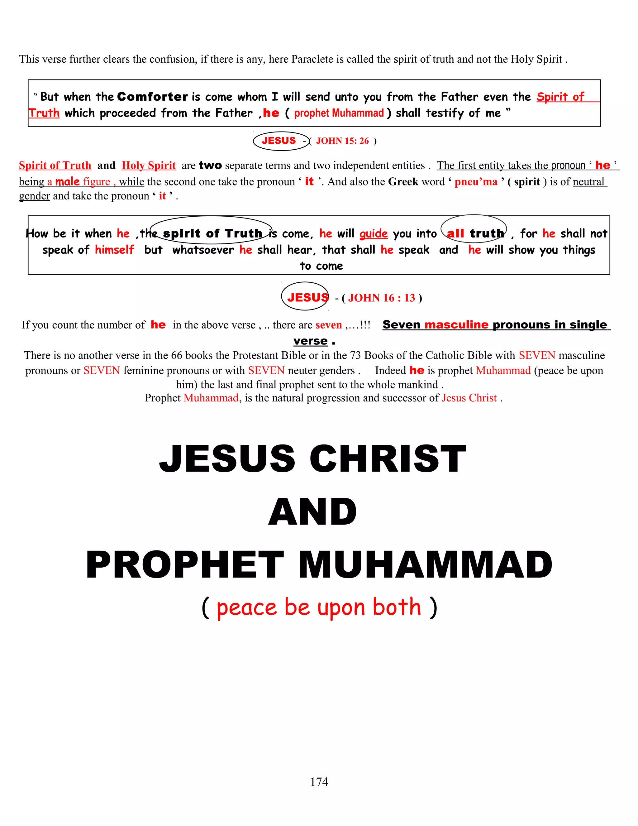 This verse further clears the confusion, if there is any, here Paraclete is called the spirit of truth and not the Holy Spirit .
“ But when the Comforter is come whom I will send unto you from the Father even the Spirit of
Truth which proceeded from the Father ,he ( prophet Muhammad ) shall testify of me “
JESUS - ( JOHN 15: 26 )
Spirit of Truth and Holy Spirit are two separate terms and two independent entities . The first entity takes the pronoun ‘ he ’
being a male figure , while the second one take the pronoun ‘ it ’. And also the Greek word ‘ pneu’ma ’ ( spirit ) is of neutral
gender and take the pronoun ‘ it ’ .
How be it when he ,the spirit of Truth is come,.he will guide you into all truth , for he shall not
speak of himself but whatsoever he shall hear, that shall he speak and he will show you things
to come
JESUS - ( JOHN 16 : 13 )
If you count the number of he in the above verse , .. there are seven ,…!!! Seven masculine pronouns in single
verse .
There is no another verse in the 66 books the Protestant Bible or in the 73 Books of the Catholic Bible with SEVEN masculine
pronouns or SEVEN feminine pronouns or with SEVEN neuter genders . Indeed he is prophet Muhammad (peace be upon
him) the last and final prophet sent to the whole mankind .
Prophet Muhammad, is the natural progression and successor of Jesus Christ .
JESUS CHRIST
AND
PROPHET MUHAMMAD
( peace be upon both )
174
 